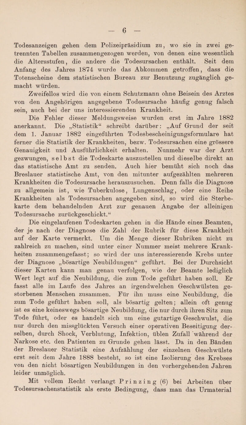 Todesanzeigen gehen dem Polizeipräsidium zu, wo sie in zwei ge¬ trennten Tabellen zusammengezogen werden, von denen eine wesentlich die Altersstufen, die andere die Todesursachen enthält. Seit dem Anfang des Jahres 1874 wurde das Abkommen getroffen, dass die Totenscheine dem statistischen Bureau zur Benutzung zugänglich ge¬ macht würden. Zweifellos wird die von einem Schutzmann ohne Beisein des Arztes von den Angehörigen angegebene Todesursache häufig genug falsch sein, auch bei der uns interessierenden Krankheit. Die Fehler dieser Meldungsweise wurden erst im Jahre 1882 anerkannt. Die „Statistik“ schreibt darüber: „Auf Grund der seit dem 1. Januar 1882 eingeführten Todesbescheinigungsformulare hat ferner die Statistik der Krankheiten, bezw. Todesursachen eine grössere Genauigkeit und Ausführlichkeit erhalten. Nunmehr war der Arzt gezwungen, selbst die Todeskarte auszustellen und dieselbe direkt an das statistische Amt zu senden. Auch hier bemüht sich noch das Breslauer statistische Amt, von den mitunter aufgezählten mehreren Krankheiten die Todesursache herauszusuchen. Denn falls die Diagnose zu allgemein ist, wie Tuberkulose, Lungenschlag, oder eine Keihe Krankheiten als Todesursachen angegeben sind, so wird die Sterbe¬ karte dem behandelnden Arzt zur genauen Angabe der alleinigen Todesursache zurückgeschickt.“ Die eingelaufenen Todeskarten gehen in die Hände eines Beamten, der je nach der Diagnose die Zahl der Rubrik für diese Krankheit auf der Karte vermerkt. Um die Menge dieser Rubriken nicht zu zahlreich zu machen, sind unter einer Nummer meist mehrere Krank¬ heiten zusammengefasst; so wird der uns interessierende Krebs unter der Diagnose „bösartige Neubildungen“ geführt. Bei der Durchsicht dieser Karten kann man genau verfolgen, wie der Beamte lediglich Wert legt auf die Neubildung, die zum Tode geführt haben soll. Er fasst alle im Laufe des Jahres an irgendwelchen Geschwülsten ge¬ storbenen Menschen zusammen. Für ihn muss eine Neubildung, die zum Tode geführt haben soll, als bösartig gelten; allein oft genug ist es eine keineswegs bösartige Neubildung, die nur durch ihren Sitz zum Tode führt, oder es handelt sich um eine gutartige Geschwulst, die nur durch den missglückten Versuch einer operativen Beseitigung der¬ selben, durch Shock, Verblutung, Infektion, üblen Zufall während der Narkose etc. den Patienten zu Grunde gehen lässt. Da in den Bänden der Breslauer Statistik eine Aufzählung der einzelnen Geschwülste erst seit dem Jahre 1888 besteht, so ist eine Isolierung des Krebses von den nicht bösartigen Neubildungen in den vorhergehenden Jahren leider unmöglich. Mit vollem Recht verlangt Prinzing (6) bei Arbeiten über Todesursachenstatistik als erste Bedingung, dass man das Urmaterial