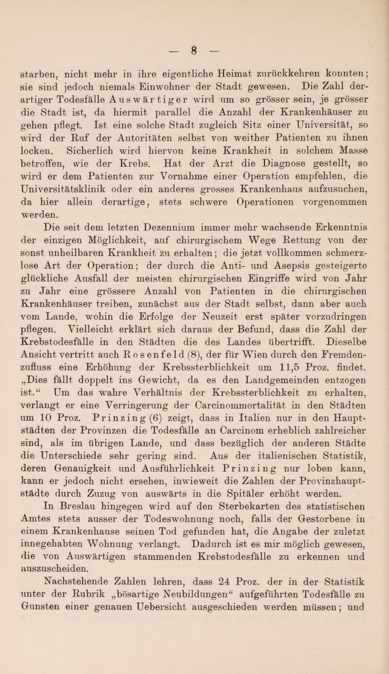 starben, nicht mehr in ihre eigentliche Heimat zurückkehren konnten; sie sind jedoch niemals Einwohner der Stadt gewesen. Die Zahl der¬ artiger Todesfälle A u s w ä r t i g e r wird nm so grösser sein, je grösser die Stadt ist, da hiermit parallel die Anzahl der Krankenhäuser zu gehen pflegt. Ist eine solche Stadt zugleich Sitz einer Universität, so wird der Ruf der Autoritäten selbst von weither Patienten zu ihnen locken. Sicherlich wird hiervon keine Krankheit in solchem Masse betroffen, wie der Krebs. Hat der Arzt die Diagnose gestellt, so wird er dem Patienten zur Vornahme einer Operation empfehlen, die Universitätsklinik oder ein anderes grosses Krankenhaus aufzusuchen, da hier allein derartige, stets schwere Operationen vorgenommen werden. Die seit dem letzten Dezennium immer mehr wachsende Erkenntnis der einzigen Möglichkeit, auf chirurgischem Wege Rettung von der sonst unheilbaren Krankheit zu erhalten; die jetzt vollkommen schmerz¬ lose Art der Operation; der durch die Anti- und Asepsis gesteigerte glückliche Ausfall der meisten chirurgischen Eingriffe wird von Jahr zu Jahr eine grössere Anzahl von Patienten in die chirurgischen Krankenhäuser treiben, zunächst aus der Stadt selbst, dann aber auch vom Lande, wohin die Erfolge der Neuzeit erst später vorzudringen pflegen. Vielleicht erklärt sich daraus der Befund, dass die Zahl der Krebstodesfälle in den Städten die des Landes übertrifft. Dieselbe Ansicht vertritt auch Rosenfeld (8), der für Wien durch den Eremden- zufluss eine Erhöhung der Krebssterblichkeit um 11,5 Proz. findet. „Dies fällt doppelt ins Gewicht, da es den Landgemeinden entzogen ist.“ Um das wrahre Verhältnis der Krebssterblichkeit zu erhalten, verlangt er eine Verringerung der Carcinommortalität in den Städten um 10 Proz. Prinzing(6) zeigt, dass in Italien nur in den Haupt¬ städten der Provinzen die Todesfälle an Carcinom erheblich zahlreicher sind, als im übrigen Lande, und dass bezüglich der anderen Städte die Unterschiede sehr gering sind. Aus der italienischen Statistik, deren Genauigkeit und Ausführlichkeit Prinzing nur loben kann, kann er jedoch nicht ersehen, inwieweit die Zahlen der Provinzhaupt¬ städte durch Zuzug von auswärts in die Spitäler erhöht werden. In Breslau hingegen wird auf den Sterbekarten des statistischen Amtes stets ausser der Todeswohnung noch, falls der Gestorbene in einem Krankenhause seinen Tod gefunden hat, die Angabe der zuletzt innegehabten Wohnung verlangt. Dadurch ist es mir möglich gewesen, die von Auswärtigen stammenden Krebstodesfälle zu erkennen und auszuscheiden. Nachstehende Zahlen lehren, dass 24 Proz. der in der Statistik unter der Rubrik „bösartige Neubildungen“ aufgeführten Todesfälle zu Gunsten einer genauen Uebersicht ausgeschieden werden müssen; und