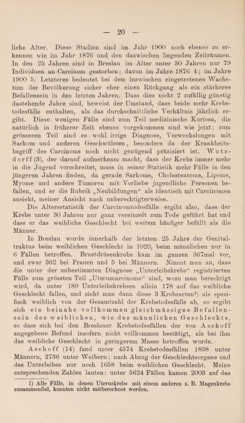 liehe Alter. Diese Stadien sind im Jahr 1900 noch ebenso zu er¬ kennen wie im Jahr 1876 und den dazwischen liegenden Zeiträumen. In den 25 Jahren sind in Breslau im Alter unter 30 Jahren nur 79 Individuen an Carcinom gestorben; davon im Jahre 1876 4; im Jahre 1900 5. Letzteres bedeutet bei dem inzwischen eingetretenen Wachs¬ tum der Bevölkerung sicher eher einen Rückgang als ein stärkeres Befallensein in den letzten Jahren. Dass dies nicht 2 zufällig günstig dastehende Jahre sind, beweist der Umstand, dass beide mehr Krebs¬ todesfälle enthalten, als das durchschnittliche Verhältnis jährlich er¬ gibt. Diese wenigen Fälle sind zum Teil medizinische Kuriosa, din natürlich in früherer Zeit ebenso vorgekommen sind wie jetzt; zum grösseren Teil sind es wohl irrige Diagnose, Verwechslungen mit Sarkom und anderen Geschwülsten, besonders da der Krankheits- begriff des Carcinoms noch nicht genügend präzisiert ist. Wutz¬ dorff (3), der darauf aufmerksam macht, dass der Krebs immer mehr in die Jugend vorschreitet, muss in seiner Statistik mehr Bälle in den jüngeren Jahren finden, da gerade Sarkome, Cholesteatome, Lipome, Myome und andere Tumoren mit Vorliebe jugendliche Personen be¬ fallen, und er die Rubrik „Neubildungen“ als identisch mit Carcinomen ansieht, meiner Ansicht nach unberechtigterweise. Die Altersstatistik der Carcinomtodesfälle ergibt also, dass der Krebs unter 30 Jahren nur ganz vereinzelt zum Tode geführt hat und dass er das weibliche Geschlecht bei weitem häufiger befällt als die Männer. In Breslau wurde innerhalb der letzten 25 Jahre der Genital- traktus beim weiblichen Geschlecht in 1020, beim männlichen nur in 6 Fällen betroffen. Brustdrüsenkrebs kam im ganzen 367mal vor, und zwar 362 bei Frauen und 5 bei Männern. Nimmt man an, dass die unter der unbestimmten Diagnose „Unterleibskrebs“ registrierten Fälle zum grössten Teil „Uteruscarcinome“ sind, wozu man berechtigt wird, da unter 189 Unterleibskrebsen allein 178 auf das weibliche Geschlecht fallen, und zieht man dann diese 3 Krebsarten1) als spezi¬ fisch weiblich von der Gesamtzahl der Krebstodesfälle ab, so ergibt sich ein beinahe vollkommen gleichmässiges Befallen¬ sein des weiblichen, wie des männlichen Geschlechts, so dass sich bei den Breslauer Krebstodesfällen der von Asch off angegebene Befund insofern nicht vollkommen bestätigt, als bei ihm das weibliche Geschlecht in geringerem Masse betroffen wurde. Asch off (14) fand unter 4574 Krebstodesfällen 1838 unter Männern, 2736 unter Weibern; nach Abzug der Geschlechtsorgane und des Unterleibes nur noch 1658 beim weiblichen Geschlecht. Meine entsprechenden Zahlen lauten: unter 5624 Fällen kamen 2003 auf das 1) Alle Fälle, in denen Uteruskrebs mit einem anderen z. B. Magenkrebs zusammenfiel, konnten nicht mitberechnet werden.