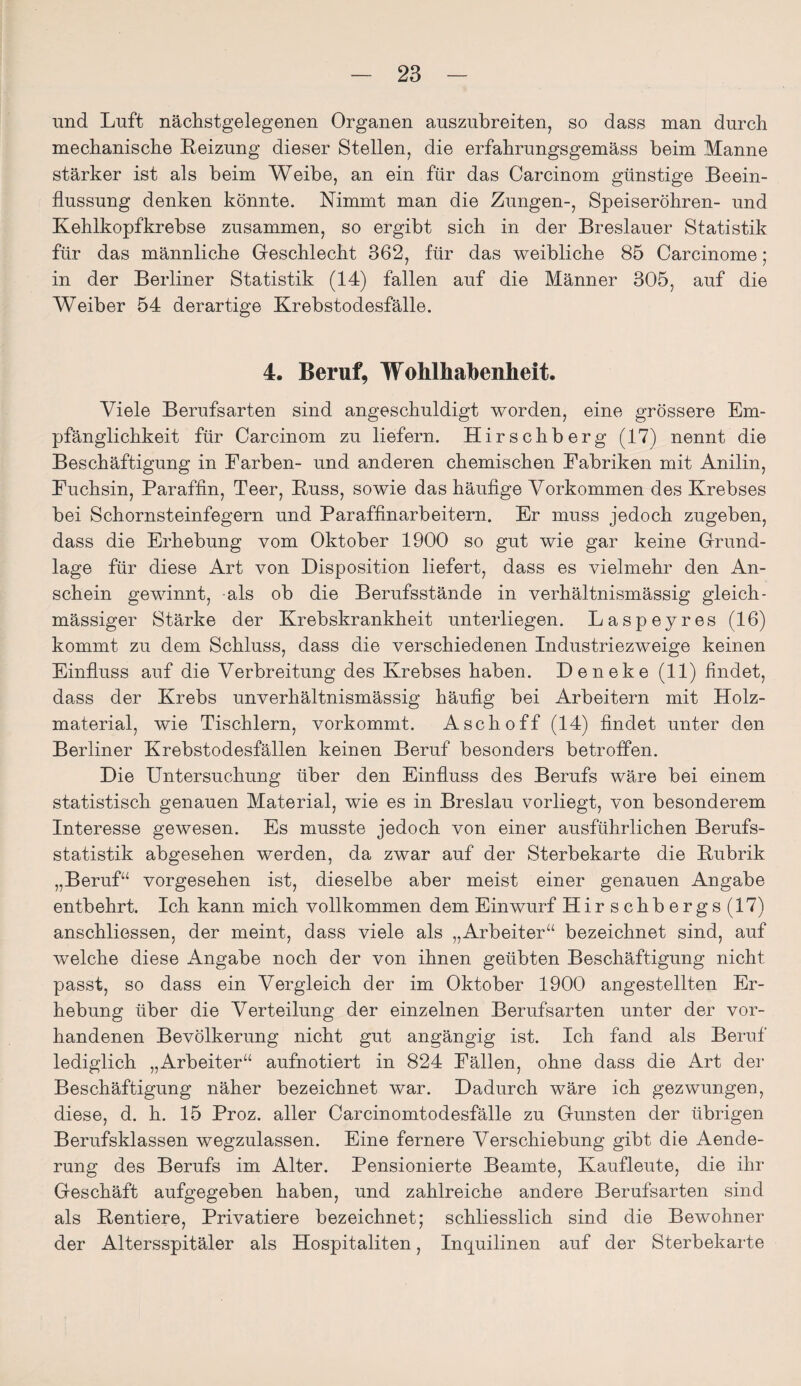 und Luft nächstgelegenen Organen auszubreiten, so dass man durch mechanische Heizung dieser Stellen, die erfahrungsgemäss heim Manne stärker ist als heim Weihe, an ein für das Carcinom günstige Beein¬ flussung denken könnte. Nimmt man die Zungen-, Speiseröhren- und Kehlkopfkrebse zusammen, so ergibt sich in der Breslauer Statistik für das männliche Geschlecht 362, für das weibliche 85 Carcinome; in der Berliner Statistik (14) fallen auf die Männer 305, auf die Weiher 54 derartige Krebstodesfälle. 4. Beruf, Wohlhabenheit. Viele Berufsarten sind angeschuldigt worden, eine grössere Em¬ pfänglichkeit für Carcinom zu liefern. Hirschberg (17) nennt die Beschäftigung in Farben- und anderen chemischen Fabriken mit Anilin, Fuchsin, Paraffin, Teer, Kuss, sowie das häufige Vorkommen des Krebses bei Schornsteinfegern und Paraffinarbeitern. Er muss jedoch zugeben, dass die Erhebung vom Oktober 1900 so gut wie gar keine Grund¬ lage für diese Art von Disposition liefert, dass es vielmehr den An¬ schein gewinnt, als ob die Berufsstände in verhältnismässig gleich- massiger Stärke der Krebskrankheit unterliegen. Laspeyres (16) kommt zu dem Schluss, dass die verschiedenen Industriezweige keinen Einfluss auf die Verbreitung des Krebses haben. Deneke (11) findet, dass der Krebs unverhältnismässig häufig bei Arbeitern mit Holz- material, wie Tischlern, vorkommt. Asch off (14) findet unter den Berliner Krebstodesfällen keinen Beruf besonders betroffen. Die Untersuchung über den Einfluss des Berufs wäre bei einem statistisch genauen Material, wie es in Breslau vorliegt, von besonderem Interesse gewesen. Es musste jedoch von einer ausführlichen Berufs¬ statistik abgesehen werden, da zwar auf der Sterbekarte die Kubrik „Beruf“ vorgesehen ist, dieselbe aber meist einer genauen Angabe entbehrt. Ich kann mich vollkommen dem Einwurf Hirschbergs(17) anschliessen, der meint, dass viele als „Arbeiter“ bezeichnet sind, auf welche diese Angabe noch der von ihnen geübten Beschäftigung nicht passt, so dass ein Vergleich der im Oktober 1900 angestellten Er¬ hebung über die Verteilung der einzelnen Berufsarten unter der vor¬ handenen Bevölkerung nicht gut angängig ist. Ich fand als Beruf lediglich „Arbeiter“ aufnotiert in 824 Fällen, ohne dass die Art der Beschäftigung näher bezeichnet war. Dadurch wäre ich gezwungen, diese, d. h. 15 Proz. aller Carcinomtodesfälle zu Gunsten der übrigen Berufsklassen wegzulassen. Eine fernere Verschiebung gibt die Aende- rung des Berufs im Alter. Pensionierte Beamte, Kaufleute, die ihr Geschäft aufgegeben haben, und zahlreiche andere Berufsarten sind als Kentiere, Privatiere bezeichnet; schliesslich sind die Bewohner der Altersspitäler als Hospitaliten, Inquilinen auf der Sterbekarte