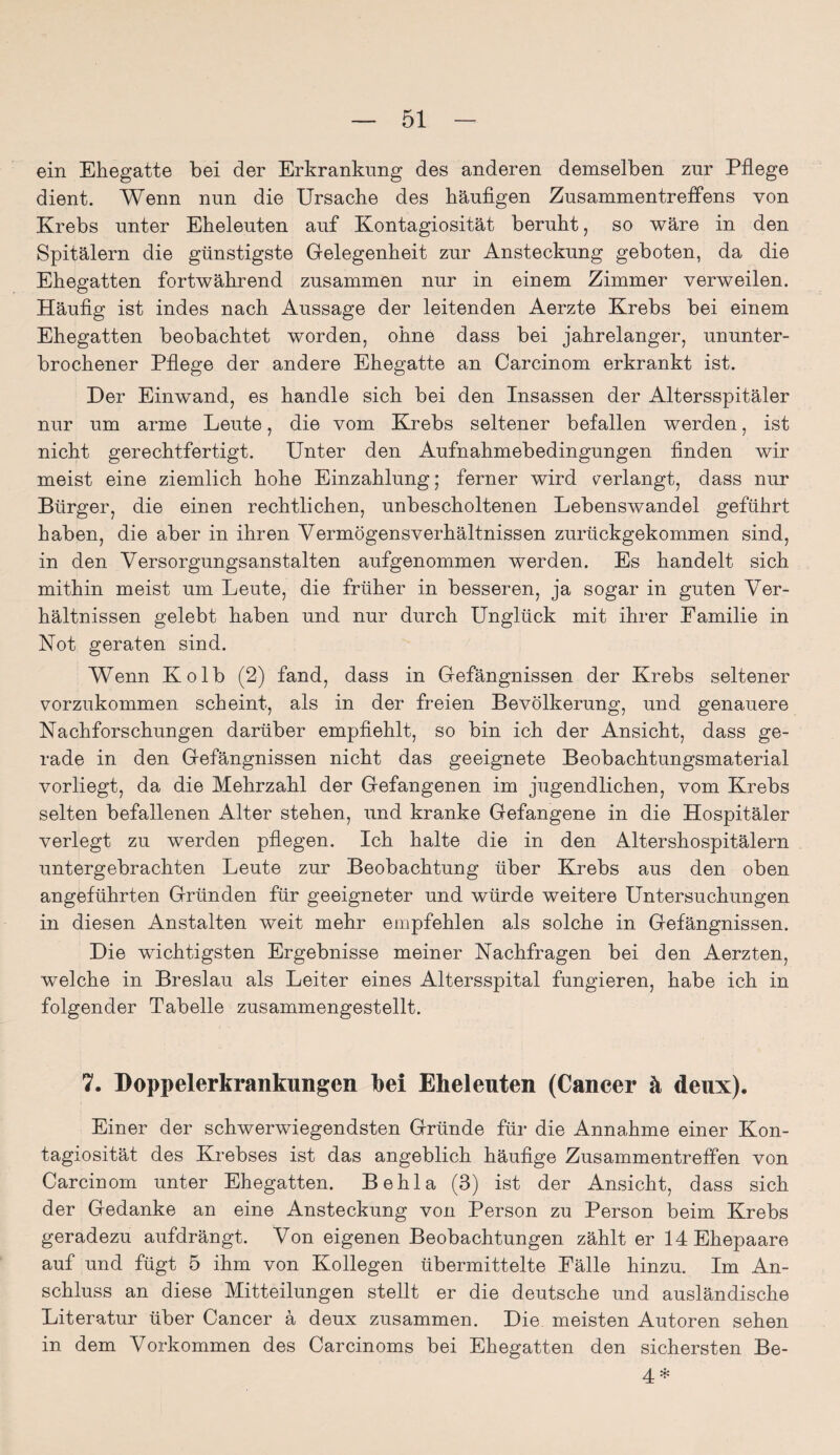 ein Ehegatte bei der Erkrankung des anderen demselben zur Pflege dient. Wenn nun die Ursache des häufigen Zusammentreffens von Krebs unter Eheleuten auf Kontagiosität beruht, so wäre in den Spitälern die günstigste Gelegenheit zur Ansteckung geboten, da die Ehegatten fortwährend zusammen nur in einem Zimmer verweilen. Häufig ist indes nach Aussage der leitenden Aerzte Krebs bei einem Ehegatten beobachtet worden, ohne dass bei jahrelanger, ununter¬ brochener Pflege der andere Ehegatte an Carcinom erkrankt ist. Der Einwand, es handle sich bei den Insassen der Altersspitäler nur um arme Leute, die vom Krebs seltener befallen werden, ist nicht gerechtfertigt. Unter den Aufnahmebedingungen finden wir meist eine ziemlich hohe Einzahlung; ferner wird verlangt, dass nur Bürger, die einen rechtlichen, unbescholtenen Lebenswandel geführt haben, die aber in ihren Vermögensverhältnissen zurückgekommen sind, in den Versorgungsanstalten aufgenommen werden. Es handelt sich mithin meist um Leute, die früher in besseren, ja sogar in guten Ver¬ hältnissen gelebt haben und nur durch Unglück mit ihrer Eamilie in Not geraten sind. Wenn Kolb (2) fand, dass in Gefängnissen der Krebs seltener vorzukommen scheint, als in der freien Bevölkerung, und genauere Nachforschungen darüber empfiehlt, so bin ich der Ansicht, dass ge¬ rade in den Gefängnissen nicht das geeignete Beobachtungsmaterial vorliegt, da die Mehrzahl der Gefangenen im jugendlichen, vom Krebs selten befallenen Alter stehen, und kranke Gefangene in die Hospitäler verlegt zu werden pflegen. Ich halte die in den Altershospitälern untergebrachten Leute zur Beobachtung über Krebs aus den oben angeführten Gründen für geeigneter und würde weitere Untersuchungen in diesen Anstalten weit mehr empfehlen als solche in Gefängnissen. Die wichtigsten Ergebnisse meiner Nachfragen bei den Aerzten, welche in Breslau als Leiter eines Altersspital fungieren, habe ich in folgender Tabelle zusammengestellt. 7. Doppelerkrankungen bei Eheleuten (Cancer ä deux). Einer der schwerwiegendsten Gründe für die Annahme einer Kon¬ tagiosität des Krebses ist das angeblich häufige Zusammentreffen von Carcinom unter Ehegatten. Behla (3) ist der Ansicht, dass sich der Gedanke an eine Ansteckung von Person zu Person beim Krebs geradezu aufdrängt. Von eigenen Beobachtungen zählt er 14 Ehepaare auf und fügt 5 ihm von Kollegen übermittelte Eälle hinzu. Im An¬ schluss an diese Mitteilungen stellt er die deutsche und ausländische Literatur über Cancer ä deux zusammen. Die meisten Autoren sehen in dem Vorkommen des Carcinoms bei Ehegatten den sichersten Be- 4 *