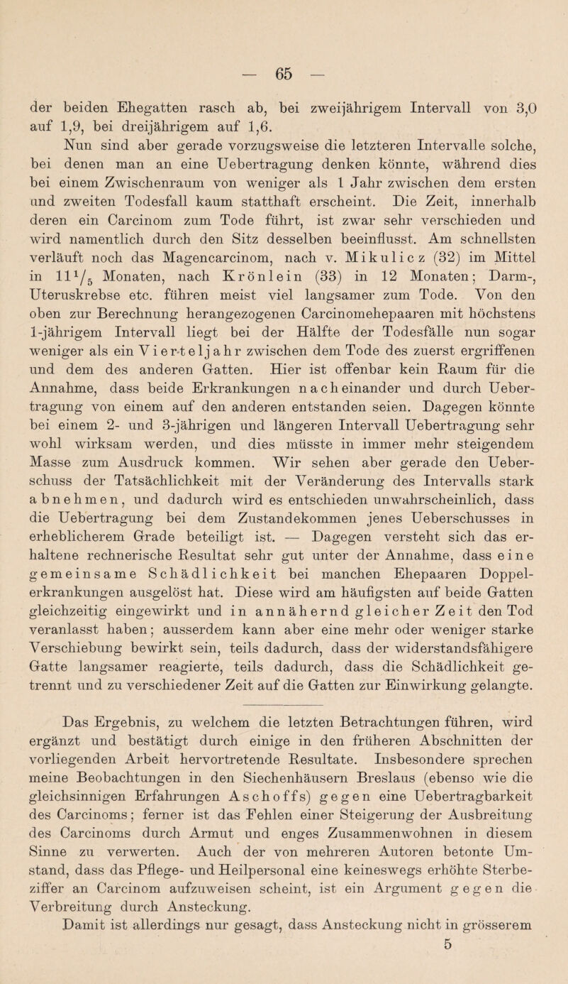 der beiden Ehegatten rasch ab, bei zweijährigem Intervall von 3,0 auf 1,9, bei dreijährigem auf 1,6. Nun sind aber gerade vorzugsweise die letzteren Intervalle solche, bei denen man an eine Uebertragung denken könnte, während dies bei einem Zwischenraum von weniger als 1 Jahr zwischen dem ersten und zweiten Todesfall kaum statthaft erscheint. Die Zeit, innerhalb deren ein Carcinom zum Tode führt, ist zwar sehr verschieden und wird namentlich durch den Sitz desselben beeinflusst. Am schnellsten verläuft noch das Magencarcinom, nach v. Mikulicz (32) im Mittel in H1/5 Monaten, nach Krönlein (33) in 12 Monaten; Darm-, Uteruskrebse etc. führen meist viel langsamer zum Tode. Von den oben zur Berechnung herangezogenen Carcinomehepaaren mit höchstens 1-jährigem Intervall liegt bei der Hälfte der Todesfälle nun sogar weniger als ein Vierteljahr zwischen dem Tode des zuerst ergriffenen und dem des anderen Gatten. Hier ist offenbar kein Baum für die Annahme, dass beide Erkrankungen nacheinander und durch Ueber¬ tragung von einem auf den anderen entstanden seien. Dagegen könnte bei einem 2- und 3-jährigen und längeren Intervall Uebertragung sehr wohl wirksam werden, und dies müsste in immer mehr steigendem Masse zum Ausdruck kommen. Wir sehen aber gerade den Ueber- schuss der Tatsächlichkeit mit der Veränderung des Intervalls stark abnehmen, und dadurch wird es entschieden unwahrscheinlich, dass die Uebertragung bei dem Zustandekommen jenes Ueberschusses in erheblicherem Grade beteiligt ist. — Dagegen versteht sich das er¬ haltene rechnerische Besultat sehr gut unter der Annahme, dass eine gemeinsame Schädlichkeit bei manchen Ehepaaren Doppel¬ erkrankungen ausgelöst hat. Diese wird am häufigsten auf beide Gatten gleichzeitig eingewirkt und in annähernd gleicher Zeit den Tod veranlasst haben; ausserdem kann aber eine mehr oder weniger starke Verschiebung bewirkt sein, teils dadurch, dass der widerstandsfähigere Gatte langsamer reagierte, teils dadurch, dass die Schädlichkeit ge¬ trennt und zu verschiedener Zeit auf die Gatten zur Einwirkung gelangte. Das Ergebnis, zu welchem die letzten Betrachtungen führen, wird ergänzt und bestätigt durch einige in den früheren Abschnitten der vorliegenden Arbeit hervortretende Besultate. Insbesondere sprechen meine Beobachtungen in den Siechenhäusern Breslaus (ebenso wie die gleichsinnigen Erfahrungen Aschoffs) gegen eine Uebertragbarkeit des Carcinoms; ferner ist das Fehlen einer Steigerung der Ausbreitung des Carcinoms durch Armut und enges Zusammenwohnen in diesem Sinne zu verwerten. Auch der von mehreren Autoren betonte Um¬ stand, dass das Pflege- und Heilpersonal eine keineswegs erhöhte Sterbe¬ ziffer an Carcinom aufzuweisen scheint, ist ein Argument gegen die Verbreitung durch Ansteckung. Damit ist allerdings nur gesagt, dass Ansteckung nicht in grösserem 5