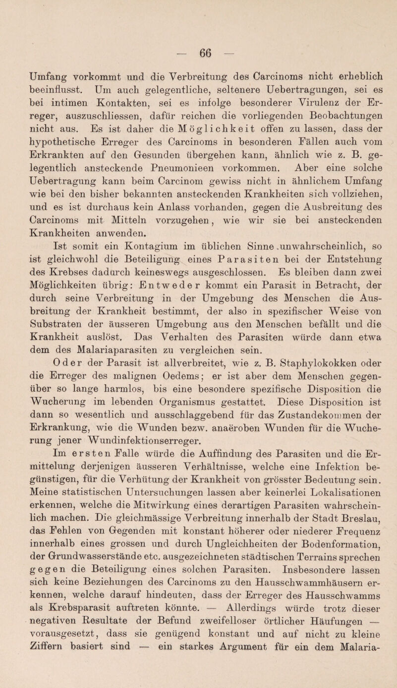 Umfang vorkommt und die Verbreitung des Carcinoms nicht erheblich beeinflusst. Um auch gelegentliche, seltenere Uebertragungen, sei es bei intimen Kontakten, sei es infolge besonderer Virulenz der Er¬ reger, auszuschliessen, dafür reichen die vorliegenden Beobachtungen nicht aus. Es ist daher die Möglichkeit offen zu lassen, dass der hypothetische Erreger des Carcinoms in besonderen Fällen auch vom Erkrankten auf den Gesunden übergehen kann, ähnlich wie z. B. ge¬ legentlich ansteckende Pneumonieen Vorkommen. Aber eine solche Uebertragung kann beim Carcinom gewiss nicht in ähnlichem Umfang wie bei den bisher bekannten ansteckenden Krankheiten sich vollziehen, und es ist durchaus kein Anlass vorhanden, gegen die Ausbreitung des Carcinoms mit Mitteln vorzugehen, wie wir sie bei ansteckenden Krankheiten anwenden. Ist somit ein Kontagium im üblichen Sinne .unwahrscheinlich, so ist gleichwohl die Beteiligung eines Parasiten bei der Entstehung des Krebses dadurch keineswegs ausgeschlossen. Es bleiben dann zwei Möglichkeiten übrig: Entweder kommt ein Parasit in Betracht, der durch seine Verbreitung in der Umgebung des Menschen die Aus¬ breitung der Krankheit bestimmt, der also in spezifischer Weise von Substraten der äusseren Umgebung aus den Menschen befällt und die Krankheit auslöst. Das Verhalten des Parasiten würde dann etwa dem des Malariaparasiten zu vergleichen sein. Oder der Parasit ist allverbreitet, wie z. B. Staphylokokken oder die Erreger des malignen Oedems; er ist aber dem Menschen gegen¬ über so lange harmlos, bis eine besondere spezifische Disposition die Wucherung im lebenden Organismus gestattet. Diese Disposition ist dann so wesentlich und ausschlaggebend für das Zustandekommen der Erkrankung, wie die Wunden bezw. anaeroben Wunden für die Wuche¬ rung jener Wundinfektionserreger. Im ersten Falle würde die Auffindung des Parasiten und die Er¬ mittelung derjenigen äusseren Verhältnisse, welche eine Infektion be¬ günstigen, für die Verhütung der Krankheit von grösster Bedeutung sein. Meine statistischen Untersuchungen lassen aber keinerlei Lokalisationen erkennen, welche die Mitwirkung eines derartigen Parasiten wahrschein¬ lich machen. Die gleichmässige Verbreitung innerhalb der Stadt Breslau, das Fehlen von Gegenden mit konstant höherer oder niederer Frequenz innerhalb eines grossen und durch Ungleichheiten der Bodenformation, der Grundwasserstände etc. ausgezeichneten städtischen Terrains sprechen gegen die Beteiligung eines solchen Parasiten. Insbesondere lassen sich keine Beziehungen des Carcinoms zu den Hausschwammhäusern er¬ kennen, welche darauf hindeuten, dass der Erreger des Hausschwamms als Krebsparasit auftreten könnte. — Allerdings würde trotz dieser negativen Kesultate der Befund zweifelloser örtlicher Häufungen — vorausgesetzt, dass sie genügend konstant und auf nicht zu kleine Ziffern basiert sind — ein starkes Argument für ein dem Malaria-