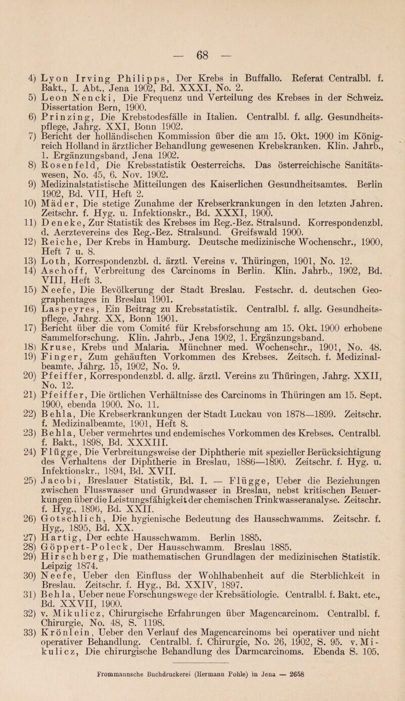 4) Lyon Irving Philipps, Der Krebs in Buffalio. Referat Centralbl. f. Bakt., I. Abt., Jena 1902, Bd. XXXI, No. 2. 5) Leon Nencki, Die Frequenz und Verteilung des Krebses in der Schweiz. Dissertation Bern, 1900. 6) Prinzing, Die Krebstodesfälle in Italien. Centralbl. f. allg. Gesundheits¬ pflege, Jahrg. XXI, Bonn 1902. 7) Bericht der holländischen Kommission über die am 15. Okt. 1900 im König¬ reich Holland in ärztlicher Behandlung gewesenen Krebskranken. Klin. Jahrb., 1. Ergänzungsband, Jena 1902. 8) Rosenfeld, Die Krebsstatistik Oesterreichs. Das österreichische Sanitäts¬ wesen, No. 45, 6. Nov. 1902. 9) Medizinalstatistische Mitteilungen des Kaiserlichen Gesundheitsamtes. Berlin 1902, Bd. VII, Heft 2. 10) Mäder, Die stetige Zunahme der Krebserkrankungen in den letzten Jahren. Zeitschr. f. Hyg. u. Infektionskr., Bd. XXXI, 1900. 11) Deneke, Zur Statistik des Krebses im Reg.-Bez. Stralsund. Korrespondenzbl. d. AerzteVereins des Reg.-Bez. Stralsund. Greifswald 1900. 12) Reiche, Der Krebs in Hamburg. Deutsche medizinische Wochenschr., 1900, Heft 7 u. 8. 13) Loth, Korrespondenzbl. d. ärztl. Vereins v. Thüringen, 1901, No. 12. 14) Asch off, Verbreitung des Carcinoms in Berlin. Khn. Jahrb., 1902, Bd. VIII, Heft 3. 15) Neefe, Die Bevölkerung der Stadt Breslau. Festschr. d. deutschen Geo¬ graphentages in Breslau 1901. 16) Laspeyres, Ein Beitrag zu Krebsstatistik. Centralbl. f. allg. Gesundheits¬ pflege, Jahrg. XX, Bonn 1901. 17) Bericht über die vom Comite für Krebsforschung am 15. Okt. 1900 erhobene Sammelforschung. Klin. Jahrb., Jena 1902, 1. Ergänzungsband. 18) Kruse, Krebs und Malaria. Münchner med. Wochenschr., 1901, No. 48. 19) Finger, Zum gehäuften Vorkommen des Krebses. Zeitsch. f. Medizinal¬ beamte, Jahrg. 15, 1902, No. 9. 20) Pfeiffer, Korrespondenzbl. d. allg. ärztl. Vereins zu Thüringen, Jahrg. XXII, No. 12. 21) Pfeiffer, Die Örtlichen Verhältnisse des Carcinoms in Thüringen am 15. Sept. 1900, ebenda 1900. No. 11. 22) Behla, Die Krebserkrankungen der Stadt Luckau von 1878—1899. Zeitschr. f. Medizinalbeamte, 1901, Heft 8. 23) Behla, Ueber vermehrtes und endemisches Vorkommen des Krebses. Centralbl. f. Bakt., 1898, Bd. XXXIII. 24) Flügge, Die Verbreitungs weise der Diphtherie mit spezieller Berücksichtigung des Verhaltens der Diphtherie in Breslau, 1886—1890. Zeitschr. f. Hyg. u. Infektionskr., 1894, Bd. XVII. 25) Jacobi, Breslauer Statistik, Bd. I. — Flügge, Ueber die Beziehungen zwischen Flusswasser und Grundwasser in Breslau, nebst kritischen Bemer¬ kungen über die Leistungsfähigkeit der chemischen Trinkwasseranalyse. Zeitschr. f. Hyg., 1896, Bd. XXII. 26) Gotschlich, Die hygienische Bedeutung des Hausschwamms. Zeitschr. f. Hyg., 1895, Bd. XX. 27) Hartig, Der echte Hausschwamm. Berlin 1885. 28) Göppert-Poleck, Der Hausschwamm. Breslau 1885. 29) Hirschberg, Die mathematischen Grundlagen der medizinischen Statistik. Leipzig 1874. 30) Neefe, Ueber den Einfluss der Wohlhabenheit auf die Sterblichkeit in Breslau. Zeitschr. f. Hyg., Bd. XXIV, 1897. 31) Behla, Ueber neue Forschungswege der Krebsätiologie. Centralbl. f. Bakt. etc., Bd. XXVII, 1900. 32) v. Mikulicz, Chirurgische Erfahrungen über Magencarcinom. Centralbl. f. Chirurgie, No. 48, S. 1198. 33) Krönlein, Ueber den Verlauf des Magencarcinoms bei operativer und nicht operativer Behandlung. Centralbl. f. Chirurgie, No. 26, 1902, S. 95. v. Mi¬ kulicz, Die chirurgische Behandlung des Darmcarcinoms. Ebenda S. 105, Frommannsche Buchdruckerei (Hermann Pohle) in Jena — 2658