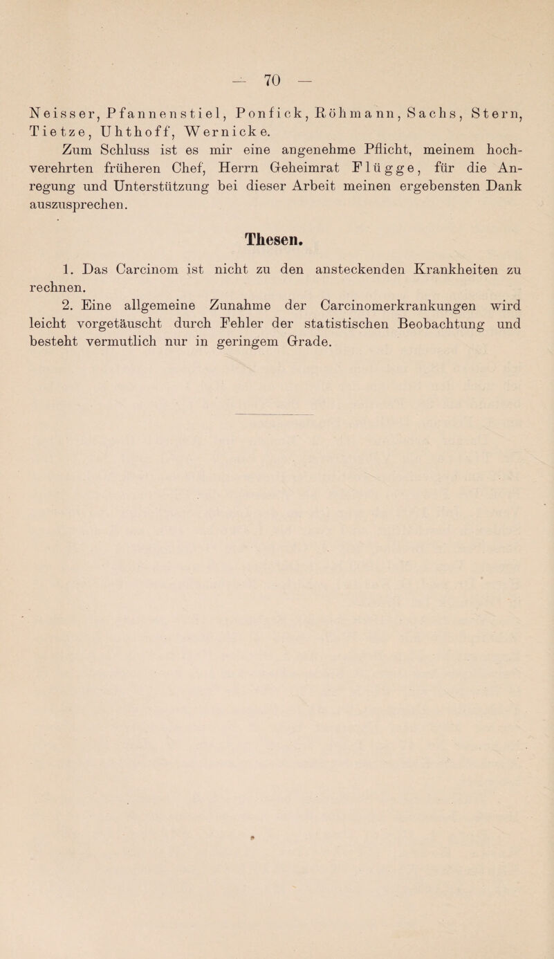 N e i s s e r, Pfannenstiel, P o n f i c k , Röhmann, Sachs, Stern, Tietze, Uhthoff, Wernicke. Znm Schluss ist es mir eine angenehme Pflicht, meinem hoch¬ verehrten früheren Chef, Herrn Geheimrat Plügge, für die An¬ regung und Unterstützung bei dieser Arbeit meinen ergebensten Dank auszusprechen. Thesen. 1. Das Carcinom ist nicht zu den ansteckenden Krankheiten zu rechnen. 2. Eine allgemeine Zunahme der Carcinomerkrankungen wird leicht vorgetäuscht durch Fehler der statistischen Beobachtung und besteht vermutlich nur in geringem Grade.