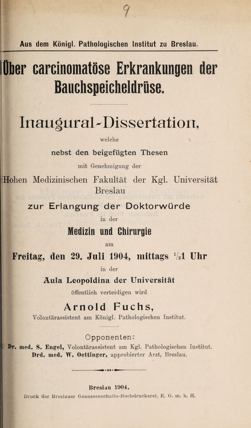 Aus dem König!. Pathologischen Institut zu Breslau. lOber carcinomatöse Erkrankungen der Bauchspeicheldrüse. InauguraBDissertation, welche \ nebst den beigefügten Thesen mit Genehmigung der Hohen Medizinischen Fakultät der Kgl. Universität Breslau zur Erlangung der Doktorwürde in der Medizin und Chirurgie am Freitag, den 29. Juli 1904, mittags V*1 Uhr in der Äula Leopoldina der Universität öffentlich verteidigen wird Arnold Fuchs, Vblontärassistent am Königl. Pathologischen Institut. Opponenten: Br. med. S. Engel, Volontärassistent am Kgl. Pathologischen Institut. Drd. med. W. Oettinger, approbierter Arzt, Breslau. - m «-»+■! m -- Breslau 11)04. Druck der Breslauer Genossenschat'ts-Buclidruckerei, E. G. m. b. H.