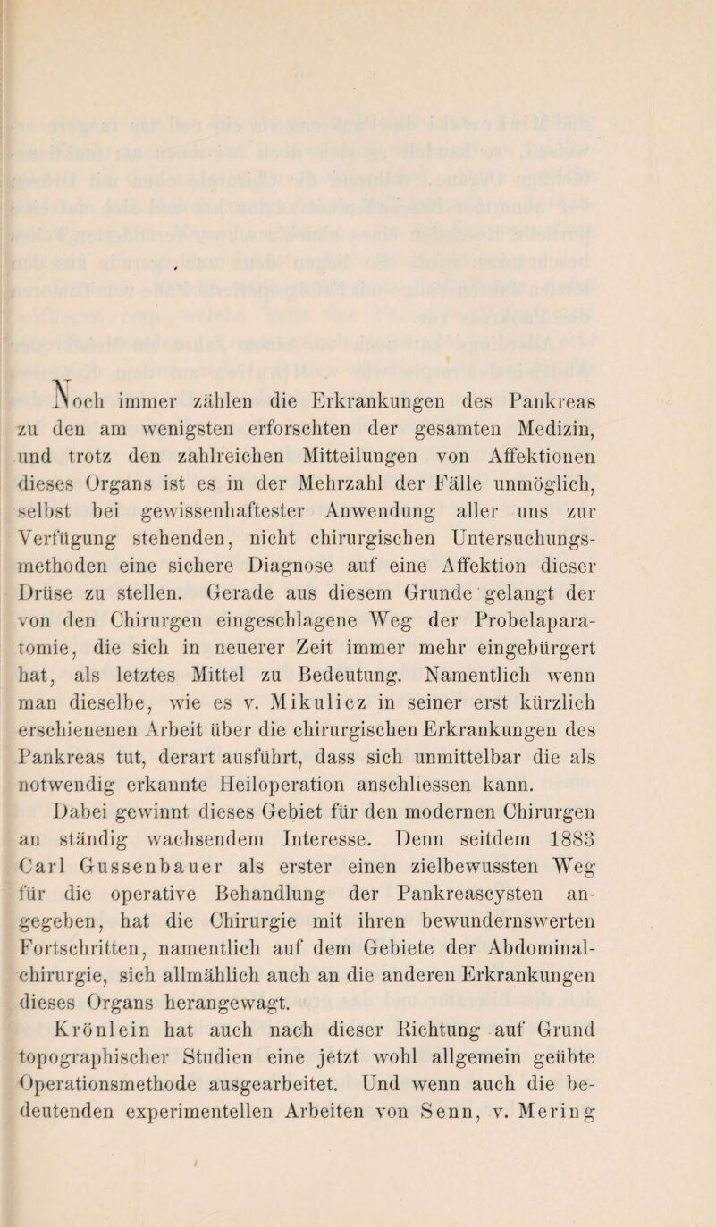 i\och immer zählen die Erkrankungen des Pankreas zu den am wenigsten erforschten der gesamten Medizin, und trotz den zahlreichen Mitteilungen von Alfektionen dieses Organs ist es in der Mehrzahl der Fälle unmöglich, selbst bei gewissenhaftester Anwendung aller uns zur Verfügung stehenden, nicht chirurgischen Untersuchungs¬ methoden eine sichere Diagnose auf eine Affektion dieser Drüse zu stellen. Gerade aus diesem Grunde gelangt der von den Chirurgen eingeschlagene Weg der Probelapara- tomie, die sich in neuerer Zeit immer mehr eingebürgert hat, als letztes Mittel zu Bedeutung. Namentlich wenn man dieselbe, wie es v. Mikulicz in seiner erst kürzlich erschienenen Arbeit über die chirurgischen Erkrankungen des Pankreas tut, derart ausführt, dass sich unmittelbar die als notwendig erkannte Heiloperation anschliessen kann. Dabei gewinnt dieses Gebiet für den modernen Chirurgen an ständig wachsendem Interesse. Denn seitdem 1883 Carl Gussenbauer als erster einen zielbewussten Weg für die operative Behandlung der Pankreascysten an¬ gegeben, hat die Chirurgie mit ihren bewundernswerten Fortschritten, namentlich auf dem Gebiete der Abdominal¬ chirurgie, sich allmählich auch an die anderen Erkrankungen dieses Organs herangewagt. Krönlein hat auch nach dieser Richtung auf Grund topographischer Studien eine jetzt wohl allgemein geübte Operationsmethode ausgearbeitet. Und wenn auch die be¬