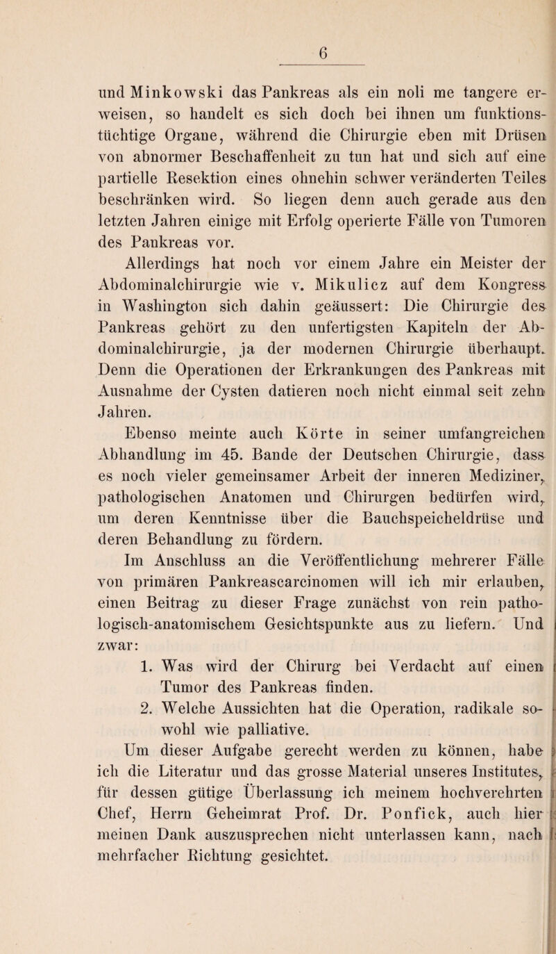 und Minkowski das Pankreas als ein noli me tangere er¬ weisen, so handelt es sich doch bei ihnen um funktions¬ tüchtige Organe, während die Chirurgie eben mit Drüsen von abnormer Beschaffenheit zu tun hat und sich auf eine partielle Resektion eines ohnehin schwer veränderten Teiles beschränken wird. So liegen denn auch gerade aus den letzten Jahren einige mit Erfolg operierte Fälle von Tumoren des Pankreas vor. Allerdings hat noch vor einem Jahre ein Meister der Abdominalchirurgie wie v. Mikulicz auf dem Kongress in Washington sich dahin geäussert: Die Chirurgie des Pankreas gehört zu den unfertigsten Kapiteln der Ab¬ dominalchirurgie, ja der modernen Chirurgie überhaupt. Denn die Operationen der Erkrankungen des Pankreas mit Ausnahme der Cysten datieren noch nicht einmal seit zehn Jahren. Ebenso meinte auch Körte in seiner umfangreichen Abhandlung im 45. Bande der Deutschen Chirurgie, dass es noch vieler gemeinsamer Arbeit der inneren Mediziner, pathologischen Anatomen und Chirurgen bedürfen wird, um deren Kenntnisse über die Bauchspeicheldrüse und deren Behandlung zu fördern. Im Anschluss an die Veröffentlichung mehrerer Fälle von primären Pankreascarcinomen will ich mir erlauben, einen Beitrag zu dieser Frage zunächst von rein patho¬ logisch-anatomischem Gesichtspunkte aus zu liefern. Und zwar: . 1. Was wird der Chirurg bei Verdacht auf einen Tumor des Pankreas finden. 2. Welche Aussichten hat die Operation, radikale so¬ wohl wie palliative. Um dieser Aufgabe gerecht werden zu können, habe : ich die Literatur und das grosse Material unseres Institutes, \ für dessen gütige Überlassung ich meinem hochverehrten Chef, Herrn Geheimrat Prof. Dr. Ponfick, auch hier meinen Dank auszusprechen nicht unterlassen kann, nach mehrfacher Richtung gesichtet.