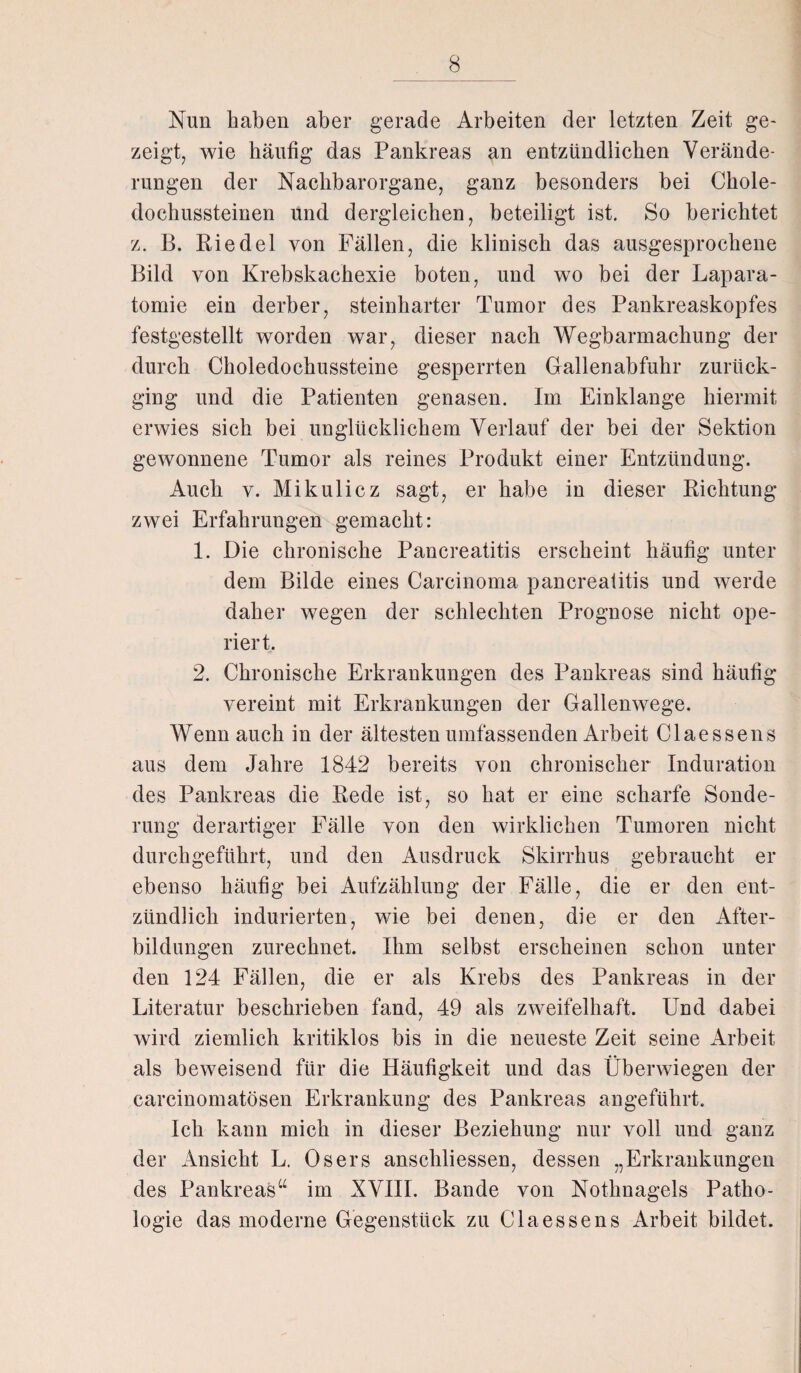 Nun haben aber gerade Arbeiten der letzten Zeit ge¬ zeigt, wie häufig das Pankreas an entzündlichen Verände¬ rungen der Nachbarorgane, ganz besonders bei Chole¬ dochussteinen und dergleichen, beteiligt ist. So berichtet z. B. Riedel von Fällen, die klinisch das ausgesprochene Bild von Krebskachexie boten, und wo bei der Lapara- tomie ein derber, steinharter Tumor des Pankreaskopfes festgestellt worden war, dieser nach Wegbarmachung der durch Choledochussteine gesperrten Gallenabfuhr zurück¬ ging und die Patienten genasen. Im Einklänge hiermit erwies sich bei unglücklichem Verlauf der bei der Sektion gewonnene Tumor als reines Produkt einer Entzündung. Auch y. Mikulicz sagt, er habe in dieser Richtung zwei Erfahrungen gemacht: 1. Die chronische Pancreatitis erscheint häufig unter dem Bilde eines Carcinoma pancreatitis und werde daher wegen der schlechten Prognose nicht ope¬ riert. 2. Chronische Erkrankungen des Pankreas sind häufig vereint mit Erkrankungen der Gallenwege. Wenn auch in der ältesten umfassenden Arbeit Claessens aus dem Jahre 1842 bereits von chronischer Induration des Pankreas die Rede ist, so hat er eine scharfe Sonde¬ rung derartiger Fälle von den wirklichen Tumoren nicht durchgeführt, und den Ausdruck Skirrkus gebraucht er ebenso häufig bei Aufzählung der Fälle, die er den ent¬ zündlich indurierten, wie bei denen, die er den After¬ bildungen zurechnet. Ihm selbst erscheinen schon unter den 124 Fällen, die er als Krebs des Pankreas in der Literatur beschrieben fand, 49 als zweifelhaft. Und dabei wird ziemlich kritiklos bis in die neueste Zeit seine Arbeit als beweisend für die Häufigkeit und das Überwiegen der carcinomatösen Erkrankung des Pankreas angeführt. Ich kann mich in dieser Beziehung nur voll und ganz der Ansicht L. Osers anschliessen, dessen „Erkrankungen des Pankreas“ im XVIII. Bande von Nothnagels Patho¬ logie das moderne Gegenstück zu Claessens Arbeit bildet.