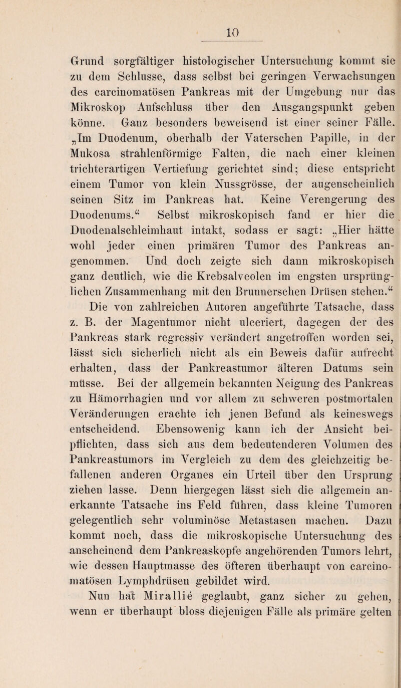 Grund sorgfältiger histologischer Untersuchung kommt sie zu dem Schlüsse, dass selbst bei geringen Verwachsungen des carcinomatösen Pankreas mit der Umgebung nur das Mikroskop Aufschluss über den Ausgangspunkt geben könne. Ganz besonders beweisend ist einer seiner Fälle. „Im Duodenum, oberhalb der Vaterschen Papille, in der Mukosa strahlenförmige Falten, die nach einer kleinen trichterartigen Vertiefung gerichtet sind; diese entspricht einem Tumor von klein Nussgrösse, der augenscheinlich seinen Sitz im Pankreas hat. Keine Verengerung des Duodenums.“ Selbst mikroskopisch fand er hier die Duodenalschleimhaut intakt, sodass er sagt: „Hier hätte wohl jeder einen primären Tumor des Pankreas an¬ genommen. Und doch zeigte sich dann mikroskopisch ganz deutlich, wie die Krebsalveolen im engsten ursprüng¬ lichen Zusammenhang mit den Brunnerschen Drüsen stehen.“ Die von zahlreichen Autoren angeführte Tatsache, dass z. B. der Magentumor nicht ulceriert, dagegen der des Pankreas stark regressiv verändert angetroffen worden sei, lässt sich sicherlich nicht als ein Beweis dafür aufrecht erhalten, dass der Pankreastumor älteren Datums sein müsse. Bei der allgemein bekannten Neigung des Pankreas zu Hämorrhagien und vor allem zu schweren postmortalen Veränderungen erachte ich jenen Befund als keineswegs entscheidend. Ebensowenig kann ich der Ansicht bei¬ pflichten, dass sich aus dem bedeutenderen Volumen des Pankreastumors im Vergleich zu dem des gleichzeitig be¬ fallenen anderen Organes ein Urteil über den Ursprung ziehen lasse. Denn hiergegen lässt sich die allgemein an¬ erkannte Tatsache ins Feld führen, dass kleine Tumoren / gelegentlich sehr voluminöse Metastasen machen. Dazu kommt noch, dass die mikroskopische Untersuchung des anscheinend dem Pankreaskopfe angehörenden Tumors lehrt, wie dessen Hauptmasse des öfteren überhaupt von carcino¬ matösen Lymphdrüsen gebildet wird. Nun hat Mirallie geglaubt, ganz sicher zu gehen, wenn er überhaupt bloss diejenigen Fälle als primäre gelten