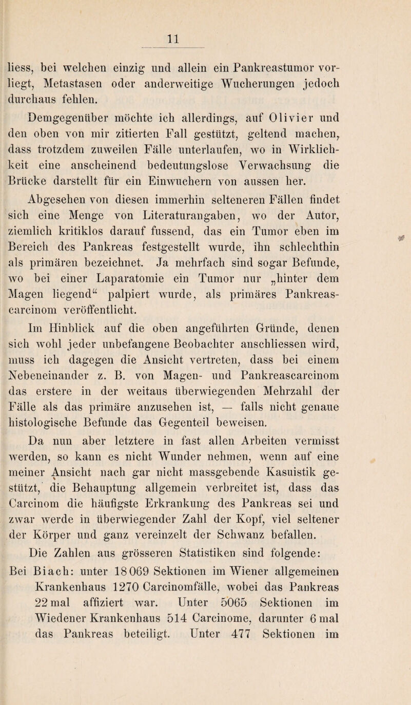 liess, bei welchen einzig und allein ein Pankreastumor vor¬ liegt, Metastasen oder anderweitige Wucherungen jedoch durchaus fehlen. Demgegenüber möchte ich allerdings, auf Olivier und den oben von mir zitierten Fall gestützt, geltend machen, dass trotzdem zuweilen Fälle unterlaufen, wo in Wirklich¬ keit eine anscheinend bedeutungslose Verwachsung die Brücke darstellt für ein Einwuchern von aussen her. Abgesehen von diesen immerhin selteneren Fällen findet sich eine Menge von Literaturangaben, wo der Autor, ziemlich kritiklos darauf fussend, das ein Tumor eben im Bereich des Pankreas festgestellt wurde, ihn schlechthin als primären bezeichnet. Ja mehrfach sind sogar Befunde, wro bei einer Laparatomie ein Tumor nur „hinter dem Magen liegend“ palpiert wurde, als primäres Pankreas- carcinom veröffentlicht. Im Hinblick auf die oben angeführten Gründe, denen sich wohl jeder unbefangene Beobachter anschliessen wird, muss ich dagegen die Ansicht vertreten, dass bei einem Nebeneinander z. B. von Magen- und Pankreascarcinom das erstere in der weitaus überwiegenden Mehrzahl der Fälle als das primäre anzusehen ist, — falls nicht genaue histologische Befunde das Gegenteil beweisen. Da nun aber letztere in fast allen Arbeiten vermisst werden, so kann es nicht Wunder nehmen, wenn auf eine meiner Ansicht nach gar nicht massgebende Kasuistik ge¬ stützt, die Behauptung allgemein verbreitet ist, dass das Carcinom die häufigste Erkrankung des Pankreas sei und zwar werde in überwiegender Zahl der Kopf, viel seltener der Körper und ganz vereinzelt der Schwanz befallen. Die Zahlen aus grösseren Statistiken sind folgende: Bei Biach: unter 18069 Sektionen im Wiener allgemeinen Krankenhaus 1270 Carcinomfälle, wobei das Pankreas 22 mal affiziert war. Unter 5065 Sektionen im Wiedener Krankenhaus 514 Carcinome, darunter 6 mal das Pankreas beteiligt. Unter 477 Sektionen im