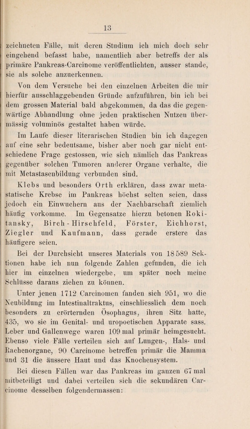 zeichneten Fälle, mit deren Studium ich mich doch sehr eingehend befasst habe, namentlich aber betreffs der als primäre Pankreas-Carcinome veröffentlichten, ausser stände, sie als solche anzuerkennen. Von dem Versuche bei den einzelnen Arbeiten die mir hierfür ausschlaggebenden Gründe aufzuführen, bin ich bei dem grossen Material bald abgekommen, da das die gegen¬ wärtige Abhandlung ohne jeden praktischen Nutzen über¬ mässig voluminös gestaltet haben würde. Im Laufe dieser literarischen Studien bin ich dagegen auf eine sehr bedeutsame, bisher aber noch gar nicht ent¬ schiedene Frage gestossen, wie sich nämlich das Pankreas gegenüber solchen Tumoren anderer Organe verhalte, die mit Metastasenbildung verbunden sind. Klebs und besonders Orth erklären, dass zwar meta- statische Krebse im Pankreas höchst selten seien, dass jedoch ein Einwuchern aus der Nachbarschaft ziemlich häutig vorkomme. Im Gegensätze hierzu betonen Roki¬ tansky, Birch - Hirschfeld, Förster, Eichhorst, Ziegler und Kaufmann, dass gerade erstere das häufigere seien. Bei der Durchsicht unseres Materials von 18 589 Sek¬ tionen habe ich mm folgende Zahlen gefunden, die ich hier im einzelnen wiedergebe, um später noch meine Schlüsse daraus ziehen zu können. Unter jenen 1712 Carcinomen fanden sich 951, wo die Neubildung im Intestinaltraktus, einschliesslich dem noch besonders zu erörternden Ösophagus, ihren Sitz hatte, 435, wo sie im Genital- und uropoetischen Apparate sass. Leber und Gallenwege waren 109 mal primär heimgesucht. Ebenso viele Fälle verteilen sich auf Lungen-, Hals- und Rachenorgane, 90 Carcinome betreffen primär die Mamma und 31 die äussere Haut und das Knochensystem. Bei diesen Fällen war das Pankreas im ganzen 67 mal mitbeteiligt und dabei verteilen sich die sekundären Car¬ cinome desselben folgendermassen: