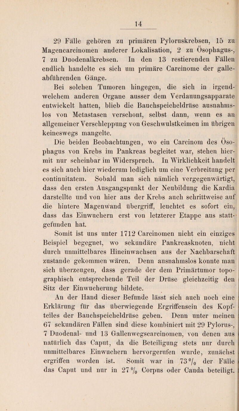 29 Fälle gehören zu primären Pyloruskrebsen, 15 zu Magencarcinomen anderer Lokalisation, 2 zu Ösophagus-, 7 zu Duodenalkrebsen. In den 13 restierenden Fällen endlich handelte es sich um primäre Carcinome der galle¬ abführenden Gänge. Bei solchen Tumoren hingegen, die sich in irgend¬ welchem anderen Organe ausser dem Verdauungsapparate entwickelt hatten, blieb die Bauchspeicheldrüse ausnahms¬ los von Metastasen verschont, selbst dann, wenn es an allgemeiner Verschleppung von Geschwulstkeimen im übrigen keineswegs mangelte. Die beiden Beobachtungen, wo ein Carcinom des Öso¬ phagus von Krebs im Pankreas begleitet war, stehen hier¬ mit nur scheinbar im Widerspruch. In Wirklichkeit handelt es sich auch hier wiederum lediglich um eine Verbreitung per continuitatem. Sobald man sich nämlich vergegenwärtigt, dass den ersten Ausgangspunkt der Neubildung die Kardia darstellte und von hier aus der Krebs auch schrittweise auf die hintere Magenwand Übergriff, leuchtet es sofort ein, dass das Einwuchern erst von letzterer Etappe aus statt¬ gefunden hat. Somit ist uns unter 1712 Carcinomen nicht ein einziges Beispiel begegnet, wo sekundäre Pankreasknoten, nicht durch unmittelbares Hinein wachsen aus der Nachbarschaft zustande gekommen wären. Denn ausnahmslos konnte man sich überzeugen^ dass gerade der dem Primärtumor topo¬ graphisch entsprechende Teil der Drüse gleichzeitig den Sitz der Einwucherung bildete. An der Hand dieser Befunde lässt sich auch noch eine Erklärung für das überwiegende Ergriffensein des Kopf¬ teiles der Bauchspeicheldrüse geben. Denn unter meinen 67 sekundären Fällen sind diese kombiniert mit 29 Pylorus-, 7 Duodenal- und 13 Gallenwegscarcinomen, von denen aus natürlich das Caput, da die Beteiligung stets nur durch unmittelbares Ein wuchern hervorgerufen wurde, zunächst ergriffen worden ist. Somit war in 73°/o der Fälle das Caput und nur in 27 % Corpus oder Cauda beteiligt.
