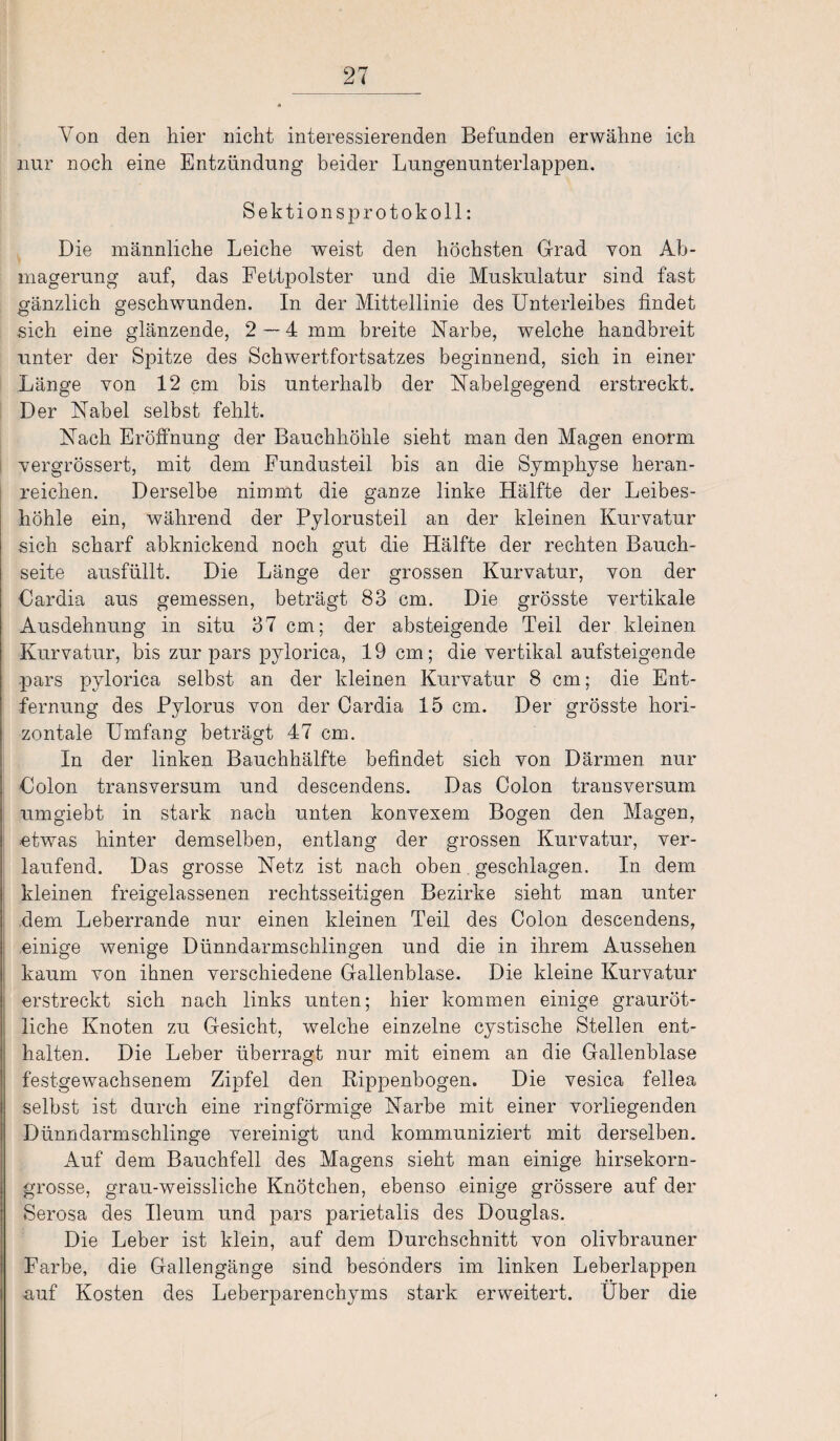 Von den hier nicht interessierenden Befunden erwähne ich nur noch eine Entzündung beider Lungenunterlappen. Sektionsprotokoll: Die männliche Leiche weist den höchsten Grad von Ab¬ magerung auf, das Fettpolster und die Muskulatur sind fast gänzlich geschwunden. In der Mittellinie des Unterleibes findet sich eine glänzende, 2—4 mm breite Narbe, welche handbreit unter der Spitze des Schwertfortsatzes beginnend, sich in einer Länge von 12 cm bis unterhalb der Nabelgegend erstreckt. Der Nabel selbst fehlt. Nach Eröffnung der Bauchhöhle sieht man den Magen enorm vergrössert, mit dem Fundusteil bis an die Symphyse heran¬ reichen. Derselbe nimmt die ganze linke Hälfte der Leibes¬ höhle ein, während der Pylorusteil an der kleinen Kurvatur sich scharf abknickend noch gut die Hälfte der rechten Bauch¬ seite ausfüllt. Die Länge der grossen Kurvatur, von der Cardia aus gemessen, beträgt 83 cm. Die grösste vertikale Ausdehnung in situ 37 cm; der absteigende Teil der kleinen Kurvatur, bis zur pars pylorica, 19 cm; die vertikal aufsteigende pars pylorica selbst an der kleinen Kurvatur 8 cm; die Ent¬ fernung des Pylorus von der Oardia 15 cm. Der grösste hori¬ zontale Umfang beträgt 47 cm. In der linken Bauchhälfte befindet sich von Därmen nur Colon transversum und descendens. Das Colon transversum umgiebt in stark nach unten konvexem Bogen den Magen, etwas hinter demselben, entlang der grossen Kurvatur, ver¬ laufend. Das grosse Netz ist nach oben geschlagen. In dem kleinen freigelassenen rechtsseitigen Bezirke sieht man unter dem Leberrande nur einen kleinen Teil des Colon descendens, einige wenige Dünndarmschlingen und die in ihrem Aussehen kaum von ihnen verschiedene Gallenblase. Die kleine Kurvatur erstreckt sich nach links unten; hier kommen einige grauröt¬ liche Knoten zu Gesicht, welche einzelne cystische Stellen ent¬ halten. Die Leber überragt nur mit einem an die Gallenblase festgewachsenem Zipfel den Rippenbogen. Die vesica fellea selbst ist durch eine ringförmige Narbe mit einer vorliegenden Dünndarmschlinge vereinigt und kommuniziert mit derselben. Auf dem Bauchfell des Magens sieht man einige hirsekorn¬ grosse, grau-weissliche Knötchen, ebenso einige grössere auf der Serosa des Ueum und pars parietalis des Douglas. Die Leber ist klein, auf dem Durchschnitt von olivbrauner Farbe, die Gallengänge sind besonders im linken Leberlappen auf Kosten des Leberparenchyms stark erweitert. Uber die