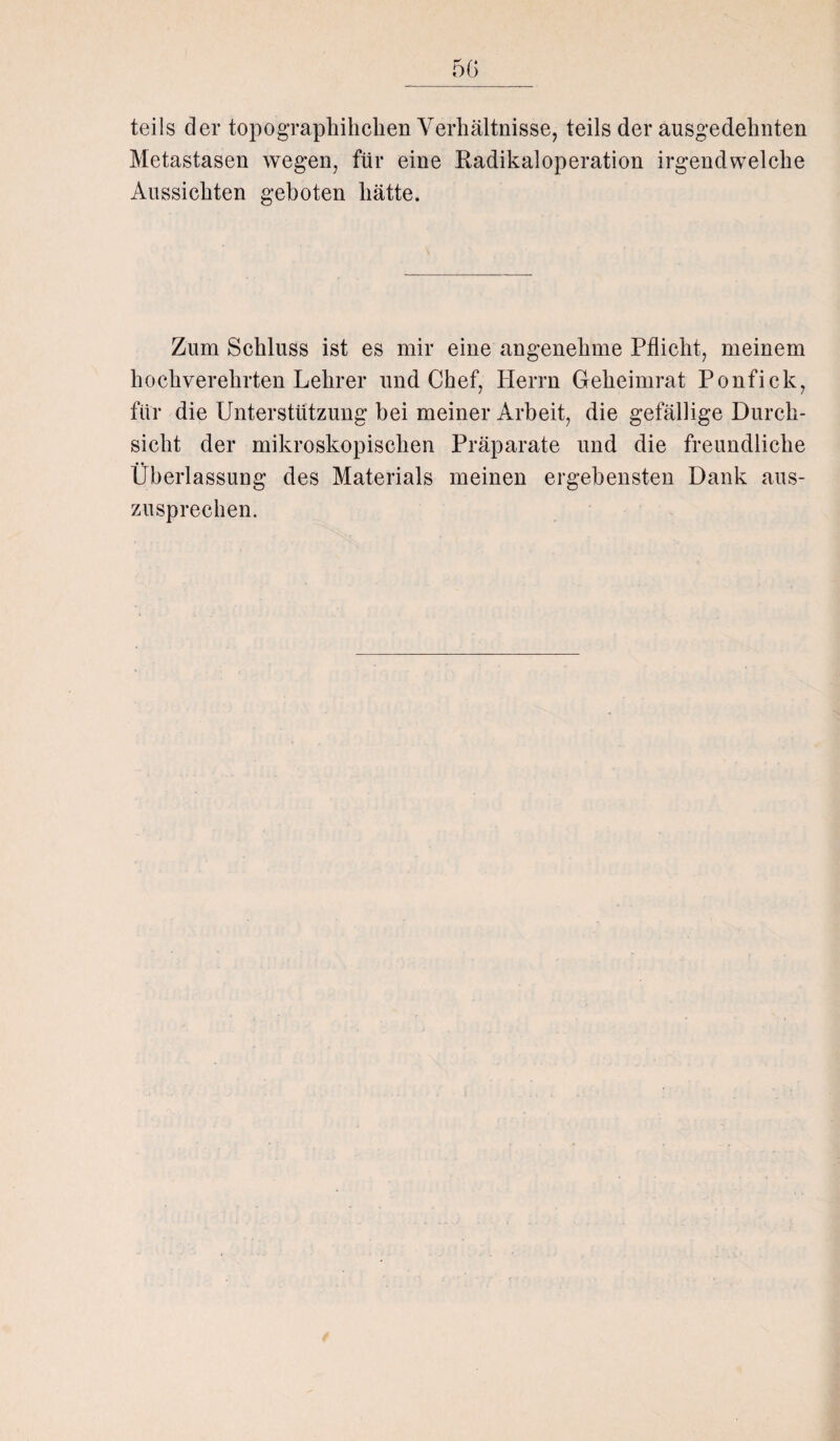 teils der topographihchen Verhältnisse, teils der ausgedehnten Metastasen wegen, für eine Kadikaloperation irgendwelche Aussichten geboten hätte. Zum Schluss ist es mir eine angenehme Pflicht, meinem hochverehrten Lehrer und Chef, Herrn Geheimrat Ponfick, für die Unterstützung bei meiner Arbeit, die gefällige Durch¬ sicht der mikroskopischen Präparate und die freundliche Überlassung des Materials meinen ergebensten Dank aus¬ zusprechen.