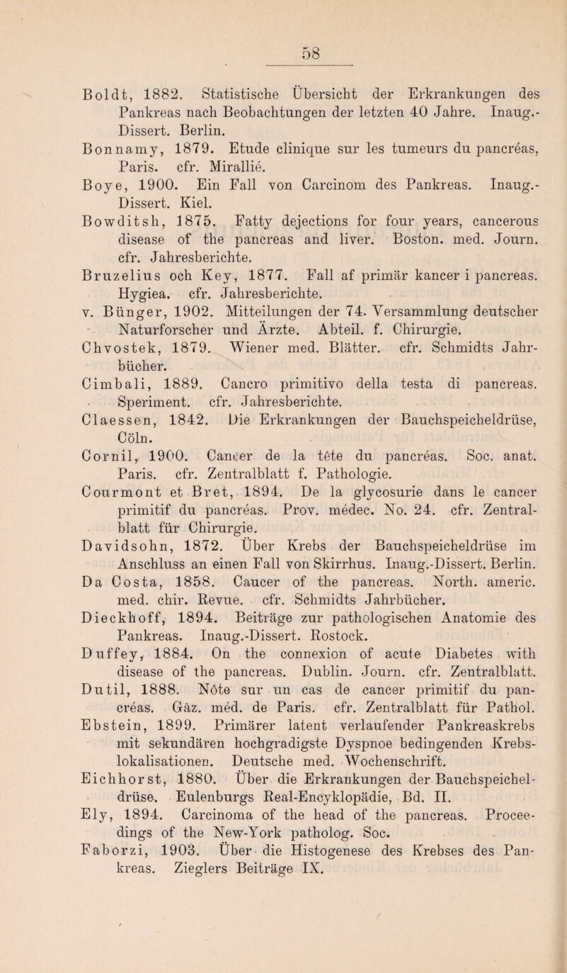 Boldt, 1882. Statistische Übersicht der Erkrankungen des Pankreas nach Beobachtungen der letzten 40 Jahre. Inaug.- Dissert. Berlin. Bonnamy, 1879. Etüde clinique sur les tumeurs du pancreas, Paris, cfr. Mirallie. Boye, 1900. Ein Fall von Carcinom des Pankreas. Inaug.- Dissert. Kiel. Bowditsh, 1875. Fatty dejections for four years, cancerous disease of the pancreas and liver. Boston, med. Journ. cfr. Jahresberichte. Bruzelius och Key, 1877. Fall af primär kancer i pancreas. Hygiea. cfr. Jahresberichte. y. Bünger, 1902. Mitteilungen der 74. Versammlung deutscher Naturforscher und Arzte. Abteil, f. Chirurgie. Chvostek, 1879. Wiener med. Blätter, cfr. Schmidts Jahr¬ bücher. Cimbali, 1889. Cancro primitivo della testa di pancreas. Speriment. cfr. Jahresberichte. Claessen, 1842. Oie Erkrankungen der Bauchspeicheldrüse, Cöln. Cornil, 1900. Cancer de la tete du pancreas. Soc. anat. Paris, cfr. Zentralblatt f. Pathologie. Courmont et Br et, 1894. De la glycosurie dans le cancer primitif du pancreas. Prov. medec. No. 24. cfr. Zentral¬ blatt für Chirurgie. Davidsohn, 1872. Über Krebs der Bauchspeicheldrüse im Anschluss an einen Fall von Skirrhus. Inaug.-Dissert. Berlin. Da Costa, 1858. Caucer of the pancreas. North, americ. med. chir. Revue, cfr. Schmidts Jahrbücher. Dieckhoff, 1894. Beiträge zur pathologischen Anatomie des Pankreas. Inaug.-Dissert. Rostock. Duffey, 1884. On the connexion of acute Diabetes with disease of the pancreas. Dublin. Journ. cfr. Zentralblatt. Dutil, 1888. Nöte sur un cas de cancer primitif du pan¬ creas. Gäz. med. de Paris, cfr. Zentralblatt für Pathol. Ebstein, 1899. Primärer latent verlaufender Pankreaskrebs mit sekundären hochgradigste Dyspnoe bedingenden Krebs¬ lokalisationen. Deutsche med. Wochenschrift. Eichhorst, 1880. Über die Erkrankungen der Bauchspeichel¬ drüse. Eulenburgs Real-Encyklopädie, Bd. II. Ely, 1894. Carcinoma of the head of the pancreas. Procee- dings of the New-York patholog. Soc. Faborzi, 1903. Über die Histogenese des Krebses des Pan¬ kreas. Zieglers Beiträge IX.