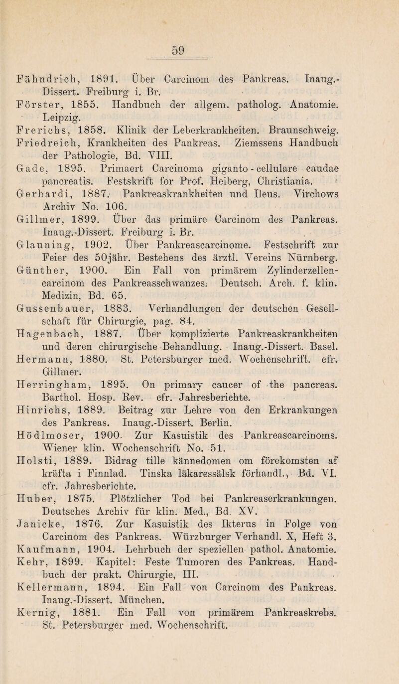 Fähndrich, 1891. Über Carcinom des Pankreas. Inaug.- Dissert. Freiburg i. Br. Förster, 1855. Handbuch der allgem. patholog. Anatomie. Leipzig. Freriehs, 1858. Klinik der Leberkrankheiten. Braunschweig. Friedreich, Krankheiten des Pankreas. Ziemssens Handbuch der Pathologie, Bd. VIII. Gade, 1895. Primaert Carcinoma giganto - cellulare caudae pancreatis. Festskrift for Prof. Heiberg, Christiania. Gerhardi, 1887. Pankreaskrankheiten und Ileus. Virchows Archiv No. 106. Gillmer, 1899. Über das primäre Carcinom des Pankreas. Inaug.-Dissert. Freiburg i. Br. Glauning, 1902. Über Pankreascarcinome. Festschrift zur Feier des 50jähr. Bestehens des ärztl. Vereins Nürnberg. Günther, 1900. Ein Fall von primärem Zylinderzellen- earcinom des Pankreasschwanzes. Deutsch. Arch. f. klin. Medizin, Bd. 65. Gussenbauer, 1883. Verhandlungen der deutschen Gesell¬ schaft für Chirurgie, pag. 84. Hagenbach, 1887. Über komplizierte Pankreaskrankheiten und deren chirurgische Behandlung. Inaug.-Dissert. Basel. Hermann, 1880. St. Petersburger med. Wochenschrift, cfr. Gillmer. Herringham, 1895. On primary caucer of the pancreas. Barthol. Hosp. Rev. cfr. Jahresberichte. Hinrichs, 1889. Beitrag zur Lehre von den Erkrankungen des Pankreas. Inaug.-Dissert. Berlin. Hödlmoser, 1900. Zur Kasuistik des Pankreascarcinoms. Wiener klin. Wochenschrift No. 51. Holsti, 1889. Bidrag tille kännedomen om förekomsten af kräfta i Finnlad. Tinska läkaressälsk förhandl., Bd. VI. cfr. Jahresberichte. Huber, 1875. Plötzlicher Tod bei Pankreaserkrankungen. Deutsches Archiv für klin. Med., Bd. XV. Janicke, 1876. Zur Kasuistik des Ikterus in Folge von Carcinom des Pankreas. Würzburger Verhandl. X, Heft 3. Kaufmann, 1904. Lehrbuch der speziellen pathol. Anatomie. Kehr, 1899. Kapitel: Feste Tumoren des Pankreas. Hand¬ buch der prakt. Chirurgie, III. Kellermann, 1894. Ein Fall von Carcinom des Pankreas. Inaug.-Dissert. München. Kernig, 1881. Ein Fall von primärem Pankreaskrebs. St. Petersburger med. Wochenschrift.