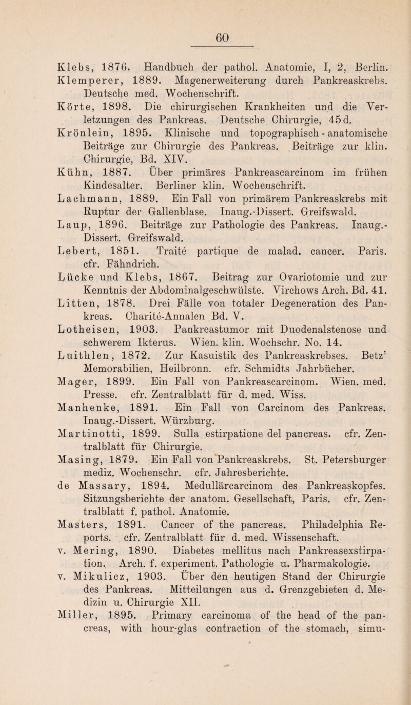 Klebs, 1876. Handbuch der pathol. Anatomie, I, 2, Berlin. Klemperer, 1889. Magenerweiterung durch Pankreaskrebs. Deutsche med. Wochenschrift. Körte, 1898. Die chirurgischen Krankheiten und die Ver¬ letzungen des Pankreas. Deutsche Chirurgie, 45 d. Krönlein, 1895. Klinische und topographisch - anatomische Beiträge zur Chirurgie des Pankreas. Beiträge zur klin. Chirurgie, Bd. XIV. Kühn, 1887. Über primäres Pankreascarcinom im frühen Kindesalter. Berliner klin. Wochenschrift. Laclimann, 1889. Ein Fall von primärem Pankreaskrebs mit Ruptur der Gallenblase. Inaug.-Dissert. Greifswald. Laup, 1896. Beiträge zur Pathologie des Pankreas. Inaug.- Dissert. Greifswald. Lebert, 1851. Traite partique de malad, cancer. Paris, cfr. Fähndrich. Lücke und Klebs, 1867. Beitrag zur Ovariotomie und zur Kenntnis der Abdominalgeschwülste. Virchows Arch. Bd. 41. Litten, 1878. Drei Fälle von totaler Degeneration des Pan¬ kreas. Charite-Annalen Bd. V. Lotheisen, 1903. Pankreastumor mit Duodenalstenose und schwerem Ikterus. Wien. klin. Wochschr. No. 14. Luithlen, 1872. Zur Kasuistik des Pankreaskrebses. Betz’ Memorabilien, Heilbronn, cfr. Schmidts Jahrbücher. Mager, 1899. Ein Fall von Pankreascarcinom. Wien. med. Presse, cfr. Zentralblatt für d. med. Wiss. Manhenke, 1891. Ein Fall von Carcinom des Pankreas. Inaug.-Dissert. Würzburg. C-' o Martinotti, 1899. Sulla estirpatione del pancreas. cfr. Zen¬ tralblatt für Chirurgie. Masing, 1879. Ein Fall von Pankreaskrebs. St. Petersburger mediz. Wochenschr. cfr. Jahresberichte. de Massary, 1894. Medullärcarcinom des Pankreaskopfes. Sitzungsberichte der anatom. Gesellschaft, Paris, cfr. Zen¬ tralblatt f. pathol. Anatomie. Masters, 1891. Cancer of the pancreas. Philadelphia Re¬ ports. cfr. Zentralblatt für d. med. Wissenschaft. v. Mering, 1890. Diabetes mellitus nach Pankreasexstirpa¬ tion. Arch. f. experiment. Pathologie u. Pharmakologie. v. Mikulicz, 1903. Über den heutigen Stand der Chirurgie des Pankreas. Mitteilungen aus d. Grenzgebieten d. Me¬ dizin u. Chirurgie XII. Miller, 1895. Primary carcinoma of the head of the pan¬ creas, with hour-glas contraction of the stomach, simu-