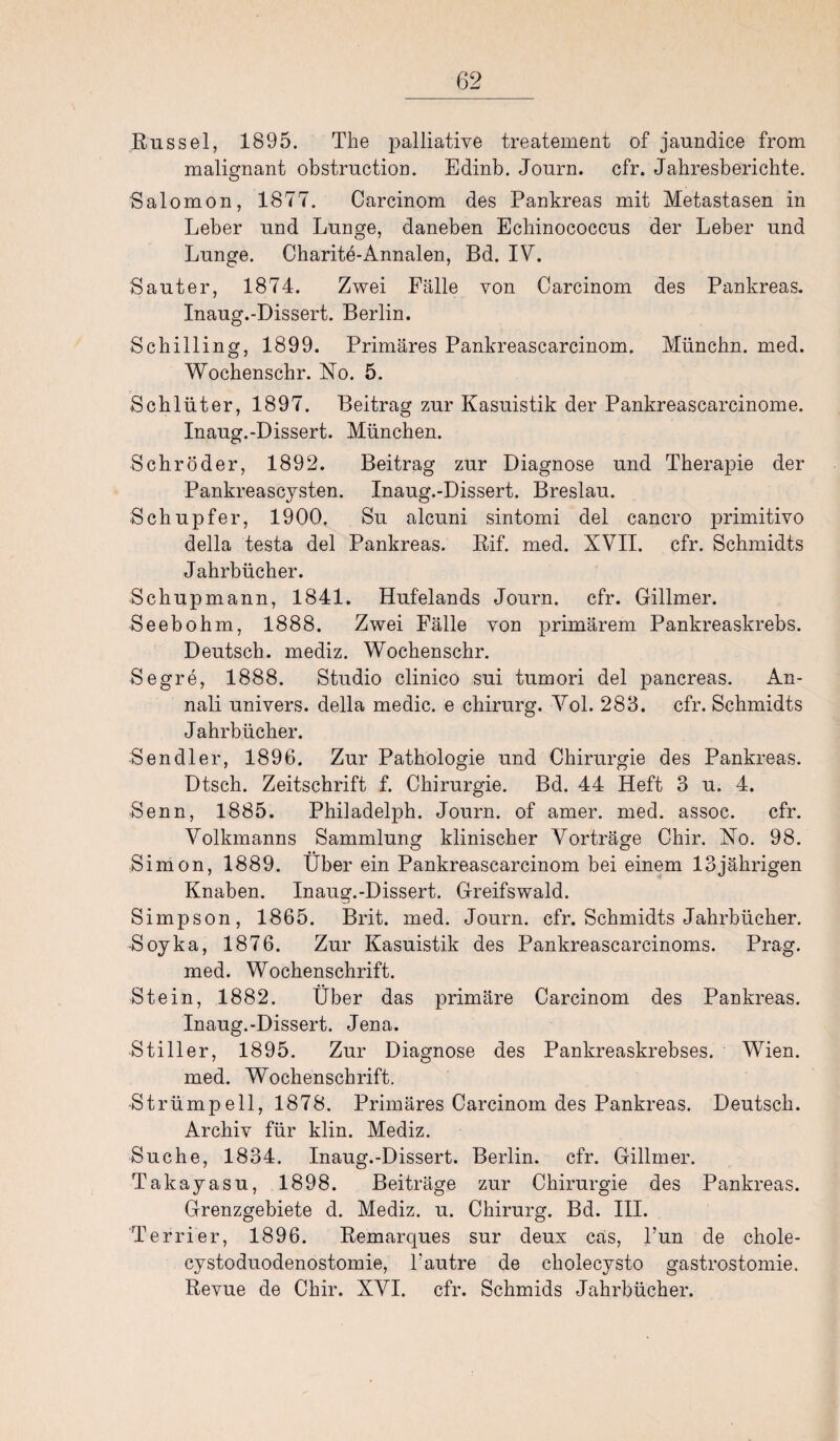 Rüssel, 1895. The palliative treatement of jaundice from malignant obstruction. Edinb. Journ. cfr. Jahresberichte. Salomon, 1877. Carcinom des Pankreas mit Metastasen in Leber und Lunge, daneben Echinococcus der Leber und Lunge. Charite-Annalen, Bd. IV. Sauter, 1874. Zwei Fälle von Carcinom des Pankreas. Inaug.-Dissert. Berlin. Schilling, 1899. Primäres Pankreascarcinom. Münchn. med. Wochenschr. No. 5. Schlüter, 1897. Beitrag zur Kasuistik der Pankreascarcinome. Inaug.-Dissert. München. Schröder, 1892. Beitrag zur Diagnose und Therapie der Pankreascysten. Inaug.-Dissert. Breslau. Schupfer, 1900. Su alcuni sintomi del cancro primitivo della testa del Pankreas. Rif. med. XVII. cfr. Schmidts Jahrbücher. Schupmann, 1841. Hufelands Journ. cfr. Gillmer. Seebohm, 1888. Zwei Fälle von primärem Pankreaskrebs. Deutsch, mediz. Wochenschr. Segre, 1888. Studio clinico sui tumori del pancreas. An- nali univers. della medic. e chirurg. Vol. 283. cfr. Schmidts Jahrbücher. Sen dl er, 1896. Zur Pathologie und Chirurgie des Pankreas. Dtsch. Zeitschrift f. Chirurgie. Bd. 44 Heft 3 u. 4. Senn, 1885. Philadelph. Journ. of amer. med. assoc. cfr. Volkmanns Sammlung klinischer Vorträge Chir. No. 98. Simon, 1889. Über ein Pankreascarcinom bei einem 13jährigen Knaben. Inaug.-Dissert. Greifswald. Simpson, 1865. Brit. med. Journ. cfr. Schmidts Jahrbücher. Soyka, 1876. Zur Kasuistik des Pankreascarcinoms. Prag, med. Wochenschrift. Stein, 1882. Über das primäre Carcinom des Pankreas. Inaug.-Dissert. Jena. Stiller, 1895. Zur Diagnose des Pankreaskrebses. Wien, med. Wochenschrift. Strümpell, 1878. Primäres Carcinom des Pankreas. Deutsch. Archiv für klin. Mediz. Suche, 1834. Inaug.-Dissert. Berlin, cfr. Gillmer. Takayasu, 1898. Beiträge zur Chirurgie des Pankreas. Grenzgebiete d. Mediz. u. Chirurg. Bd. III. Terrier, 1896. Remarques sur deux cas, l’un de chole- cystoduodenostomie, l’autre de cholecysto gastrostomie, Revue de Chir. XVI. cfr. Schmids Jahrbücher.