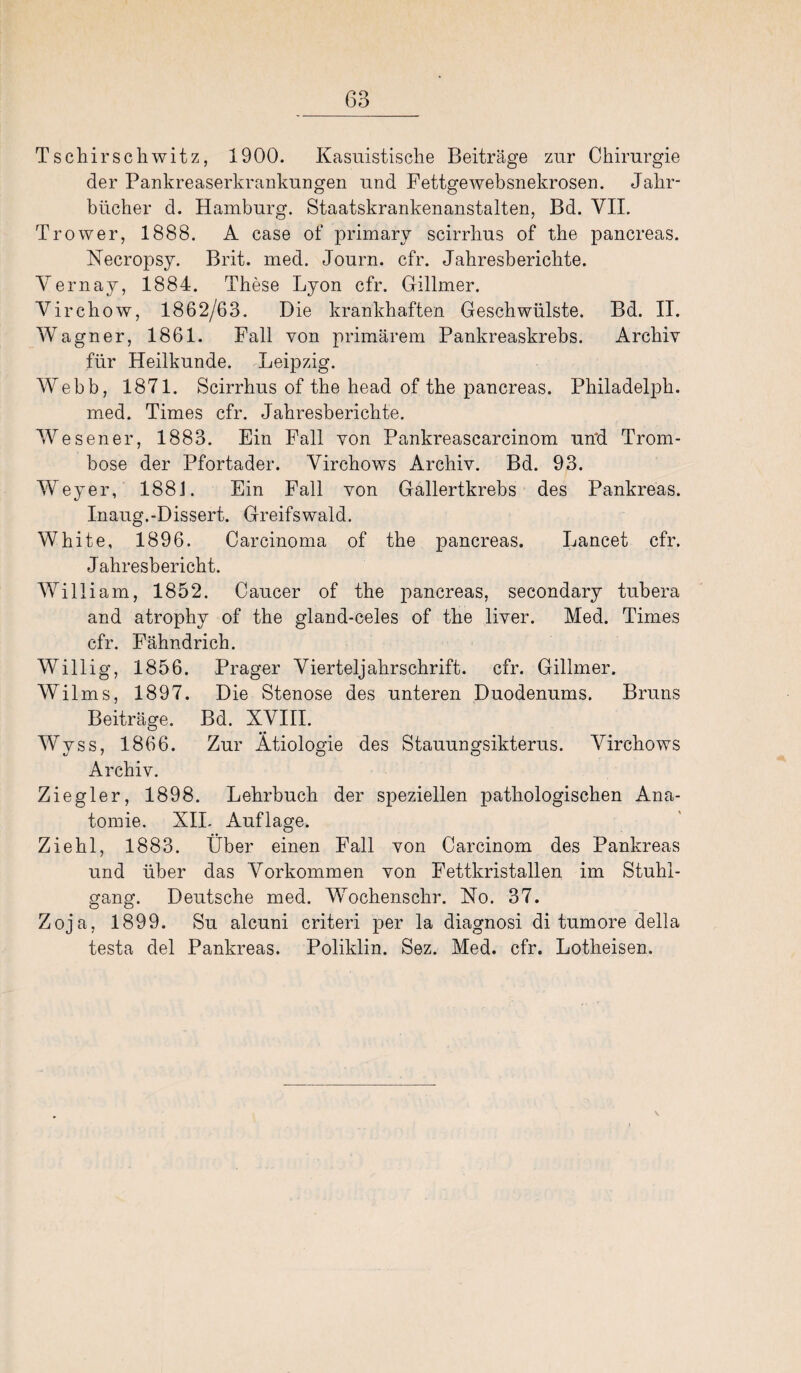 Tschirscliwitz, 1900. Kasuistische Beiträge zur Chirurgie der Pankreaserkrankungen und Fettge websnekrosen. Jahr¬ bücher d. Hamburg. Staatskrankenanstalten, Bd. VII. Trower, 1888. A case of primary scirrhus of the pancreas. Necropsy. Brit. med. Journ. cfr. Jahresberichte. Vernay, 1884. These Lyon cfr. Gillmer. Virchow, 1862/63. Die krankhaften Geschwülste. Bd. II. Wagner, 1861. Fall von primärem Pankreaskrebs. Archiv für Heilkunde. Leipzig. Webb, 1871. Scirrhus of the head of the pancreas. Philadelph. med. Times cfr. Jahresberichte. Wesener, 1883. Ein Fall von Pankreascarcinom und. Trom- bose der Pfortader. Virchows Archiv. Bd. 93. Weyer, 1881. Ein Fall von Gallertkrebs des Pankreas. Inaug.-Dissert. Greifswald. White, 1896. Carcinoma of the pancreas. Lancet cfr. Jahresbericht. William, 1852. Caucer of the pancreas, secondary tubera and atrophy of the gland-celes of the liver. Med. Times cfr. Fähndrich. Willig, 1856. Prager Vierteljahrschrift, cfr. Gillmer. Wilms, 1897. Die Stenose des unteren Duodenums. Bruns Beiträge. Bd. XVIII. Wyss, 1866. Zur Ätiologie des Stauungsikterus. Virchows Archiv. Ziegler, 1898. Lehrbuch der speziellen pathologischen Ana¬ tomie. XII. Auflage, Ziehl, 1883. Über einen Fall von Carcinom des Pankreas und über das Arorkommen von Fettkristallen im Stuhl¬ gang. Deutsche med. Wochenschr. No. 37. Zoja, 1899. Su alcuni criteri per la diagnosi di tumore della testa del Pankreas. Poliklin. Sez. Med. cfr. Lotheisen. \