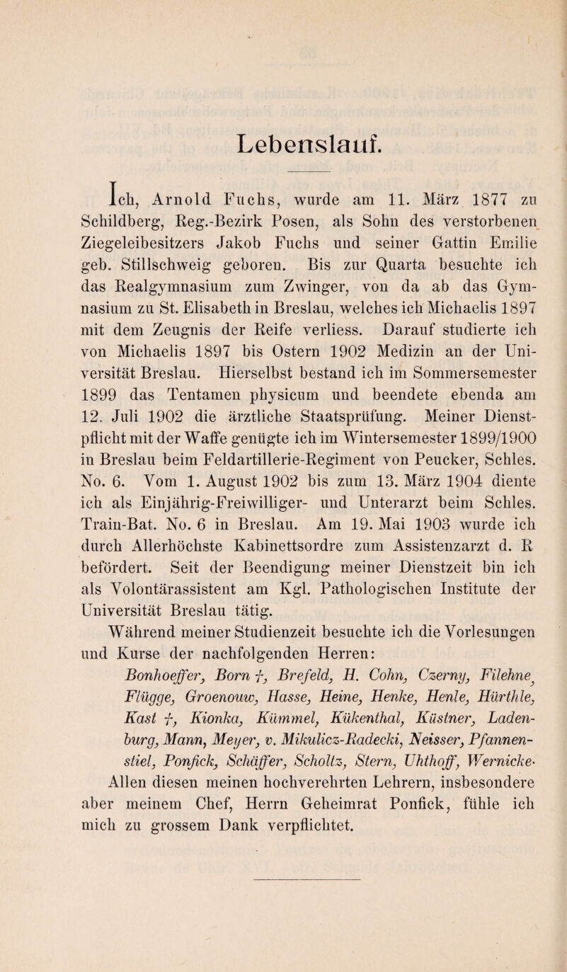 Lebenslauf. Ich, Arnold Fuchs, wurde am 11. März 1877 zu Schildberg, Reg.-Bezirk Posen, als Sohn des verstorbenen Ziegeleibesitzers Jakob Fuchs und seiner Gattin Emilie geh. Stillschweig geboren. Bis zur Quarta besuchte ich das Realgymnasium zum Zwinger, von da ab das Gym¬ nasium zu St. Elisabeth in Breslau, welches ich Michaelis 1897 mit dem Zeugnis der Reife verliess. Darauf studierte ich von Michaelis 1897 bis Ostern 1902 Medizin an der Uni¬ versität Breslau. Hierselbst bestand ich im Sommersemester 1899 das Tentamen physicum und beendete ebenda am 12. Juli 1902 die ärztliche Staatsprüfung. Meiner Dienst¬ pflicht mit der Waffe genügte ich im Wintersemester 1899/1900 in Breslau beim Feldartillerie-Regiment von Peucker, Schles. No. 6. Vom 1. August 1902 bis zum 13. März 1904 diente ich als Einjährig-Freiwilliger- und Unterarzt beim Schles. Train-Bat. No. 6 in Breslau. Am 19. Mai 1903 wurde ich durch Allerhöchste Kabinettsordre zum Assistenzarzt d. R befördert. Seit der Beendigung meiner Dienstzeit bin ich als Volontärassistent am Kgl. Pathologischen Institute der Universität Breslau tätig. Während meiner Studienzeit besuchte ich die Vorlesungen und Kurse der nachfolgenden Herren: Bonhoeffer, Born f, Brefeld, H. Cohn, Czerny, Filehne Flügge, Groenouio, Hasse, Heine, Henke, Henle, Hürthle, Käst f, Kionka, Kümmel, Kükenthal, Kästner, Laden¬ burg, Mann, Meyer, v. Mikulicz-Radecki, Neisser, Pfannen¬ stiel, Ponfick, Schaffer, Scholtz, Stern, Uhthoff, Wernicke- Allen diesen meinen hochverehrten Lehrern, insbesondere aber meinem Chef, Herrn Geheimrat Ponfick, fühle ich mich zu grossem Dank verpflichtet.