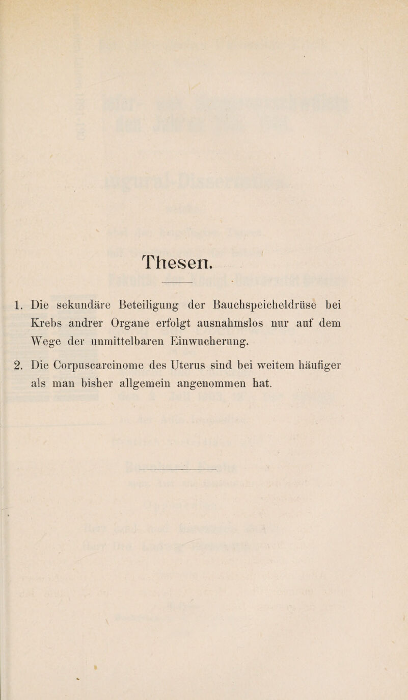 Thesen. 1. Die sekundäre Beteiligung der Bauchspeicheldrüse bei Krebs andrer Organe erfolgt ausnahmslos nur auf dem Wege der unmittelbaren Einwucherung. 2. Die Corpuscarcinome des Uterus sind bei weitem häufiger als man bisher allgemein angenommen hat.