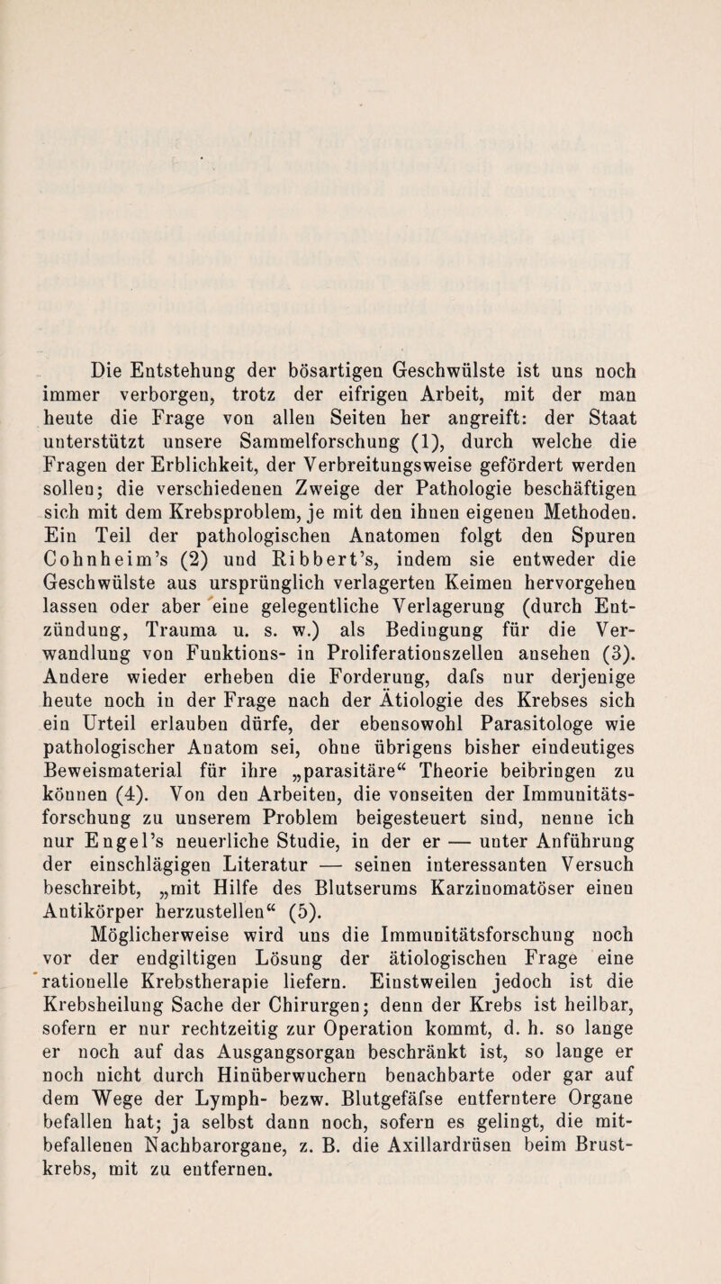 Die Entstehung der bösartigen Geschwülste ist uns noch immer verborgen, trotz der eifrigen Arbeit, mit der man heute die Frage von allen Seiten her angreift: der Staat unterstützt unsere Sammelforschung (1), durch welche die Fragen der Erblichkeit, der Verbreitungsweise gefördert werden sollen; die verschiedenen Zweige der Pathologie beschäftigen sich mit dem Krebsproblem, je mit den ihnen eigenen Methoden. Ein Teil der pathologischen Anatomen folgt den Spuren Cohnheim’s (2) und Ribbert’s, indem sie entweder die Geschwülste aus ursprünglich verlagerten Keimen hervorgehen lassen oder aber eine gelegentliche Verlagerung (durch Ent¬ zündung, Trauma u. s. w.) als Bedingung für die Ver¬ wandlung von Funktions- in Proliferationszellen ansehen (3). Andere wieder erheben die Forderung, dafs nur derjenige heute noch in der Frage nach der Ätiologie des Krebses sich ein Urteil erlauben dürfe, der ebensowohl Parasitologe wie pathologischer Anatom sei, ohue übrigens bisher eindeutiges Beweismaterial für ihre „parasitäre“ Theorie beibringen zu können (4). Von den Arbeiten, die vonseiten der Immunitäts¬ forschung zu unserem Problem beigesteuert sind, nenne ich nur Engel’s neuerliche Studie, in der er — unter Anführung der einschlägigen Literatur — seinen interessanten Versuch beschreibt, „mit Hilfe des Blutserums Karzinomatöser einen Antikörper herzustellen“ (5). Möglicherweise wird uns die Immunitätsforschung noch vor der endgiltigen Lösung der ätiologischen Frage eine rationelle Krebstherapie liefern. Einstweilen jedoch ist die Krebsheilung Sache der Chirurgen; denn der Krebs ist heilbar, sofern er nur rechtzeitig zur Operation kommt, d. h. so lange er noch auf das Ausgangsorgan beschränkt ist, so lange er noch nicht durch Hinüberwuchern benachbarte oder gar auf dem Wege der Lymph- bezw. Blutgefäfse entferntere Organe befallen hat; ja selbst dann noch, sofern es gelingt, die mit¬ befallenen Nachbarorgane, z. B. die Axillardrüsen beim Brust¬ krebs, mit zu entfernen.