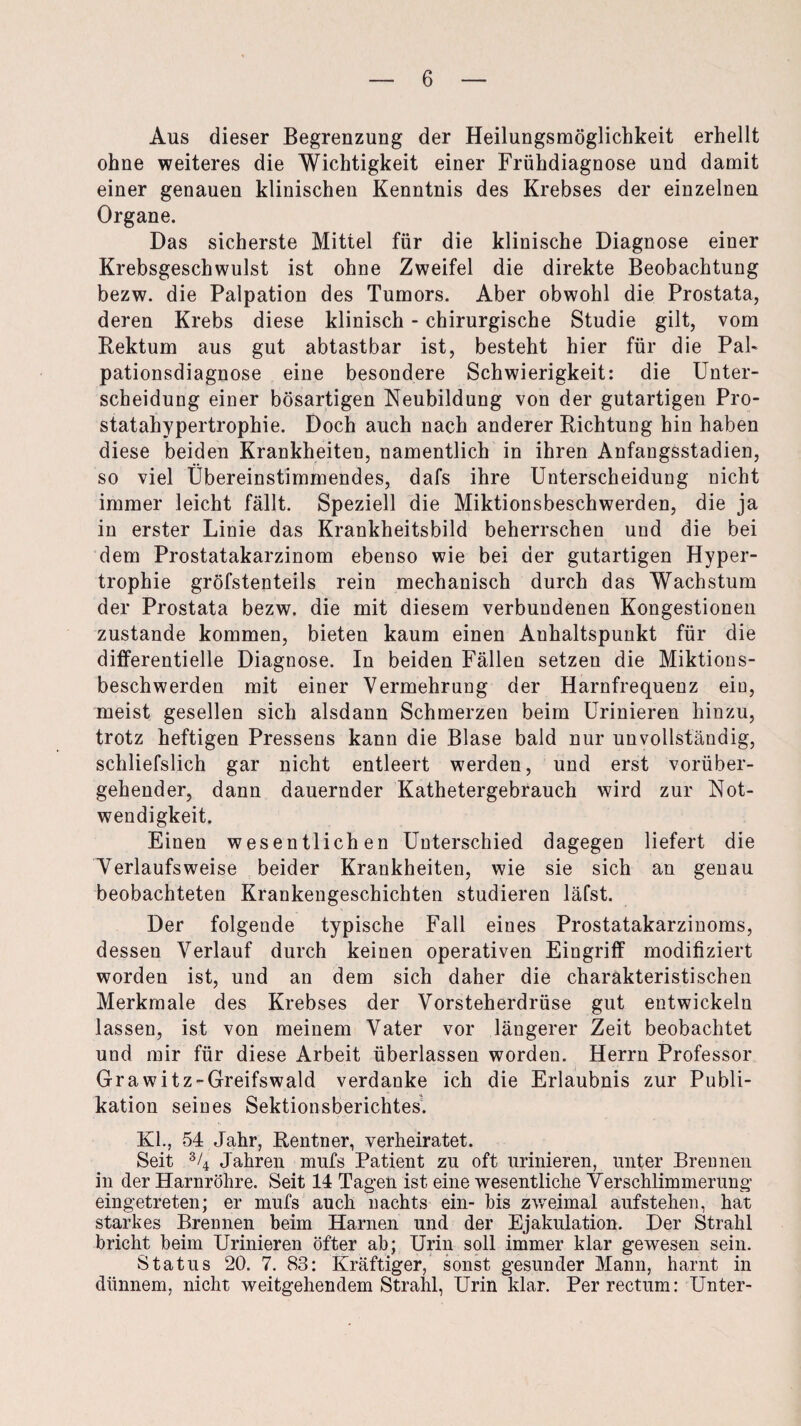 Aus dieser Begrenzung der Heilungsmöglichkeit erhellt ohne weiteres die Wichtigkeit einer Frühdiagnose und damit einer genauen klinischen Kenntnis des Krebses der einzelnen Organe. Das sicherste Mittel für die klinische Diagnose einer Krebsgeschwulst ist ohne Zweifel die direkte Beobachtung bezw. die Palpation des Tumors. Aber obwohl die Prostata, deren Krebs diese klinisch - chirurgische Studie gilt, vom Rektum aus gut abtastbar ist, besteht hier für die Pal- pationsdiagnose eine besondere Schwierigkeit: die Unter¬ scheidung einer bösartigen Neubildung von der gutartigen Pro¬ statahypertrophie. Doch auch nach anderer Richtung hin haben diese beiden Krankheiten, namentlich in ihren Anfangsstadien, so viel Übereinstimmendes, dafs ihre Unterscheidung nicht immer leicht fällt. Speziell die Miktionsbeschwerden, die ja in erster Linie das Krankheitsbild beherrschen und die bei dem Prostatakarzinom ebenso wie bei der gutartigen Hyper¬ trophie gröfstenteils rein mechanisch durch das Wachstum der Prostata bezw. die mit diesem verbundenen Kongestionen zustande kommen, bieten kaum einen Anhaltspunkt für die differentielle Diagnose. In beiden Fällen setzen die Miktions¬ beschwerden mit einer Vermehrung der Harnfrequenz ein, meist gesellen sich alsdann Schmerzen beim Urinieren hinzu, trotz heftigen Pressens kann die Blase bald nur unvollständig, schliefslich gar nicht entleert werden, und erst vorüber¬ gehender, dann dauernder Kathetergebrauch wird zur Not¬ wendigkeit. Einen wesentlichen Unterschied dagegen liefert die Verlaufsweise beider Krankheiten, wie sie sich an genau beobachteten Krankengeschichten studieren läfst. Der folgende typische Fall eines Prostatakarzinoms, dessen Verlauf durch keinen operativen Eingriff modifiziert worden ist, und an dem sich daher die charakteristischen Merkmale des Krebses der Vorsteherdrüse gut entwickeln lassen, ist von meinem Vater vor längerer Zeit beobachtet und mir für diese Arbeit überlassen worden. Herrn Professor Grawitz-Greifswald verdanke ich die Erlaubnis zur Publi¬ kation seines Sektionsberichtes. Kl., 54 Jahr, Rentner, verheiratet. Seit % Jahren mufs Patient zu oft urinieren, unter Brennen in der Harnröhre. Seit 14 Tagen ist eine wesentliche Verschlimmerung eingetreten; er mufs auch nachts ein- bis zweimal aufstehen, hat starkes Brennen beim Harnen und der Ejakulation. Der Strahl bricht beim Urinieren öfter ab; Urin soll immer klar gewesen sein. Status 20. 7. 83: Kräftiger, sonst gesunder Mann, harnt in dünnem, nicht weitgehendem Strahl, Urin klar. Per rectum: Unter-