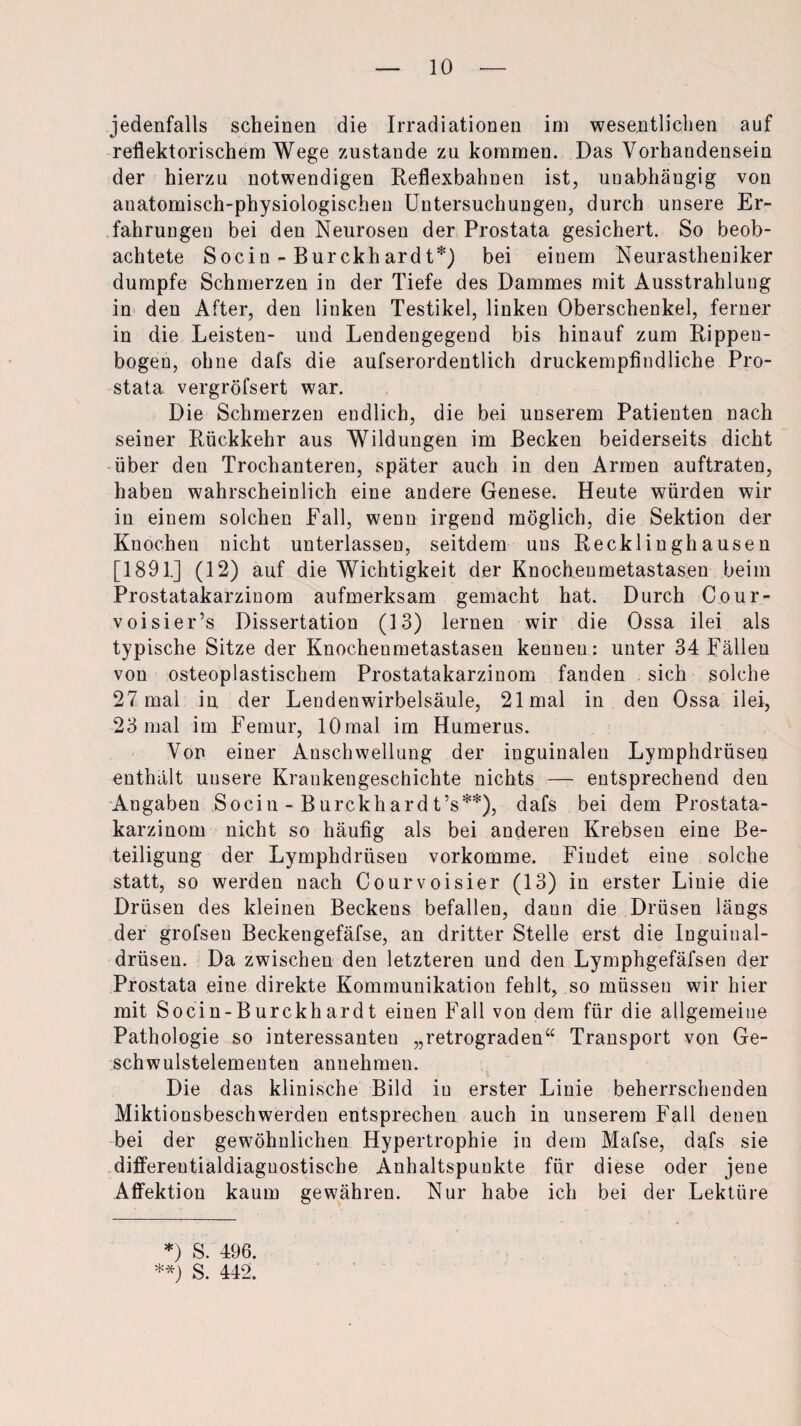 jedenfalls scheinen die Irradiationen im wesentlichen auf reflektorischem Wege zustande zu kommen. Das Vorhandensein der hierzu notwendigen Reflexbahnen ist, unabhängig von anatomisch-physiologischen Untersuchungen, durch unsere Er¬ fahrungen bei den Neurosen der Prostata gesichert. So beob¬ achtete Socin - Burckhardt*) bei einem Neurastheniker dumpfe Schmerzen in der Tiefe des Dammes mit Ausstrahlung in den After, den linken Testikel, linken Oberschenkel, ferner in die Leisten- und Lendengegend bis hinauf zum Rippen¬ bogen, ohne dafs die aufserordentlich druckempfindliche Pro¬ stata vergröfsert war. Die Schmerzen endlich, die bei unserem Patienten nach seiner Rückkehr aus Wildungen im Becken beiderseits dicht über den Trochanteren, später auch in den Armen auftraten, haben wahrscheinlich eine andere Genese. Heute würden wir in einem solchen Fall, wenn irgend möglich, die Sektion der Knochen nicht unterlassen, seitdem uns Recklinghausen [1891.] (12) auf die Wichtigkeit der Knocheumetastasen beim Prostatakarzinom aufmerksam gemacht hat. Durch Cour- voisier’s Dissertation (13) lernen wir die Ossa ilei als typische Sitze der Knochenmetastasen kennen: unter 34 Fällen von osteoplastischem Prostatakarzinom fanden sich solche 27 mal in der Lendenwirbelsäule, 21 mal in den Ossa ilei, 23 mal im Femur, 10 mal im Humerus. Von einer Anschwellung der inguinalen Lymphdrüsen enthält unsere Krankengeschichte nichts — entsprechend den Angaben Socin - Burckhard t’s**), dafs bei dem Prostata¬ karzinom nicht so häufig als bei anderen Krebsen eine Be¬ teiligung der Lymphdrüsen vorkomme. Findet eine solche statt, so werden nach Courvoisier (13) in erster Linie die Drüsen des kleinen Beckens befallen, daun die Drüsen längs der grofsen Beckengefäfse, an dritter Stelle erst die Inguiual- drüsen. Da zwischen den letzteren und den Lymphgefäfsen der Prostata eine direkte Kommunikation fehlt, so müssen wir hier mit Socin-Burckhardt einen Fall von dem für die allgemeine Pathologie so interessanten „retrograden“ Transport von Ge- schwulstelemeuten annehmen. Die das klinische Bild iu erster Linie beherrschenden Miktionsbeschwerden entsprechen auch in unserem Fall denen bei der gewöhnlichen Hypertrophie in dem Mafse, dafs sie differentialdiaguostische Anhaltspunkte für diese oder jene Affektion kaum gewähren. Nur habe ich bei der Lektüre *) S. 496. **) S. 442.