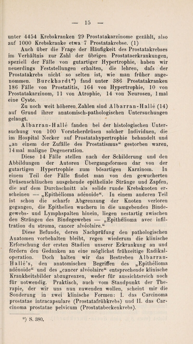 unter 4454 Krebskranken 29 Prostatakarzinome gezählt, also auf 1000 Krebskranke etwa 7 Prostatakrebse. (1) Auch über die Frage der Häufigkeit des Prostatakrebses im Verhältnis zur Zahl der übrigen Prostataerkraukungen, speziell der Fälle von gutartiger Hypertrophie, haben wir neuerdings Feststellungen erhalten, die lehren, dafs der Prostatakrebs nicht so selten ist, wie man früher ange¬ nommen. Burckhardt*) fand unter 386 Prostatakranken 186 Fälle von Prostatitis, 164 von Hypertrophie, 10 von Prostatakarzinom, 11 von Atrophie, 14 von Neurosen, 1 mal eine Cyste. Zu noch weit höheren.Zahlen sind Albarran-Halle (14) auf Grund ihrer anatomisch-pathologischen Untersuchungen gelangt. Albarran-Halle fanden bei der histologischen Unter¬ suchung von 100 Vorsteherdrüsen solcher Individuen, die im Hospital Necker auf Prostatahypertrophie behandelt und „an einem der Zufälle des Prostatismus“ gestorben waren, 14 mal maligne Degeneration. Diese 14 Fälle stellen nach der Schilderung und den Abbildungen der Autoren Ubergangsformen dar von der gutartigen Hypertrophie zum bösartigen Karzinom. In einem Teil der Fälle findet man von den gewucherten Drüsenschläuchen ausgehende epitheliale Stränge und Zapfen, die auf dem Durchschnitt als solide runde Krebsknoten er¬ scheinen — „Epithelioma adenoide“. In einem anderen Teil ist schon die scharfe Abgrenzung der Knoten verloren gegangen, die Epithelien wuchern in die umgebenden Binde¬ gewebs- und Lymphspalten hinein, liegen nestartig zwischen den Strängen des Bindegewebes — „Epithelioma avec Infil¬ tration du stroma, cancer alveolaire.“ Diese Befunde, deren Nachprüfung den pathologischen Anatomen Vorbehalten bleibt, regen wiederum die klinische Erforschung der ersten Stadien unserer Erkrankung an und fördern den Gedanken an eine möglichst frühzeitige Radikal¬ operation. Doch halten wir das Bestreben Albarran- Halle’s, den anatomischen Begriffen des „Epithelioma adenoide“ und des „cancer alveolaire“ entsprechende klinische Krankheitsbilder abzugrenzen, weder für aussichtsreich noch für notwendig. Praktisch, auch vom Standpunkt der The¬ rapie, der wir uns nun zuwenden wollen, scheint mir die Sonderung in zwei klinische Formen: I. das Carcinoma prostatae intracapsuläre (Prostatafrühkrebs) und II. das Car¬ cinoma prostatae pelvicum (Prostatabeckenkrebs).