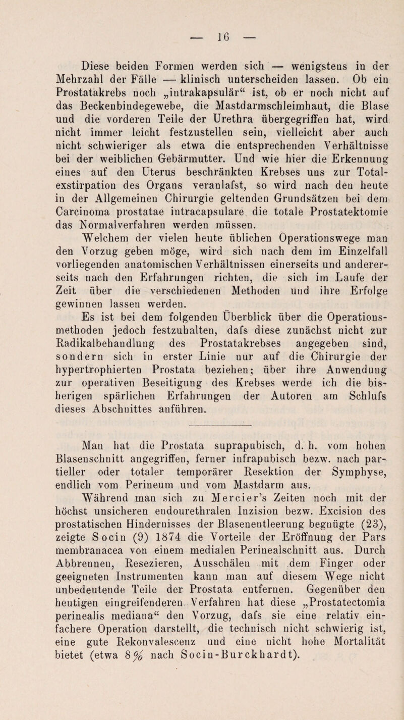 Diese beiden Formen werden sich — wenigstens in der Mehrzahl der Fälle — klinisch unterscheiden lassen. Ob ein Prostatakrebs noch „intrakapsulär“ ist, ob er noch nicht auf das Beckenbindegewebe, die Mastdarmschleimhaut, die Blase und die vorderen Teile der Urethra übergegriffen hat, wird nicht immer leicht festzustellen sein, vielleicht aber auch nicht schwieriger als etwa die entsprechenden Verhältnisse bei der weiblichen Gebärmutter. Und wie hier die Erkennung eines auf den Uterus beschränkten Krebses uns zur Total¬ exstirpation des Organs veranlafst, so wird nach den heute in der Allgemeinen Chirurgie geltenden Grundsätzen bei dem Carcinoma prostatae intracapsuläre die totale Prostatektomie das Normalverfahren werden müssen. Welchem der vielen heute üblichen Operationswege man den Vorzug geben möge, wird sich nach dem im Einzelfall vorliegenden anatomischen Verhältnissen einerseits und anderer¬ seits nach den Erfahrungen richten, die sich im Laufe der Zeit über die verschiedenen Methoden und ihre Erfolge gewinnen lassen werden. Es ist bei dem folgenden Überblick über die Operatious- methoden jedoch festzuhalten, dafs diese zunächst nicht zur Radikalbehandlung des Prostatakrebses angegeben sind, sondern sich in erster Linie uur auf die Chirurgie der hypertrophierten Prostata beziehen; über ihre Anwendung zur operativen Beseitigung des Krebses werde ich die bis¬ herigen spärlichen Erfahrungen der Autoren am Schlufs dieses Abschnittes anführen. Man hat die Prostata suprapubisch, d. h. vom hohen Blasenschnitt angegriffen, ferner infrapubisch bezw. nach par¬ tieller oder totaler temporärer Resektion der Symphyse, endlich vom Perineum und vom Mastdarm aus. Während man sich zu Mercier’s Zeiten noch mit der höchst unsicheren eudourethralen Inzision bezw. Excision des prostatischen Hindernisses der Blasenentleerung begnügte (23), zeigte Socin (9) 1874 die Vorteile der Eröffnung der Pars membranacea von einem medialen Perinealschnitt aus. Durch Abbrennen, Resezieren, Ausschäleu mit dem Finger oder geeigneten Instrumenten kann man auf diesem Wege nicht unbedeutende Teile der Prostata entfernen. Gegenüber den heutigen eingreifenderen Verfahren hat diese „Prostatectomia perinealis mediana“ den Vorzug, dafs sie eine relativ ein¬ fachere Operation darstellt, die technisch nicht schwierig ist, eine gute Rekonvalescenz und eine nicht hohe Mortalität bietet (etwa §°/0 nach Socin-Burckhardt).