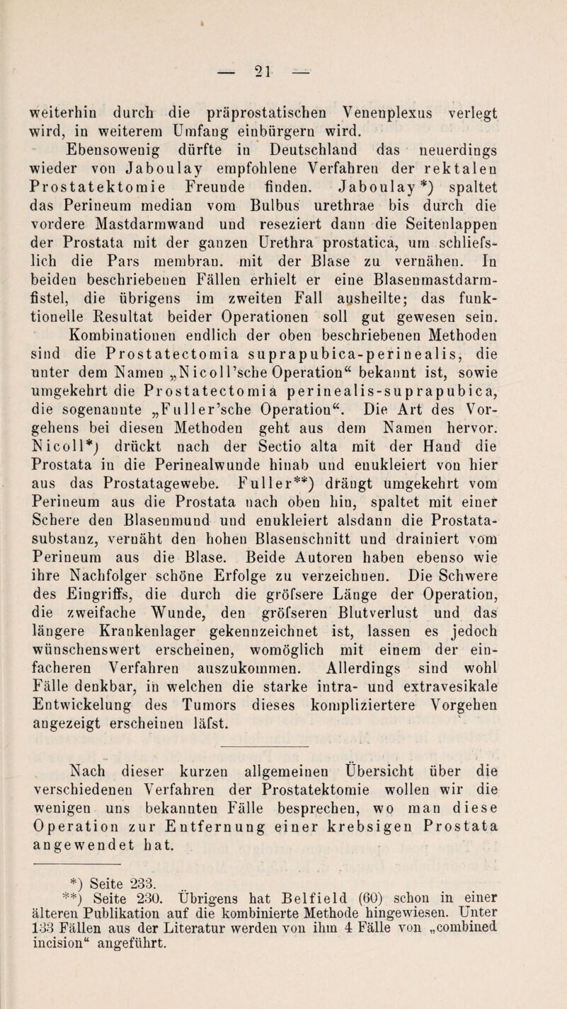 weiterhin durch die präprostatischen Venenplexus verlegt wird, in weiterem Umfaug einbürgern wird. Ebensowenig dürfte in Deutschland das neuerdings wieder von Jaboulay empfohlene Verfahren der rektalen Prostatektomie Freunde finden. Jaboulay*) spaltet das Perineum median vom Bulbus urethrae bis durch die vordere Mastdarmwand und reseziert dann die Seitenlappen der Prostata mit der ganzen Urethra prostatica, um schliefs- lich die Pars membrau. mit der Blase zu vernähen. In beiden beschriebenen Fällen erhielt er eine Blasenmastdarm- fistel, die übrigens im zweiten Fall ausheilte; das funk¬ tionelle Resultat beider Operationen soll gut gewesen sein. Kombinationen endlich der oben beschriebenen Methoden sind die Prostatectomia suprapubica-perinealis, die unter dem Nameu „Nicoll’sche Operation“ bekannt ist, sowie umgekehrt die Prostatectomia perinealis-suprapubica, die sogenaunte „Fuller’sche Operation“. Die Art des Vor¬ gehens bei diesen Methoden geht aus dem Namen hervor. Nicoll*) drückt nach der Sectio alta mit der Hand die Prostata in die Perinealwunde hinab und euukleiert von hier aus das Prostatagewebe. Füller**) drängt umgekehrt vom Perineum aus die Prostata nach oben hin, spaltet mit einer Schere den Blasenmund und euukleiert alsdann die Prostata¬ substanz, vernäht den hohen Blasenschnitt und drainiert vom Perineum aus die Blase. Beide Autoren haben ebenso wie ihre Nachfolger schöne Erfolge zu verzeichnen. Die Schwere des Eingriffs, die durch die gröfsere Länge der Operation, die zweifache Wunde, den gröfseren Blutverlust und das längere Krankenlager gekennzeichnet ist, lassen es jedoch wünschenswert erscheinen, womöglich mit einem der ein¬ facheren Verfahren auszukommen. Allerdings sind wohl Fälle denkbar, in welchen die starke intra- und extravesikale Entwickelung des Tumors dieses kompliziertere Vorgehen angezeigt erscheinen läfst. Nach dieser kurzen allgemeinen Übersicht über die verschiedenen Verfahren der Prostatektomie wollen wir die wenigen uns bekannten Fälle besprechen, wo man diese Operation zur Entfernung einer krebsigen Prostata angewendet hat. Seite 233 **) Seite 230. Übrigens hat Belfield (60) schon in einer älteren Publikation auf die kombinierte Methode hingewiesen. Unter 133 Fällen aus der Literatur werden von ihm 4 Fälle von „combined incision“ angeführt.