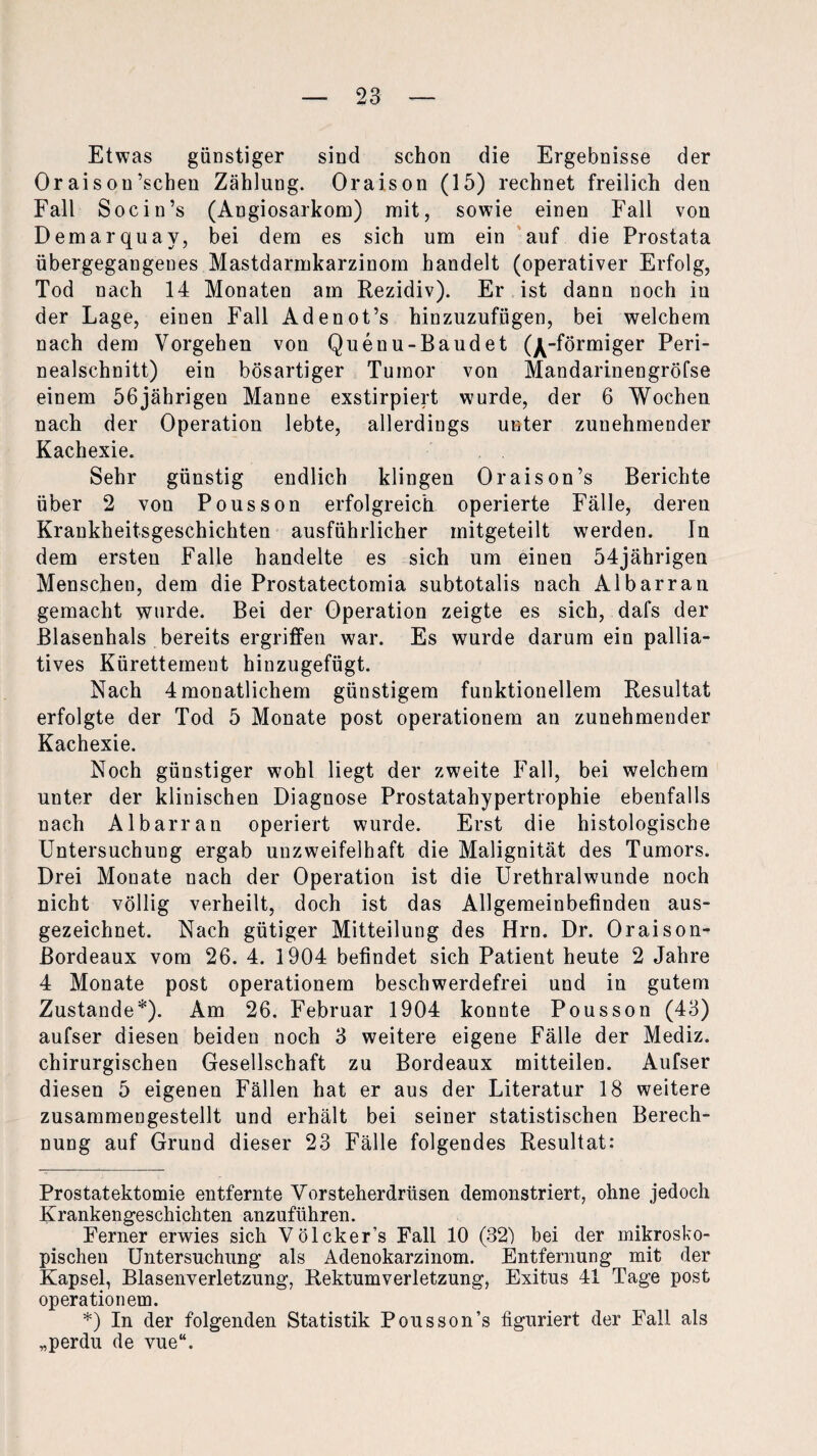 Etwas günstiger sind schon die Ergebnisse der Oraisou’schen Zählung. Oraison (15) rechnet freilich den Fall Socin’s (Angiosarkom) mit, sowie einen Fall von Demarquay, bei dem es sich um ein auf die Prostata übergegangenes Mastdarmkarzinom handelt (operativer Erfolg, Tod nach 14 Monaten am Rezidiv). Er ist dann noch in der Lage, einen Fall Adenot’s hinzuzufügen, bei welchem nach dem Vorgehen von Quenu-Baudet (j^-förmiger Peri¬ nealschnitt) ein bösartiger Tumor von Mandarinengröfse einem 56jährigen Manne exstirpiert wurde, der 6 Wochen nach der Operation lebte, allerdings unter zunehmender Kachexie. Sehr günstig endlich klingen Oraison’s Berichte über 2 von Pousson erfolgreich operierte Fälle, deren Krankheitsgeschichten ausführlicher mitgeteilt werden. In dem ersten Falle handelte es sich um einen 54jährigen Menschen, dem die Prostatectomia subtotalis nach Albarran gemacht wurde. Bei der Operation zeigte es sich, dafs der Blasenhals bereits ergriffen war. Es wurde darum ein pallia¬ tives Kürettement hinzugefügt. Nach 4 monatlichem günstigem funktionellem Resultat erfolgte der Tod 5 Monate post Operationen! an zunehmender Kachexie. Noch günstiger wohl liegt der zweite Fall, bei welchem unter der klinischen Diagnose Prostatahypertrophie ebenfalls nach Albarran operiert wurde. Erst die histologische Untersuchung ergab unzweifelhaft die Malignität des Tumors. Drei Monate nach der Operation ist die Urethralwunde noch nicht völlig verheilt, doch ist das Allgemeinbefinden aus¬ gezeichnet. Nach gütiger Mitteilung des Hrn. Dr. Oraison- ßordeaux vom 26. 4. 1904 befindet sich Patient heute 2 Jahre 4 Monate post Operationen^ beschwerdefrei und in gutem Zustande* *). Am 26. Februar 1904 konnte Pousson (43) aufser diesen beiden noch 3 weitere eigene Fälle der Mediz. chirurgischen Gesellschaft zu Bordeaux mitteilen. Aufser diesen 5 eigenen Fällen hat er aus der Literatur 18 weitere zusammengestellt und erhält bei seiner statistischen Berech¬ nung auf Grund dieser 23 Fälle folgendes Resultat: Prostatektomie entfernte Vorsteherdrüsen demonstriert, ohne jedoch Krankengeschichten anzuführen. Ferner erwies sich Völcker’s Fall 10 (32) bei der mikrosko¬ pischen Untersuchung als Adenokarzinom. Entfernung mit der Kapsel, Blasenverletzung, Rektumverletzung, Exitus 41 Tage post operationem. *) In der folgenden Statistik Pousson’s figuriert der Fall als „perdu de vue“.