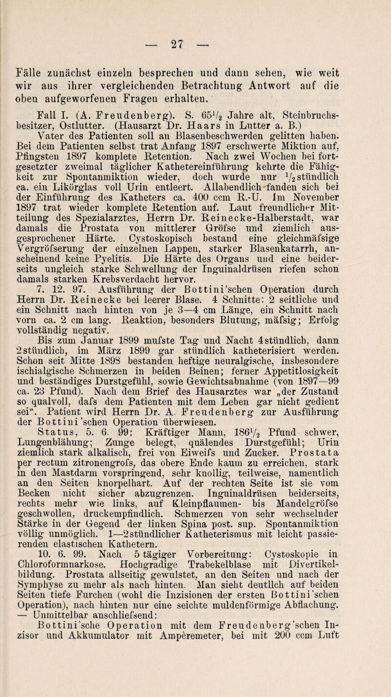 Fälle zunächst einzeln besprechen und dann sehen, wie weit wir ans ihrer vergleichenden Betrachtung Antwort auf die oben aufgeworfenen Fragen erhalten. Fall I. (A. Freudenberg). S. 65V2 Jahre alt, Steinbruchs¬ besitzer, Ostlutter. (Hausarzt Dr. Haars in Lutter a. B.) Vater des Patienten soll an Blasenbeschwerden gelitten haben. Bei dem Patienten selbst trat Anfang 1897 erschwerte Miktion auf, Pfingsten 1897 komplete .Retention. Nach zwei Wochen bei fort¬ gesetzter zweimal täglicher Kathetereinführung kehrte die Fähig¬ keit zur Spontanmiktion wieder, doch wurde nur 1f2 stündlich ca. ein Likörglas voll Urin entleert. Allabendlich fanden sich bei der Einführung des Katheters ca. 400 ccm R.-U. Im November 1897 trat wieder komplete Retention auf. Laut freundlicher Mit¬ teilung des Spezialarztes, Herrn Hr. R ei necke-Halberstadt, war damals die Prostata von mittlerer Gröfse und ziemlich aus¬ gesprochener Härte. Cystoskopisch bestand eine gleichmäfsige Vergröfserung der einzelnen Lappen, starker Blasenkatarrh, an¬ scheinend keine Pyelitis. Die Härte des Organs und eine beider¬ seits ungleich starke Schwellung der Inguinaldrüsen riefen schon damals starken Krebsverdacht hervor. 7. 12. 97. Ausführung der Bottini’schen Operation durch Herrn Dr. Rein ecke bei leerer Blase. 4 Schnitte: 2 seitliche und ein Schnitt nach hinten von je 3—4 cm Länge, ein Schnitt nach vorn ca. 2 cm lang. Reaktion, besonders Blutung, mäfsig; Erfolg vollständig negativ. Bis zum Januar 1899 mufste Tag und Nacht 4 stündlich, dann 2stündlich, im März 1899 gar stündlich katheterisiert werden. Schon seit Mitte 1898 bestanden heftige neuralgische, insbesondere ischialgische Schmerzen in beiden Beinen; ferner Appetitlosigkeit und beständiges Durstgefühl, sowie Gewichtsabnahme (von 1897—99 ca. 23 Pfund). Nach dem Brief des Hausarztes war „der Zustand so qualvoll, dafs dem Patienten mit dem Leben gar nicht gedient sei“. Patient wird Herrn Dr. A. Freudenberg zur Ausführung der Bottini’schen Operation überwiesen. Status, 5. 6. 99: Kräftiger Mann, 186V2 Pfund schwer, Lungenblähung; Zunge belegt, quälendes Durstgefühl; Urin ziemlich stark alkalisch, frei von Eiweifs und Zucker. Prostata per rectum zitronengrofs, das obere Ende kaum zu erreichen, stark in den Mastdarm vorspringend, sehr knollig, teilweise, namentlich an den Seiten knorpelhart. Auf der rechten Seite ist sie vom Becken nicht sicher abzugrenzen. Inguinaldrüsen beiderseits, rechts mehr wie links, auf Kleinpflaumen- bis Mandelgröfse geschwollen, druckempfindlich. Schmerzen von sehr wechselnder Stärke in der Gegend der linken Spina post. sup. Spontanmiktion völlig unmöglich. 1—2stündlicher Katheterismus mit leicht passie¬ renden elastischen Kathetern. 10. 6. 99. Nach 5 tägiger Vorbereitung: Cystoskopie in Chloroformnarkose. Hochgradige Trabekelblase mit Divertikel¬ bildung. Prostata allseitig gewulstet, an den Seiten und nach der Symphyse zu mehr als nach hinten. Man sieht deutlich auf beiden Seiten tiefe Furchen (wohl die Inzisionen der ersten Bottini’schen Operation), nach hinten nur eine seichte muldenförmige Abflachung. — Unmittelbar anschliefsend: Bottini’sche Operation mit dem Freudenberg’schen In- zisor und Akkumulator mit Amperemeter, bei mit 200 ccm Luft