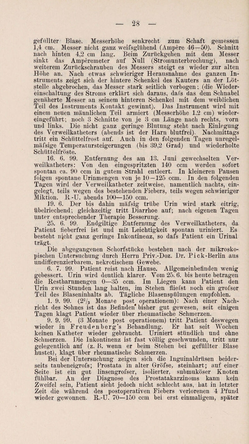 gefüllter Blase. Messerhöhe senkrecht zum Schaft gemessen 1,4 cm. Messer nicht ganz weifsglühend (Ampere 46—50). Schnitt nach hinten 4,2 cm lang. Beim Zurückgehen mit dem Messer sinkt das Amperemeter auf Null (Stromunterbrechung), nach weiterem Zurückschrauben des Messers steigt es wieder zur alten Höhe an. Nach etwas schwieriger Herausnahme des ganzen In¬ struments zeigt sich der hintere Schenkel des Kauters an der Löt¬ stelle abgebrochen, das Messer stark seitlich verbogen; (die Wieder¬ einschaltung des Stroms erklärt sich daraus, da Cs das dem Schnabel genäherte Messer an seinem hinteren Schenkel mit dem weiblichen Teil des Instruments Kontakt gewinnt). Das Instrument wird mit einem neuen männlichen Teil armiert (Messerhöhe 1,2 cm) wieder¬ eingeführt; noch 3 Schnitte von je 3 cm Länge nach rechts, vorn und links. Die nicht ganz geringe Blutung steht nach Einlegung des Yerweilkatheters (abends ist der Harn blutfrei). Nachmittags tritt ein Schüttelfrost auf. Auch in den folgenden Tagen unregel- mäfsige Temperatursteigerungen (bis 39,2 Grad) und wiederholte Schüttelfröste. 16. 6. 99. Entfernung des am 13. Juni gewechselten Ver¬ weilkatheters: Von den eingespritzten 140 ccm werden sofort spontan ca. 90 ccm in gutem Strahl entleert. In kleineren Pausen folgen spontane Urinmengen von je 10 — 125 ccm. In den folgenden Tagen wird der Verweilkatheter zeitweise, namentlich nachts, ein¬ gelegt, teils wegen des bestehenden Eiebers, teils wegen schwieriger Miktion. R-U. abends 100—150 ccm. 19. 6. Der bis dahin mäfsig trübe Urin wird stark eitrig, übelriechend; gleichzeitig tritt Diarrhoe auf; nach eigenen Tagen unter entsprechender Therapie Besserung. 25. 6. 99. Endgültige Entfernung des Verweilkatheters, da Patient fieberfrei ist und mit Leichtigkeit spontan uriniert. Es besteht nicht ganz geringe Inkontinenz, so dafs Patient ein Urinal trägt. Die abgegangenen Schorfstücke bestehen nach der mikrosko¬ pischen Untersuchung durch Herrn Priv.-Doz. Dr. Pick-Berlin aus undifferenzierbarem, nekrotischem Gewebe. 6. 7. 99. Patient reist nach Hause. Allgemeinbefinden wenig gebessert. Urin wird deutlich klarer. Vom 25. 6. bis heute betragen die Restharnmengen 0—35 ccm. Im Liegen kann Patient den Urin zwei Stunden lang halten, im Stehen fiiefst noch ein grofser Teil des Blaseninhalts ab. Tägliche Blasenspülungen empfohlen. 1. 9. 99. (22/3 Monate post operationem): Nach einer Nach¬ richt des Sohnes ist das Befinden* bisher gut gewesen, seit einigen Tagen klagt Patient wieder über rheumatische Schmerzen. 9. 9. 99. (3 Monate post operationem) tritt Patient deswegen wieder in Freude nberg’s Behandlung. Er hat seit Wochen keinen Katheter wieder gebraucht. Uriniert stündlich und ohne Schmerzen. Die Inkontinenz ist fast völlig geschwunden, tritt nur gelegentlich auf (z. B. wenn er beim Stehen bei gefüllter Blase hustet), klagt über rheumatische Schmerzen. Bei der Untersuchung zeigen sich die Inguinaldrüsen beider¬ seits taubeneigrofs; Prostata in alter Gröfse, steinhart; auf einer Seite ist ein gut linsengrofser, isolierter, submuköser Knoten fühlbar. An der Diagnose des Prostatakarzinoms kann kein Zweifel sein, Patient sieht jedoch nicht schlecht aus, hat in letzter Zeit die während des postoperativen Fiebers verlorenen 4 Pfund wieder gewonnen. R.-U. 70—150 ccm bei erst einmaligem, später