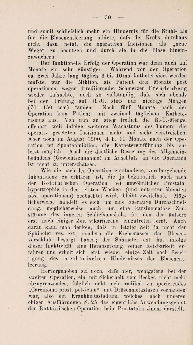 und somit schliefslich mehr ein Hindernis für die Stuhl- als für die Blasenentleerung bildete, dafs der Krebs durchaus nicht dazu neigt, die operativen Incisionen als „ueue Wege“ zu benutzen und durch sie in die Blase hinein¬ zuwuchern. Der funktionelle Erfolg der Operation war denn auch auf Monate ein sehr günstiger. Während vor der Operation ca. zwei Jahre lang täglich 6 bis 10 mal katheterisiert werden mufste, war die Miktion, als Patient drei Monate post operationem wegen irradiierender Schmerzen Freudenberg wieder aufsuchte, noch so vollständig, dafs sich abends bei der Prüfung auf R -U. stets nur niedrige Mengen (70 — 150 ccm) fanden. Noch fünf Monate nach der Operation kam Patient mit zweimal täglichem Kathete¬ rismus aus. Von nun an stieg freilich die R.-U.-Menge, offenbar weil infolge weiteren Wachstums des Tumors die operativ gesetzten Incisionen mehr und mehr verstreichen. Aber noch im August 1900, d. h. 11 Monate nach der Ope¬ ration ist Spontanmiktion, die Kathetereinführung bis zu¬ letzt möglich. Auch die deutliche Besserung des Allgemein¬ befindens (Gewichtszunahme) im Anschlufs an die Operation ist nicht zu unterschätzen. Wie die nach der Operation entstandene, vorübergehende Inkontinenz zu erklären ist, die ja bekanntlich auch nach der B ottini’schen Operation bei gewöhnlicher Prostata¬ hypertrophie in den ersten Wochen (und mitunter Monaten post operationem) beobachtet wird, bleibt zweifelhaft. Mög¬ licherweise handelt es sich um eiue operative Durchschnei¬ dung, möglicherweise auch um eine karzinomatöse Zer¬ störung des inneren Schliefsmuskels, für den der äufsere erst nach einiger Zeit vikariierend einzutreten lernt. Auch daran kann man denken, dafs in letzter Zeit ja nicht der Sphincter ves. ext., sondern die Krebsmassen den Blaseu- verschlufs besorgt haben; der Sphincter ext. hat infolge dieser Inaktivität eine Herabsetzung seiner Reizbarkeit er¬ fahren und erholt sich erst wieder einige Zeit nach Besei¬ tigung des mechanischen Hindernisses der Blasenent- leeruug. Hervorgehoben sei noch, dafs hier, wenigstens bei der zweiten Operation, ein mit Sicherheit vom Becken nicht mehr abzugrenzendes, folglich nicht mehr radikal zu operierendes „Carcinoma prost, pelvicum“ mit Drüsenmetastasen vorhanden war, also ein Krankheitsstadium, welches nach unseren obigen Ausführungen S. 25 das eigentliche Anwendungsgebiet der Bottini’schen Operation beim Prostatakarzinom darstellt.