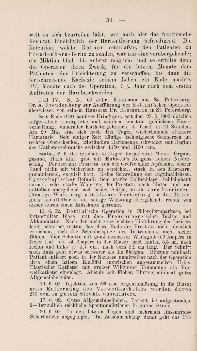 weit es sich beurteilen läfst, war auch hier das funktionelle Resultat hinsichtlich der Harnentleerung befriedigend. Die Retention, welche Rat u er veranlafste, den Patienten zu Freudenberg-Berlin zu senden, war nur eine vorübergehende; die Miktion blieb bis zuletzt möglich; und so erfüllte denn die Operation ihren Zweck, für die letzten Monate dem Patienten eine Erleichterung zu verschaffen, bis dann die fortschreitende Kachexie seinem Leben ein Ende machte, 4'/2 Monate nach der Operation, V/2 Jahr nach dem ersten Auftreten der Harnbeschwerden. Fall IV. N. N., 63 Jahr, Kaufmann aus St. Petersburg. Dr. A. Freudenberg zur Ausführung der Bottini’sehen Operation überwiesen von seinem Hausarzt Dr. Blumen au in St. Petersburg. Seit Ende 1900 häufiger Urindrang, seit dem 25. 2.1902 plötzlich aufgetretene komplete und seitdem konstant gebliebene Harn¬ verhaltung; dauernder Kathetergebrauch, 4—6 mal in 24 Stunden. Am 29 Mai eine sich nach drei Tagen wiederholende stärkere Hämaturie Seit einiger Zeit häufige ischialgische Schmerzen im rechten Oberschenkel. 24 ständige Harnmenge schwankt seit Beginn des Kathetergebrauchs zwischen 1150 und 3100 ccm. Status, 8. 6. 02: Grofser, kräftiger, korpulenter Mann. Organe gesund, Harn klar, gibt mit Esbach’s Reagens keinen Nieder¬ schlag. Per rectum: Prostata von der Gröfse einer Apfelsine, oberer Rand nicht mit Sicherheit zu erreichen, stark in den Mastdarm prominierend, exquisit hart. Keine Schwellung der Inguinaldrüsen. Cystoskopischer Befund: Sehr starke Balkenblase, Schleimhaut normal, sehr starke Wulstung der Prostata nach hinten und un¬ mittelbar übergehend nach beiden Seiten, nach vorn barrieren¬ förmige Wulstung mit kleiner Vertiefung in der Mitte, links unmittelbar in die seitige Wulstung übergehend, rechts von dieser durch einen Einschnitt getrennt. 11. 6. 02. Bottini’sche Operation in Chloroformnarkose, bei luftgefüllter Blase, mit dem Freudenberg’schen Inzisor und Akkumulator. Nach der nicht ganz leichten Einführung des Inzisors kann man per rectum das obere Ende der Prostata nicht deutlich erreichen, auch die Schnabelspitze des Instruments nicht sicher fühlen. Vier Schnitte mit ganz intensiver Weifsglut (50 Ampere in freier Luft, 55—56 Ampere in der Blase): nach hinten 5,5 cm, nach rechts und links je 4,5 cm, nach vorn 3,2 cm lang. Der Schnitt nach links geht etwas schwerer als die übrigen. Blutung minimal; Patient entleert noch in der Narkose unmittelbar nach der Operation circa einen halben Efslöffel inzwischen angesammelten Urins. Elastischer Katheter mit grofser Wildunger Krümmung als Ver¬ weilkatheter eingelegt. Abends kein Fieber, Blutung minimal, gutes Allgemeinbefinden. 16. 6. 02. Injektion von 280 ccm Argentumlösung in die Blase; nach Entfernung des Verweilkatheters werden davon 270 ccm in gutem Strahle ausuriniert. 17. 6. 02. Gutes Allgemeinbefinden, Patient ist aufgestanden, 2—-3stündlich reichliche Spontanmiktionen in gutem Strahl! 30. 6. 02. In den letzten Tagen sind mehrmals linsengrofse Schorfstücke abgegangen. Im Zusammenhang damit geht das Uri-