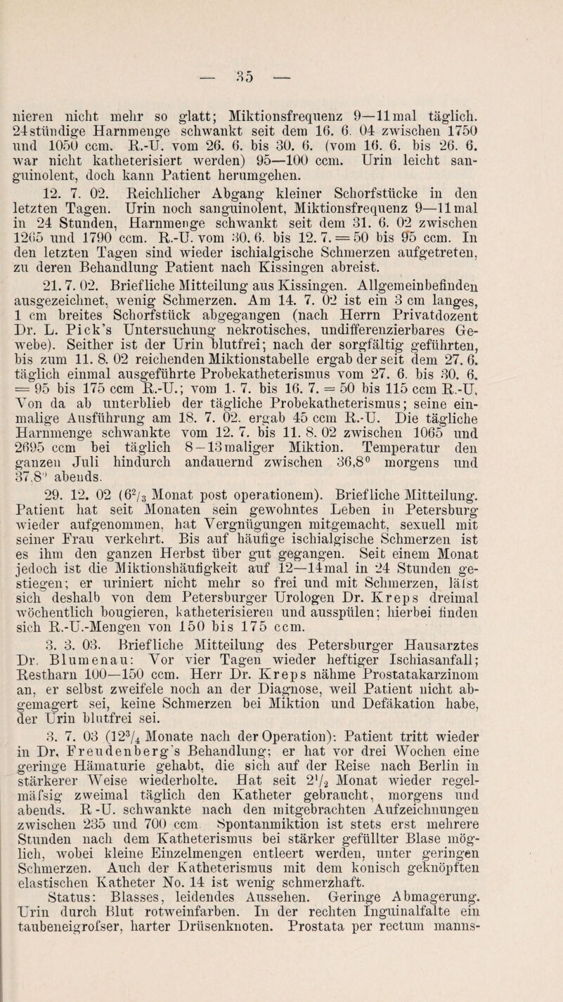 liieren nicht mehr so glatt; Miktionsfreqnenz 9—11 mal täglich. 24ständige Harnmenge schwankt seit dem 16. 6. 04 zwischen 1750 und 1050 ccm. R.-U. vom 26. 6. bis 30. 6. (vom 16. 6. bis 26. 6. war nicht katheterisiert werden) 95—100 ccm. Urin leicht san¬ guinolent, doch kann Patient herumgehen. 12. 7. 02. Reichlicher Abgang kleiner Schorfstücke in den letzten Tagen. Urin noch sanguinolent, Miktionsfrequenz 9—11 mal in 24 Stunden, Hammen ge schwankt seit dem 31. 6. 02 zwischen 1265 und 1790 ccm. R.-U. vom 30.6. bis 12. 7. = 50 bis 9‘5 ccm. In den letzten Tagen sind wieder ischialgische Schmerzen aufgetreten, zu deren Behandlung Patient nach Kissingen abreist. 21. 7. 02. Briefliche Mitteilung aus Kissingen. Allgemeinbefinden ausgezeichnet, wenig Schmerzen. Am 14. 7. 02 ist ein 3 cm langes, 1 cm breites Schorfstück abgegangen (nach Herrn Privatdozent Dr. L. Pick’s Untersuchung nekrotisches, undifferenzierbares Ge¬ webe). Seither ist der Urin blutfrei; nach der sorgfältig geführten, bis zum 11. 8. 02 reichenden Miktionstabelle ergab der seit dem 27. 6. täglich einmal ausgeführte Probekatheterismus vom 27. 6. bis 30. 6. = 95 bis 175 ccm R.-U.; vom 1. 7. bis 16. 7. = 50 bis 115 ccm R.-U, Von da ab unterblieb der tägliche Probekatheterismus; seine ein¬ malige Ausführung am 18. 7. 02. ergab 45 ccm R.-U. Die tägliche Harnmenge schwankte vom 12. 7. bis 11. 8. 02 zwischen 1065 und 2695 ccm bei täglich 8 —13 maliger Miktion. Temperatur den ganzen Juli hindurch andauernd zwischen 36,8° morgens und 37.8° abends. 29. 12. 02 ( 62/3 Monat post operationem). Briefliche Mitteilung. Patient hat seit Monaten sein gewohntes Leben in Petersburg wieder aufgenommen, hat Vergnügungen mitgemacht, sexuell mit seiner Frau verkehrt. Bis auf häufige ischialgische Schmerzen ist es ihm den ganzen Herbst über gut gegangen. Seit einem Monat jedoch ist die Miktionshäufigkeit auf 12—limal in 24 Stunden ge¬ stiegen; er uriniert nicht mehr so frei und mit Schmerzen, lädst sich deshalb von dem Petersburger Urologen Dr. Kreps dreimal wöchentlich bougieren, katheterisieren undausspülen; hierbei finden sich R.-U.-Mengen von 150 bis 175 ccm. 3. 3. 03. Briefliche Mitteilung des Petersburger Hausarztes Dr. Blumenau: Vor vier Tagen wieder heftiger Ischiasanfall; Restharn 100—150 ccm. Herr Dr. Kreps nähme Prostatakarzinom an, er selbst zweifele noch an der Diagnose, weil Patient nicht ab¬ gemagert sei, keine Schmerzen bei Miktion und Defäkation habe, der Urin blutfrei sei. 3. 7. 03 (123/4 Monate nach der Operation): Patient tritt wieder in Dr, Freudenberg’s Behandlung; er hat vor drei Wochen eine geringe Hämaturie gehabt, die sich auf der Reise nach Berlin in stärkerer Weise wiederholte. Hat seit 2x/2 Monat wieder regel- mäfsig zweimal täglich den Katheter gebraucht, morgens und abends. R -U. schwankte nach den mitgebrachten Aufzeichnungen zwischen 235 und 700 ccm. Spontanmiktion ist stets erst mehrere Stunden nach dem Katheterismus bei stärker gefüllter Blase mög¬ lich, wobei kleine Einzelmengen entleert werden, unter geringen Schmerzen. Auch der Katheterismus mit dem konisch geknöpften elastischen Katheter Ko. 14 ist wenig schmerzhaft. Status: Blasses, leidendes Aussehen. Geringe Abmagerung. Urin durch Blut rotweinfarben. In der rechten Inguinalfalte ein taubeneigrofser, harter Drüsenknoten. Prostata per rectum manns-