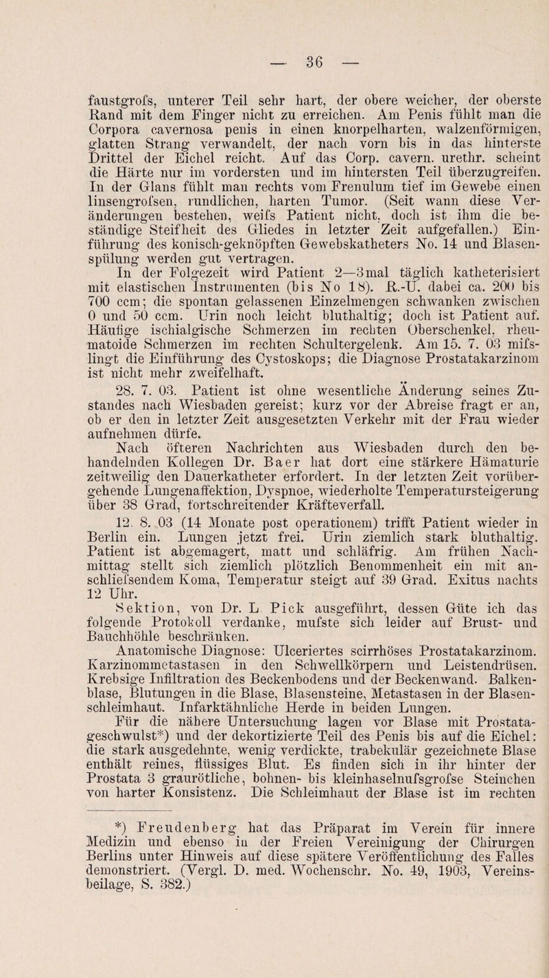 faustgrofs, unterer Teil sehr hart, der obere weicher, der oberste Rand mit dem Finger nicht zu erreichen. Am Penis fühlt man die Corpora cavernosa penis in einen knorpelharten, walzenförmigen, glatten Strang verwandelt, der nach vorn bis in das hinterste Drittel der Eichel reicht. Auf das Corp. cavern. urethr. scheint die Härte nur im vordersten und im hintersten Teil überzugreifen. In der Glans fühlt man rechts vom Frenulum tief im Gewebe einen linsengrofsen, rundlichen, harten Tumor. (Seit wann diese Ver¬ änderungen bestehen, weifs Patient nicht, doch ist ihm die be¬ ständige Steifheit des Gliedes in letzter Zeit aufgefallen.) Ein¬ führung des konisch-geknöpften Gewebskatheters No. 14 und Blasen¬ spülung werden gut vertragen. In der Folgezeit wird Patient 2—3 mal täglich katheterisiert mit elastischen Instrumenten (bis No 18). R.-U. dabei ca. 20() bis 700 ccm; die spontan gelassenen Einzelmengen schwanken zwischen 0 und 50 ccm. Urin noch leicht bluthaltig; doch ist Patient auf. Häutige ischialgische Schmerzen im rechten Oberschenkel, rheu¬ matoide Schmerzen im rechten Schultergelenk. Am 15. 7. 03 mifs- lingt die Einführung des Cystoskops; die Diagnose Prostatakarzinom ist nicht mehr zweifelhaft. • • 28. 7. 03. Patient ist ohne wesentliche Änderung seines Zu¬ standes nach Wiesbaden gereist; kurz vor der Abreise fragt er an, ob er den in letzter Zeit ausgesetzten Verkehr mit der Frau wieder aufnehmen dürfe. Nach öfteren Nachrichten aus Wiesbaden durch den be¬ handelnden Kollegen Dr. Baer hat dort eine stärkere Hämaturie zeitweilig den Dauerkatheter erfordert. In der letzten Zeit vorüber¬ gehende Lungenaffektion, Dyspnoe, wiederholte Temperatursteigerung über 38 Grad, fortschreitender Kräfteverfall. 12. 8. 03 (14 Monate post operationem) trifft Patient wieder in Berlin ein. Lungen jetzt frei. Urin ziemlich stark bluthaltig. Patient ist abgemagert, matt und schläfrig. Am frühen Nach¬ mittag stellt sich ziemlich plötzlich Benommenheit ein mit an- schliefsendem Koma, Temperatur steigt auf 39 Grad. Exitus nachts 12 Uhr. Sektion, von Dr. L Pick ausgeführt, dessen Güte ich das folgende Protokoll verdanke, mufste sich leider auf Brust- und Bauchhöhle beschränken. Anatomische Diagnose: Ulceriertes scirrhöses Prostatakarzinom. Karzinommetastasen in den Schwellkörpern und Leistendrüsen. Krebsige Infiltration des Beckenbodens und der Beckenwand. Balken¬ blase, Blutungen in die Blase, Blasensteine, Metastasen in der Blasen¬ schleimhaut. Infarktähnliche Herde in beiden Lungen. Für die nähere Untersuchung lagen vor Blase mit Prostata¬ geschwulst*) und der dekortizierte Teil des Penis bis auf die Eichel: die stark ausgedehnte, wenig verdickte, trabekulär gezeichnete Blase enthält reines, flüssiges Blut. Es finden sich in ihr hinter der Prostata 3 graurötliche, bohnen- bis kleinhaselnufsgrofse Sternchen von harter Konsistenz. Die Schleimhaut der Blase ist im rechten *) Freudenberg hat das Präparat im Verein für innere Medizin und ebenso in der Freien Vereinigung der Chirurgen Berlins unter Hinweis auf diese spätere Veröffentlichung des Falles demonstriert. (Vergl. D. med. Wochenschr. No. 49, 1903, Vereins¬ beilage, S. 382.)