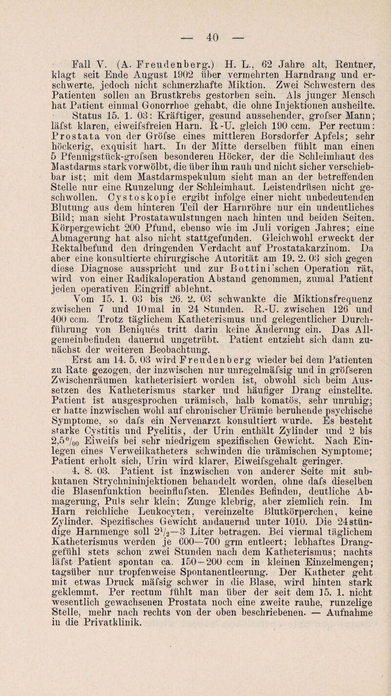 Fall V. (A. Freudenberg.) H. L., 62 Jahre alt, Rentner, klagt seit Ende August 1902 über vermehrten Harndrang und er¬ schwerte, jedoch nicht schmerzhafte Miktion. Zwei Schwestern des Patienten sollen an Brustkrebs gestorben sein. Als junger Mensch hat Patient einmal Gonorrhoe gehabt, die ohne Injektionen ausheilte. Status 15. 1. 03: Kräftiger, gesund aussehender, grofser Mann; läfst klaren, eiweifsfreien Harn. R-U. gleich 190 ccm. Per rectum: Prostata von der Gröfse eines mittleren Borsdorfer Apfels; sehr höckerig, exquisit hart. In der Mitte derselben fühlt man einen 5 Pfennigsttick-grofsen besonderen Höcker, der die Schleimhaut des Mastdarms stark vor wölbt, die über ihm rauh und nicht sicher verschieb¬ bar ist; mit dem Mastdarmspekulum sieht man an der betreffenden Stelle nur eine Runzelung der Schleimhaut. Leistendrüsen nicht ge¬ schwollen. Cysto skopie ergibt infolge einer nicht unbedeutenden Blutung aus dem hinteren Teil der Harnröhre nur ein undeutliches Bild; man sieht Prostatawulstungen nach hinten und beiden Seiten. Körpergewicht 200 Pfund, ebenso wie im Juli vorigen Jahres; eine Abmagerung hat also nicht stattgefunden. Gleichwohl erweckt der Rektalbefund den dringenden Verdacht auf Prostatakarzinom. Da aber eine konsultierte chirurgische Autorität am 19. 2. 03 sich gegen diese Diagnose ausspricht und zur Bottini’schen Operation rät, wird von einer Radikaloperation Abstand genommen, zumal Patient jeden operativen Eingriff ablehnt. Vom 15. 1. 03 bis 26. 2. 03 schwankte die Miktionsfrequenz zwischen 7 und 10mal in 24 Stunden. R.-U. zwischen 126 und 400 ccm. Trotz täglichem Katheterismus und gelegentlicher Durch¬ führung von Beniques tritt darin keine Änderung ein. Das All¬ gemeinbefinden dauernd ungetrübt. Patient entzieht sich dann zu¬ nächst der weiteren Beobachtung. Erst am 14. 5. 03 wird Freudenberg wieder bei dem Patienten zu Rate gezogen, der inzwischen nur unregelmäfsig und in gröfseren Zwischenräumen katheterisiert worden ist, obwohl sich beim Aus¬ setzen des Katheterismus starker und häufiger Drang einstellte. Patient ist ausgesprochen urämisch, halb komatös, sehr unruhig; er hatte inzwischen wohl auf chronischer Urämie beruhende psychische Symptome, so dafs ein Nervenarzt konsultiert wurde. Es besteht starke Cystitis und Pyelitis, der Urin enthält Zylinder und 2 bis 2,5%0 Eiweifs bei sehr niedrigem spezifischen Gewicht. Nach Ein¬ legen eines Verweilkatheters schwinden die urämischen Symptome; Patient erholt sich, Urin wird klarer, Eiweifsgehalt geringer. 4. 8. 03. Patient ist inzwischen von anderer Seite mit sub¬ kutanen Strychnininjektionen behandelt worden, ohne dafs dieselben die Blasenfunktion beeinflufsten. Elendes Befinden, deutliche Ab¬ magerung, Puls sehr klein; Zunge klebrig, aber ziemlich rein. Im Harn reichliche Leukocvten, vereinzelte Blutkörperchen, keine Zylinder. Spezifisches Gewicht andauernd unter 1010. Die 24stün- dige Harnmenge soll 2l/2S Liter betragen. Bei viermal täglichem Katheterismus werden je 600—700 grm entleert; lebhaftes Drang¬ gefühl stets schon zwei Stunden nach dem Katheterismus; nachts läfst Patient spontan ca. 150 — 200 ccm in kleinen Einzelmengen; tagsüber nur tropfenweise Spontanentleerung. Der Katheter geht mit etwas Druck mäfsig schwer in die Blase, wird hinten stark geklemmt. Per rectum fühlt man über der seit dem 15. 1. nicht wesentlich gewachsenen Prostata noch eine zweite rauhe, runzelige Stelle, mehr nach rechts von der oben beschriebenen. — Aufnahme in die Privatklinik.