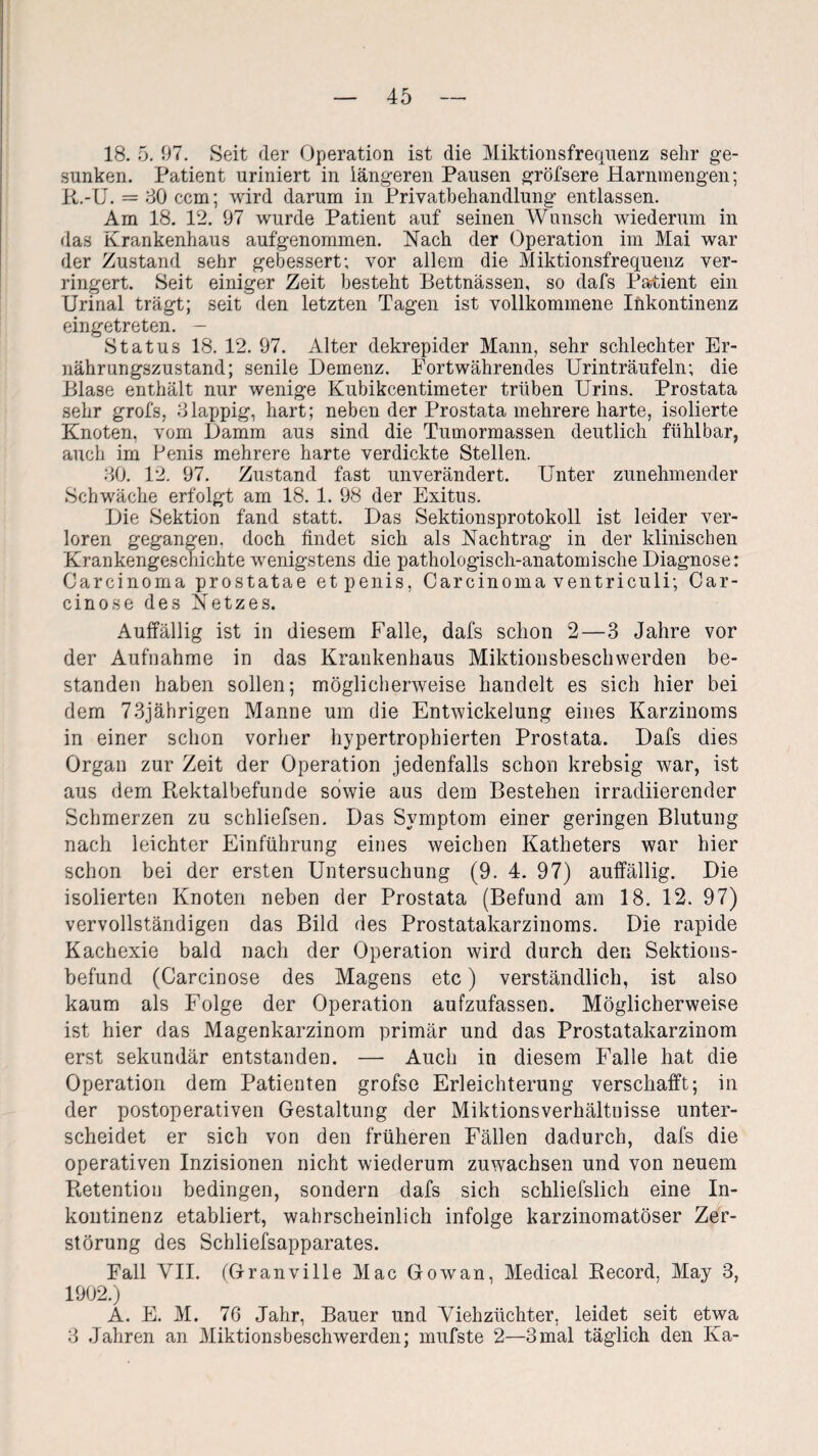 18. 5. 57. Seit der Operation ist die Miktionsfrequenz sehr ge¬ sunken. Patient uriniert in längeren Pausen gröfsere Harnmengen; R.-U. = 80 ccm; wird darum in Privatbehandlung entlassen. Am 18. 12. 97 wurde Patient auf seinen Wunsch wiederum in das Krankenhaus aufgenommen. Nach der Operation im Mai war der Zustand sehr gebessert; vor allem die Miktionsfrequenz ver¬ ringert. Seit einiger Zeit besteht Bettnässen, so dafs Patient ein Urinal trägt; seit den letzten Tagen ist vollkommene Inkontinenz eingetreten. — Status 18. 12. 97. Alter dekrepider Mann, sehr schlechter Er¬ nährungszustand; senile Demenz. Fortwährendes Urinträufeln; die Blase enthält nur wenige Kubikcentimeter trüben Urins. Prostata sehr grofs, 3lappig, hart; neben der Prostata mehrere harte, isolierte Knoten, vom Damm aus sind die Tumormassen deutlich fühlbar, auch im Penis mehrere harte verdickte Stellen. 30. 12. 97. Zustand fast unverändert. Unter zunehmender Schwäche erfolgt am 18. 1. 98 der Exitus. Die Sektion fand statt. Das Sektionsprotokoll ist leider ver¬ loren gegangen, doch findet sich als Nachtrag in der klinischen Krankengeschichte wenigstens die pathologisch-anatomische Diagnose: Carcinoma prostatae et penis, Carcinoma ventriculi; Car- cinose des Netzes. Auffällig ist in diesem Falle, dafs schon 2—3 Jahre vor der Aufnahme in das Krankenhaus Miktionsbeschwerden be¬ standen haben sollen; möglicherweise handelt es sich hier bei dem 73jährigen Manne um die Entwickelung eines Karzinoms in einer schon vorher hypertrophierten Prostata. Dafs dies Organ zur Zeit der Operation jedenfalls schon krebsig war, ist aus dem Rektalbefunde sowie aus dem Bestehen irracliierender Schmerzen zu schliefsen. Das Symptom einer geringen Blutung nach leichter Einführung eines weichen Katheters war hier schon bei der ersten Untersuchung (9. 4. 97) auffällig. Die isolierten Knoten neben der Prostata (Befund am 18. 12. 97) vervollständigen das Bild des Prostatakarzinoms. Die rapide Kachexie bald nach der Operation wird durch den Sektions¬ befund (Carcinose des Magens etc) verständlich, ist also kaum als Folge der Operation aufzufassen. Möglicherweise ist hier das Magenkarzinom primär und das Prostatakarzinom erst sekundär entstanden. — Auch in diesem Falle hat die Operation dem Patienten grofse Erleichterung verschafft; in der postoperativen Gestaltung der Miktionsverhältnisse unter¬ scheidet er sich von den früheren Fällen dadurch, dafs die operativen Inzisionen nicht wiederum Zuwachsen und von neuem Retention bedingen, sondern dafs sich schliefslich eine In¬ kontinenz etabliert, wahrscheinlich infolge karzinomatöser Zer¬ störung des Schliefsapparates. Fall VII. (GranviIle Mac Gowan, Medical Record, May 3, 1902.) A. E. M. 76 Jahr, Bauer und Viehzüchter, leidet seit etwa 3 Jahren an Miktionsbeschwerden; mufste 2—3mal täglich den Ka-