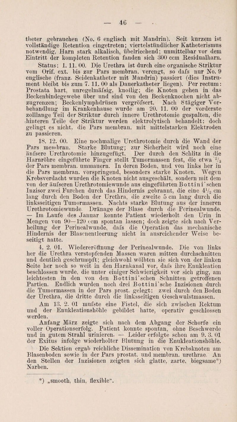 tlieter gebrauchen (No. 6 englisch mit Mandrin). Seit kurzem ist vollständige Retention eingetreten; viertelstündlicher Katheterismus notwendig, Harn stark alkalisch, übelriechend; unmittelbar vor dem Eintritt der kompleten Retention fanden sich 300 ccm Residualharn. Status: 1.11. 00. Die Urethra ist durch eine organische Striktur vom Orif. ext. bis zur Pars membran. verengt, so dafs nur No. 9 englische (franz. Seidenkatheter mit Mandrin) passiert (dies Instru¬ ment bleibt bis zum 7. 11. 00 als Dauerkatheter liegen). Per rectum: Prostata hart, unregelmäfsig, knollig; die Knoten gehen in das Beckenbindegewebe über und sind von den Beckenknochen nicht ab¬ zugrenzen; Beckenlymphdrüsen vergröfsert. Nach 8 tägiger Vor¬ behandlung im Krankenhause wurde am 20. 11. 00 der vorderste zolllange Teil der Striktur durch innere Urethrotomie gespalten, die hinteren Teile der Striktur werden elektrolytisch behandelt; doch gelingt es nicht, die Pars membran. mit mittelstarken Elektroden zu passieren. 18. 12. 00. Eine nochmalige Urethrotomie durch die Wand der Pars membran. Starke Blutung; zur Sicherheit wird noch eine äufsere Urethrotomie hinzugefügt. Der durch den Schlitz in die Harnröhre eingeführte Finger stellt Tumormassen fest, die etwa 2/3 der Pars membran. ummauern. In deren Boden, und von links her in die Pars membran. vorspringend, besonders starke Knoten. Wegen Krebsverdacht wurden die Knoten nicht ausgeschält, sondern mit dem von der äufseren Urethrotomiewunde aus eingeführten Bottini’sehen Inzisor zwei Furchen durch das Hindernis gebrannt, die eine 4l/-2 cm lang durch den Boden der Urethra, die zweite 5 cm lang durch die linksseitigen Tumormassen. Nachts starke Blutung aus der inneren Urethrotomiewunde. Dränage der Blase durch die Perinealwunde. — Im Laufe des Januar konnte Patient wiederholt den Urin in Mengen von 90—120 ccm spontan lassen; doch zeigte sich nach Ver¬ heilung der Perinealwunde, dafs die Operation das mechanische Hindernis der Blasenentleerung nicht in ausreichender Weise be¬ seitigt hatte. 4. 2. 01. Wiedereröffnung der Perinealwunde. Die von links her die Urethra verstopfenden Massen waren mitten durchschnitten und deutlich geschrumpft; gleichwohl wölbten sie sich von der linken Seite her noch so weit in den Harnkanal vor, dafs ihre Enukleation beschlossen wurde, die unter einiger Schwierigkeit vor sich ging, am leichtesten in den von den Bottini’schen Schnitten getroffenen Partien. Endlich wurden noch drei Bottini’sche Inzisionen durch die Tumormassen in der Pars prost, gelegt: zwei durch den Boden der Urethra, die dritte durch die linksseitigen Geschwulstmassen. Am 13. 2. 01 mufste eine Fistel, die sich zwischen Rektum und der Enukleationshöhle gebildet hatte, operativ geschlossen werden. Anfang März zeigte sich nach dem Abgang der Schorfe ein voller Operationserfolg. Patient konnte spontan, ohne Beschwerde und in gutem Strahl urinieren. — Leider erfolgte schon am 9. 3. 01 der Exitus infolge wiederholter Blutung in die Enukleationshöhle. Die Sektion ergab reichliche Dissemination von Krebsknoten am Blasenboden sowie in der Pars prostat. und membran. urethrae. An den Stellen der Inzisionen zeigten sich glatte, zarte, biegsame*) Narben. *) „smooth, thin, flexible“.