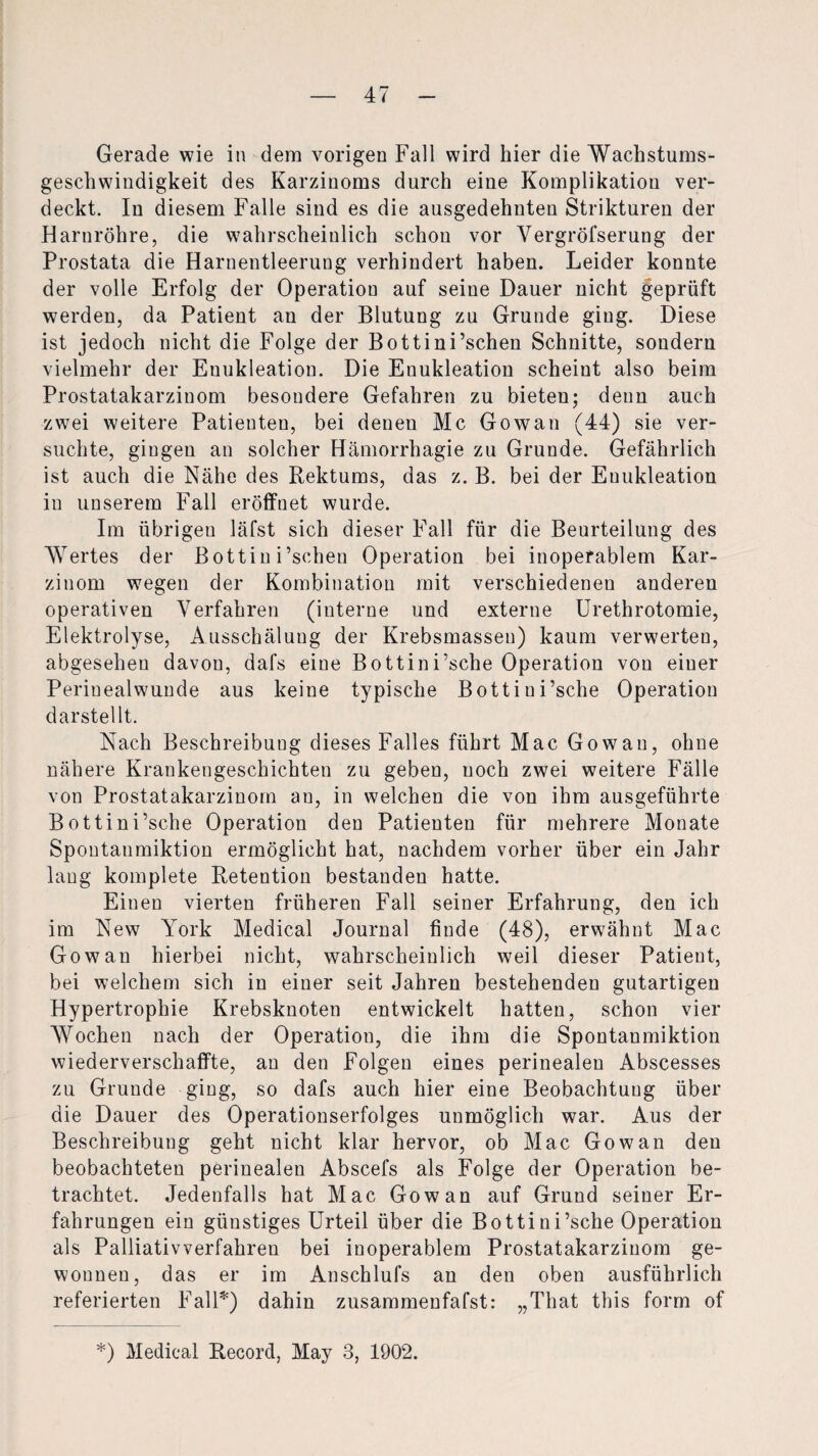 Gerade wie in dem vorigen Fall wird hier die Wachstums¬ geschwindigkeit des Karzinoms durch eine Komplikation ver¬ deckt. In diesem Falle sind es die ausgedehnten Strikturen der Harnröhre, die wahrscheinlich schon vor Vergröfserung der Prostata die Harnentleerung verhindert haben. Leider konnte der volle Erfolg der Operation auf seine Dauer nicht geprüft werden, da Patient an der Blutung zu Grunde ging. Diese ist jedoch nicht die Folge der Bottini’schen Schnitte, sondern vielmehr der Euukleation. Die Enukleation scheint also beim Prostatakarzinom besondere Gefahren zu bieten; denn auch zwei weitere Patienten, bei denen Mc Gowan (44) sie ver¬ suchte, gingen an solcher Hämorrhagie zu Grunde. Gefährlich ist auch die Nähe des Rektums, das z. B. bei der Enukleation in unserem Fall eröffnet wurde. Im übrigen läfst sich dieser Fall für die Beurteilung des Wertes der Bottini’schen Operation bei inoperablem Kar¬ zinom wegen der Kombination mit verschiedenen anderen operativen Verfahren (interne und externe Urethrotomie, Elektrolyse, Ausschälung der Krebsmassen) kaum verwerten, abgesehen davon, dafs eine Bottini’sche Operation von einer Perinealwunde aus keine typische Bottiui’sche Operation darstellt. Nach Beschreibung dieses Falles führt Mac Gowan, ohne nähere Krankengeschichten zu geben, noch zwei weitere Fälle von Prostatakarzinom an, in welchen die von ihm ausgeführte Bottini’sche Operation den Patienten für mehrere Monate Spontanmiktion ermöglicht hat, nachdem vorher über ein Jahr lang komplete Retention bestanden hatte. Einen vierten früheren Fall seiner Erfahrung, den ich im New York Medical Journal finde (48), erwähnt Mac Gowan hierbei nicht, wahrscheinlich weil dieser Patient, bei welchem sich in einer seit Jahren bestehenden gutartigen Hypertrophie Krebsknoten entwickelt hatten, schon vier Wochen nach der Operation, die ihm die Spontanmiktion wiederverschaffte, an den Folgen eines perinealen Abscesses zu Grunde ging, so dafs auch hier eine Beobachtung über die Dauer des Operationserfolges unmöglich war. Aus der Beschreibung geht nicht klar hervor, ob Mac Gowan den beobachteten perinealen Abscefs als Folge der Operation be¬ trachtet. Jedenfalls hat Mac Gowan auf Grund seiner Er¬ fahrungen ein günstiges Urteil über die Bottini’sche Operation als Palliativverfahren bei inoperablem Prostatakarziuom ge¬ wonnen, das er im Anschlufs an den oben ausführlich referierten Fall*) dahin zusammenfafst: „That this form of *) Medical Record, May 3, 1902.