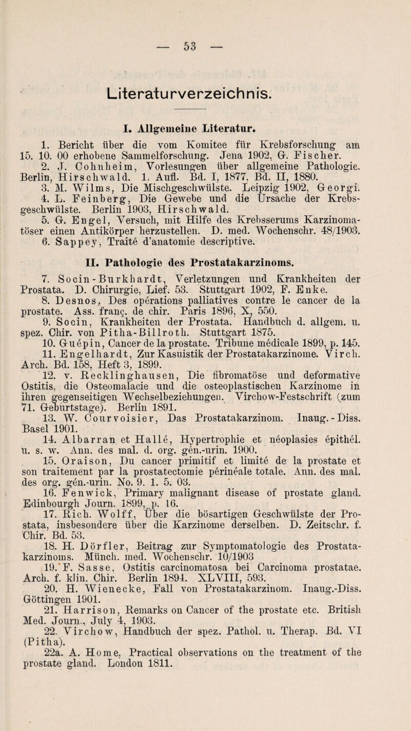 Literaturverzeichnis. I. Allgemeine Literatur. 1. Bericht über die vom Komitee für Krebsforschung am 15. 10. 00 erhobene Sammelforschung. Jena 1902, Gr. Fischer. 2. J. Cohnheim, Vorlesungen über allgemeine Pathologie. Berlin, Hirschwald. 1. Aull. Bd. I, 1877, Bd. II, 1880. 3. M. Wilms, Die Mischgeschwülste. Leipzig 1902, Georgi. 4. L. Feinberg, Die Gewebe und die Ursache der Krebs¬ geschwülste. Berlin 1903, Hirschwald. 5. G. Engel, Versuch, mit Hilfe des Krebsserums Karzinoma- töser einen Antikörper herzustellen. D. med. Wochenschr. 48/1903. 6. Sappey, Traite d’anatomie descriptive. II. Pathologie des Prost atakarzinoms. 7. Socin-Burkhardt, Verletzungen und Krankheiten der Prostata. D. Chirurgie, Lief. 53. Stuttgart 1902, F. Enke. 8. Desnos, Des operations palliatives contre le cancer de la prostate. Ass. frang. de chir. Paris 1896, X, 550. 9. Socin, Krankheiten der Prostata. Handbuch d. allgem. u. spez. Chir. von Pitha-Billroth. Stuttgart 1875. 10. Guepin, Cancer de la prostate. Tribüne medicale 1899, p. 145. 11. Engelhardt, Zur Kasuistik der Prostatakarzinome. Virch. Arch. Bd. 158, Heft 3, 1899. 12. v. Becklinghausen, Die fibromatöse und deformative Ostitis, die Osteomalacie und die osteoplastischen Karzinome in ihren gegenseitigen Wechselbeziehungen. Virchow-Festscbrift (zum 71. Geburtstage). Berlin 1891. 13. W. Courvoisier, Das Prostatakarzinom. Inaug.-Diss. Basel 1901. 14. Albarran et Halle, Hypertrophie et neoplasies epithel. u. s. w. Ann. des mal. d. org. gen.-urin. 1900. 15. Oraison, Du cancer primitif et limite de la prostate et son traitement par la prostatectomie perineale totale. Ann. des mal. des org. gen.-urin. No. 9. 1. 5. 03. 16. Fenwiek, Primary malignant disease of prostate gland. Edinbourgh Journ. 1899, j). 16. 17. Rieh. Wolff, Über die bösartigen Geschwülste der Pro¬ stata, insbesondere über die Karzinome derselben. D. Zeitschr. f. Chir. Bd. 53. 18. H. Dörfler, Beitrag zur Symptomatologie des Prostata¬ karzinoms. Münch, med. Wochenschr. 10/1903 19. F. Sasse, Ostitis carcinomatosa bei Carcinoma prostatae. Arch. f. kl in. Chir. Berlin 1894. XL VIII, 593. 20. H. Wienecke, Fall von Prostatakarzinom. Inaug.-Diss. Göttingen 1901. 21. Harri so n, Remarks on Cancer of the prostate etc. British Med. Journ., July 4, 1903. 22. Virchow, Handbuch der spez. Pathol. u. Therap. Bd. VI (Pitha). 22a. A. Home, Practical observations on the treatment of the prostate gland. London 1811.