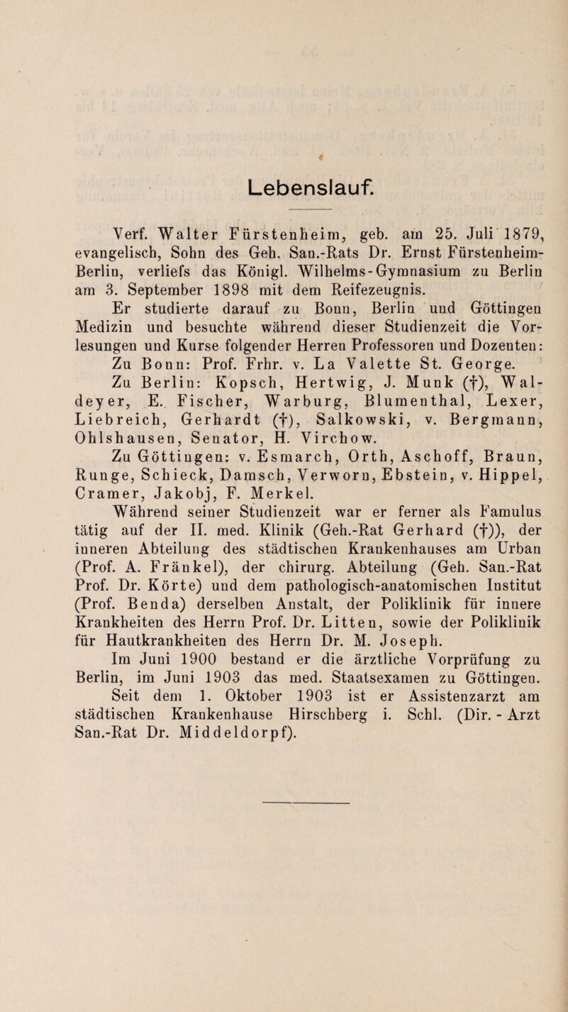 Lebenslauf. Verf. Walter Fürstenheim, geb. am 25. Juli 1879, evangelisch, Sohn des Geh. San.-Rats Dr. Ernst Fürstenheim- Berlin, verliefs das Königl. Wilhelms-Gymnasium zu Berlin am 3. September 1898 mit dem Reifezeugnis. Er studierte darauf zu Bonn, Berlin und Göttingen Medizin und besuchte während dieser Studienzeit die Vor¬ lesungen und Kurse folgender Herren Professoren und Dozenten: Zu Bonn: Prof. Frhr. v. La Valette St. George. Zu Berlin: Kopsch, Hertwig, J. Munk (f), Wal- deyer, E. Fischer, Warburg, Blumenthal, Lexer, Liebreich, Gerhardt (f), Salkowski, v. Bergmann, Ohlshausen, Senator, H. Virchow. Zu Göttingen: v. Esmarch, Orth, Aschoff, Braun, Runge, Schieck, Damsch, Verworn, Ebstein, v. Hippel, Cramer, Jakobj, F. Merkel. Während seiner Studienzeit war er ferner als Famulus tätig auf der II. med. Klinik (Geh.-Rat Gerhard (f)), der inneren Abteilung des städtischen Krankenhauses am Urban (Prof. A. Frankel), der Chirurg. Abteilung (Geh. San.-Rat Prof. Dr. Körte) und dem pathologisch-anatomischen Institut (Prof. Benda) derselben Anstalt, der Poliklinik für innere Krankheiten des Herrn Prof. Dr. Litten, sowie der Poliklinik für Hautkrankheiten des Herrn Dr. M. Joseph. Im Juni 1900 bestand er die ärztliche Vorprüfung zu Berlin, im Juni 1903 das med. Staatsexamen zu Göttingeu. Seit dem 1. Oktober 1903 ist er Assistenzarzt am städtischen Krankenhause Hirschberg i. Schl. (Dir. - Arzt San.-Rat Dr. Middeldorpf).