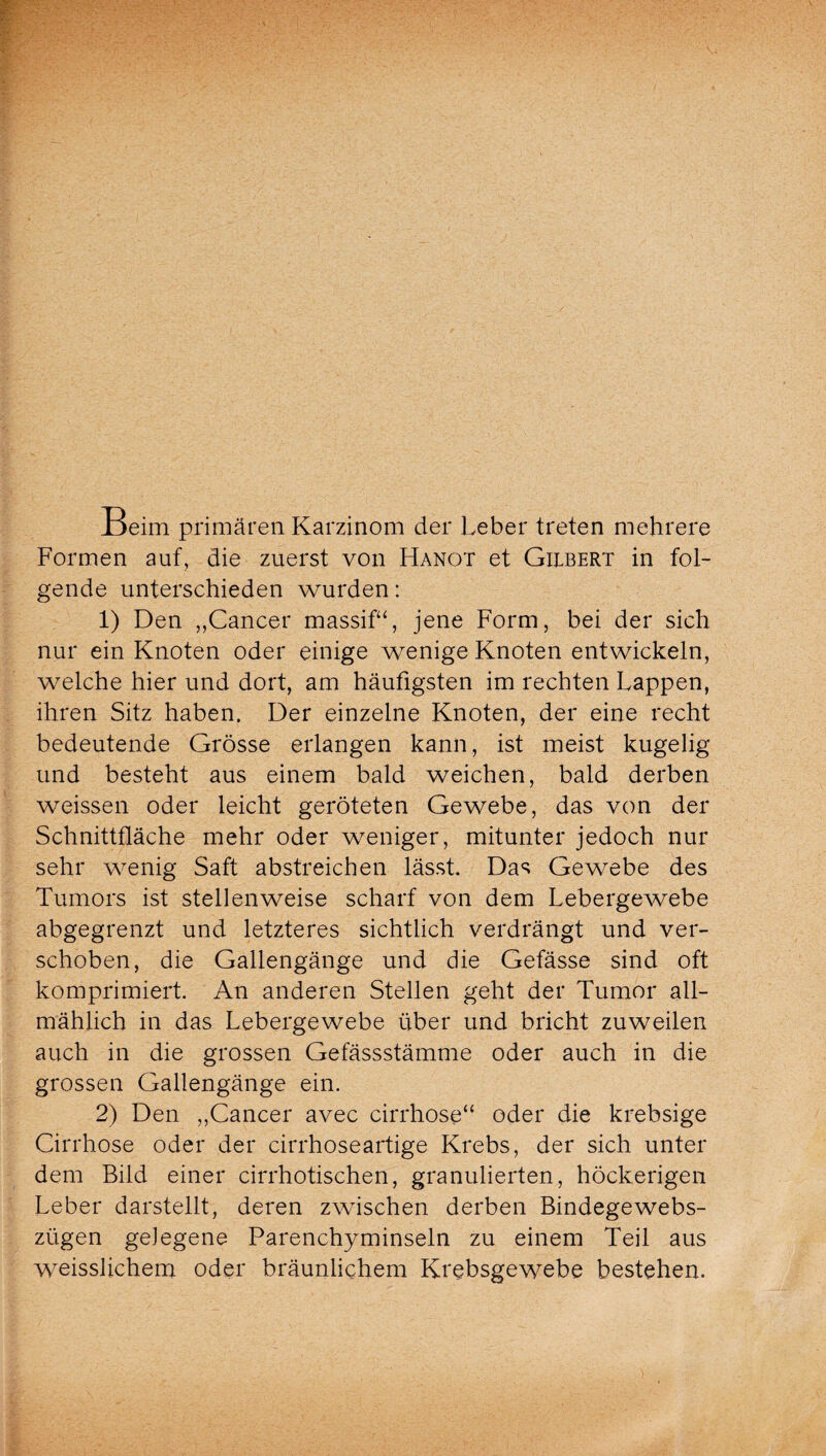 Beim primären Karzinom der Leber treten mehrere Formen auf, die zuerst von Hanot et Gilbert in fol¬ gende unterschieden wurden: 1) Den „Cancer massif“, jene Form, bei der sich nur ein Knoten oder einige wenige Knoten entwickeln, welche hier und dort, am häufigsten im rechten Lappen, ihren Sitz haben. Der einzelne Knoten, der eine recht bedeutende Grösse erlangen kann, ist meist kugelig und besteht aus einem bald weichen, bald derben weissen oder leicht geröteten Gewebe, das von der Schnittfläche mehr oder weniger, mitunter jedoch nur sehr wenig Saft abstreichen lässt. Das Gewebe des Tumors ist stellenweise scharf von dem Lebergewebe abgegrenzt und letzteres sichtlich verdrängt und ver¬ schoben, die Gallengänge und die Gefässe sind oft komprimiert. An anderen Stellen geht der Tumor all¬ mählich in das Lebergewebe über und bricht zuweilen auch in die grossen Gefässstämme oder auch in die grossen Gallengänge ein. 2) Den „Cancer avec cirrhose“ oder die krebsige Cirrhose oder der cirrhoseartige Krebs, der sich unter dem Bild einer cirrhotischen, granulierten, höckerigen Leber darstellt, deren zwischen derben Bindegewebs- zügen gelegene Parenchyminseln zu einem Teil aus weisslichem oder bräunlichem Krebsgewebe bestehen.