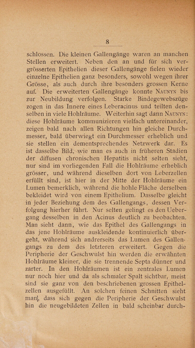 schlossen. Die kleinen Gallengänge waren an manchen Stellen erweitert. Neben den an und für sich ver- grösserten Epithelien dieser Gallengänge fielen wieder einzelne Epithelien ganz besonders, sowohl wegen ihrer Grösse, als auch durch ihre besonders grossen Kerne auf. Die erweiterten Gallengänge konnte Naunyn bis zur Neubildung verfolgen. Starke Bindegewebszüge zogen in das Innere eines Leberacinus und teilten den¬ selben in viele Hohlräume. Weiterhin sagt dann Naunyn : diese Hohlräume kommunizieren vielfach untereinander, zeigen bald nach allen Richtungen hin gleiche Durch¬ messer, bald überwiegt ein Durchmesser erheblich und sie stellen ein dementsprechendes Netzwerk dar. Es ist dasselbe Bild, wie man es auch in früheren Stadien der diffusen chronischen Hepatitis nicht selten sieht, nur sind im vorliegenden Fall die Hohlräume erheblich grösser, und während dieselben dort von Leberzellen erfüllt sind, ist hier in der Mitte der Hohlräume ein Lumen bemerklich, während die hohle Fläche derselben bekleidet wird von einem Epithelium. Dasselbe gleicht in jeder Beziehung dem des Gallengangs, dessen Ver¬ folgung hierher führt. Nur selten gelingt es den lieber- gang desselben in den Acinus deutlich zu beobachten. Man sieht dann, wie das Epithel des Gallengangs in das jene Hohlräume auskleidende kontinuierlich über¬ geht, während sich andrerseits das Lumen des Gallen¬ gangs zu dem des letzteren erweitert. Gegen die Peripherie der Geschwulst hin werden die erwähnten Hohlräume kleiner, die sie trennende Septa dünner und zarter. In den Hohlräumen ist ein zentrales Lumen nur noch hier und da als schmaler Spalt sichtbar, meist sind sie ganz von den beschriebenen grossen Epithel¬ zellen ausgefüllt. An solchen feinen Schnitten sieht manj, dass sich gegen die Peripherie der Geschwulst hin die neugebildeten Zellen in bald scheinbar durch-