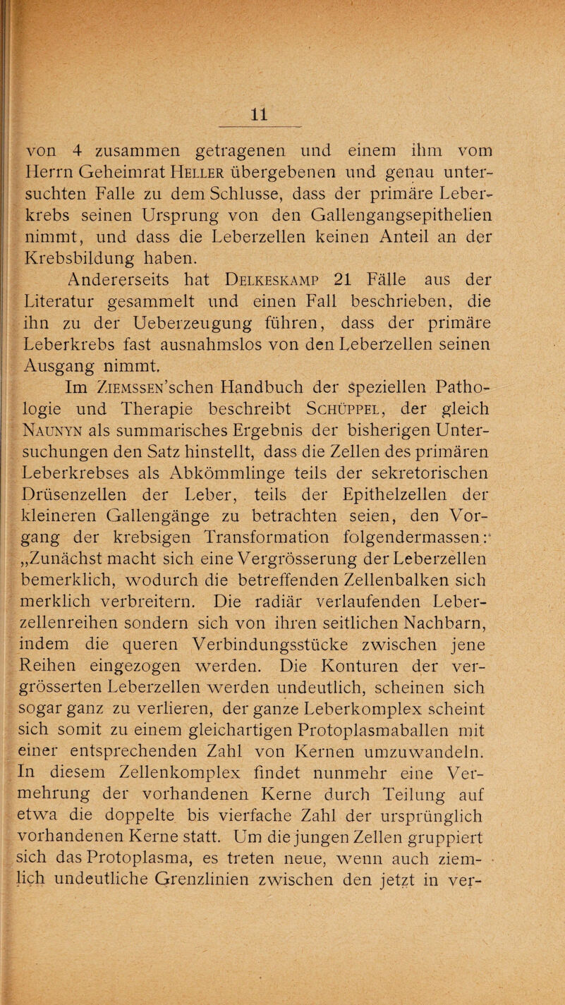 von 4 zusammen getragenen und einem ihm vom Herrn Geheimrat Heller übergebenen und genau unter¬ suchten Falle zu dem Schlüsse, dass der primäre Leber¬ krebs seinen Ursprung von den Gallengangsepithelien nimmt, und dass die Leberzellen keinen Anteil an der Krebsbildung haben. Andererseits hat Delkeskamp 21 Fälle aus der Literatur gesammelt und einen Fall beschrieben, die ihn zu der Ueberzeugung führen, dass der primäre Leberkrebs fast ausnahmslos von den Leberzellen seinen Ausgang nimmt. Im ZiEMSSEN’schen Handbuch der speziellen Patho¬ logie und Therapie beschreibt Schüppel, der gleich Naunyn als summarisches Ergebnis der bisherigen Unter¬ suchungen den Satz hinstellt, dass die Zellen des primären Leberkrebses als Abkömmlinge teils der sekretorischen Drüsenzellen der Leber, teils der Epithelzellen der kleineren Gallengänge zu betrachten seien, den Vor¬ gang der krebsigen Transformation folgendermassen: „Zunächst macht sich eine Vergrösserung der Leberzellen bemerklich, wodurch die betreffenden Zellenbalken sich merklich verbreitern. Die radiär verlaufenden Leber¬ zellenreihen sondern sich von ihren seitlichen Nachbarn, indem die queren Verbindungsstücke zwischen jene Reihen eingezogen werden. Die Konturen der ver- grösserten Leberzellen werden undeutlich, scheinen sich sogar ganz zu verlieren, der ganze Leberkomplex scheint sich somit zu einem gleichartigen Protoplasmaballen mit einer entsprechenden Zahl von Kernen umzuwandeln. In diesem Zellenkomplex findet nunmehr eine Ver¬ mehrung der vorhandenen Kerne durch Teilung auf etwa die doppelte bis vierfache Zahl der ursprünglich vorhandenen Kerne statt. Um die jungen Zellen gruppiert sich das Protoplasma, es treten neue, wenn auch ziem¬ lich undeutliche Grenzlinien zwischen den jetzt in ver-