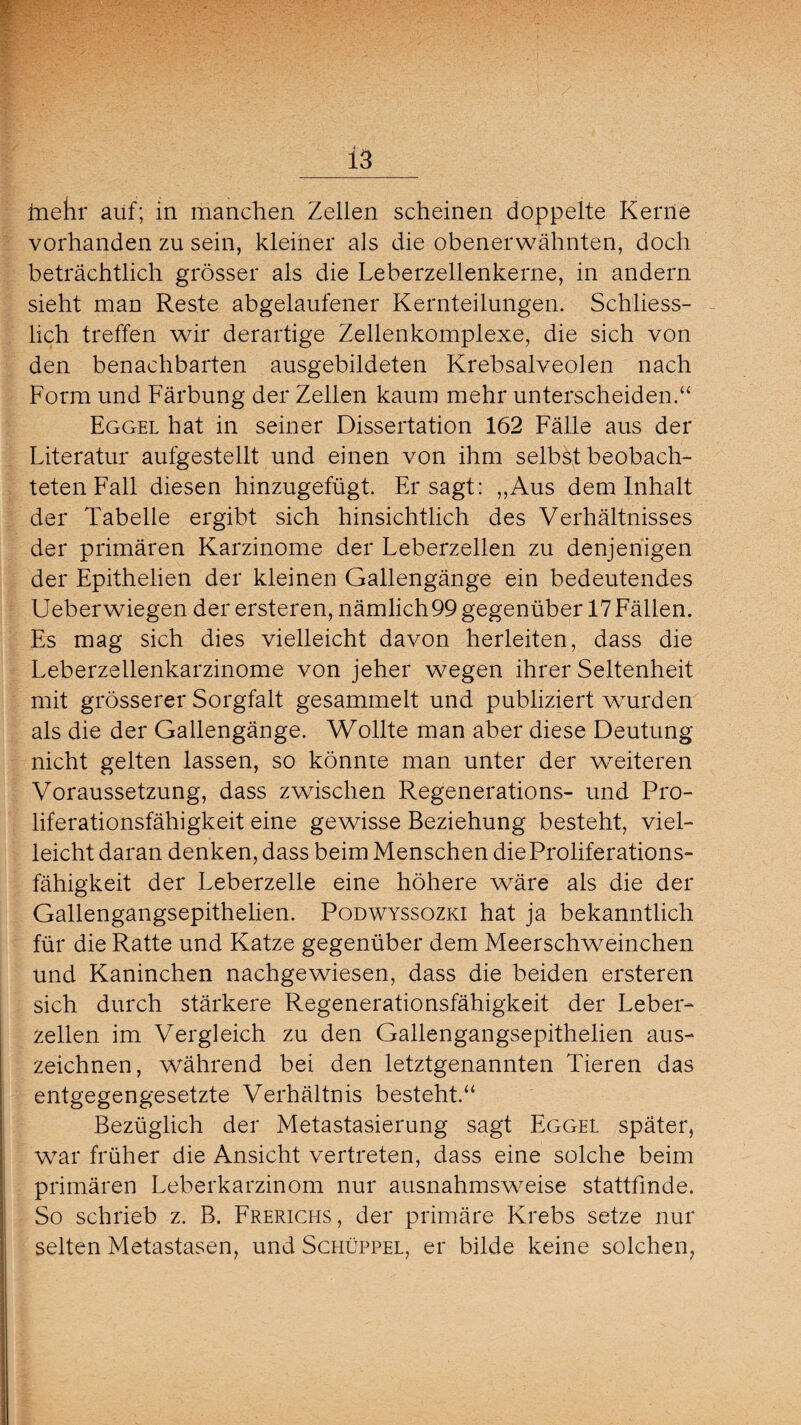 fnehr auf; in manchen Zellen scheinen doppelte Kerne vorhanden zu sein, kleiner als die obenerwähnten, doch beträchtlich grösser als die Leberzellenkerne, in andern sieht man Reste abgelaufener Kernteilungen. Schliess¬ lich treffen wir derartige Zellenkomplexe, die sich von den benachbarten ausgebildeten Krebsalveolen nach Form und Färbung der Zellen kaum mehr unterscheiden.“ Eggel hat in seiner Dissertation 162 Fälle aus der Literatur aufgestellt und einen von ihm selbst beobach¬ teten Fall diesen hinzugefügt. Er sagt: „Aus dem Inhalt der Tabelle ergibt sich hinsichtlich des Verhältnisses der primären Karzinome der Leberzellen zu denjenigen der Epithelien der kleinen Gallengänge ein bedeutendes Ueberwiegen der ersteren, nämlich 99 gegenüber 17 Fällen. Es mag sich dies vielleicht davon herleiten, dass die Leberzellenkarzinome von jeher wegen ihrer Seltenheit mit grösserer Sorgfalt gesammelt und publiziert wurden als die der Gallengänge. Wollte man aber diese Deutung nicht gelten lassen, so könnte man unter der weiteren Voraussetzung, dass zwischen Regenerations- und Pro¬ liferationsfähigkeit eine gewisse Beziehung besteht, viel¬ leicht daran denken, dass beim Menschen die Proliferations¬ fähigkeit der Leberzelle eine höhere wäre als die der Gallengangsepithelien. Podwyssozki hat ja bekanntlich für die Ratte und Katze gegenüber dem Meerschweinchen und Kaninchen nachgewiesen, dass die beiden ersteren sich durch stärkere Regenerationsfähigkeit der Leber¬ zellen im Vergleich zu den Gallengangsepithelien aus¬ zeichnen, während bei den letztgenannten Tieren das entgegengesetzte Verhältnis besteht.“ Bezüglich der Metastasierung sagt Eggei später, war früher die Ansicht vertreten, dass eine solche beim primären Leberkarzinom nur ausnahmsweise stattfinde. So schrieb z. B. Frerichs , der primäre Krebs setze nur selten Metastasen, und Schüppel, er bilde keine solchen,