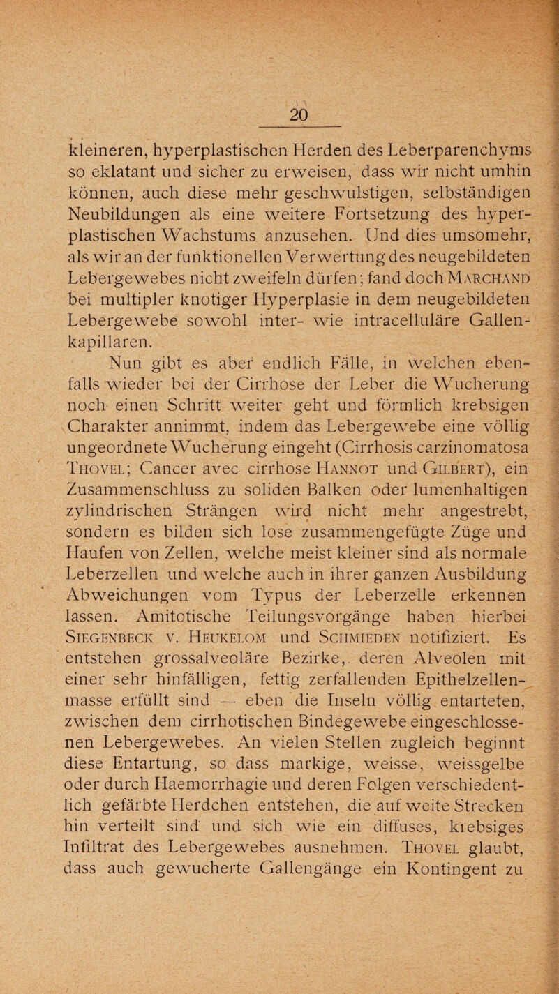 kleineren, hyperplastischen Herden des Leberparenchyms so eklatant und sicher zu erweisen, dass wir nicht umhin können, auch diese mehr geschwulstigen, selbständigen Neubildungen als eine weitere Fortsetzung des hyper¬ plastischen Wachstums anzusehen. Und dies umsomehr, als wir an der funktionellen Verwertung des neugebildeten Lebergewebes nicht zweifeln dürfen; fand doch Marchand bei multipler knotiger Hyperplasie in dem neugebildeten Lebergewebe sowohl inter- wie intracelluläre Gallen¬ kapillaren. Nun gibt es aber endlich Fälle, in welchen eben¬ falls wieder bei der Cirrhose der Leber die Wucherung noch einen Schritt weiter geht und förmlich krebsigen Charakter annimmt, indem das Lebergewebe eine völlig ungeordnete Wucherung eingeht (Cirrhosis carzinomatosa Thovel; Cancer avec cirrhose Hannot und Gilbert), ein Zusammenschluss zu soliden Balken oder lumenhaltigen zylindrischen Strängen wird nicht mehr angestrebt, sondern es bilden sich lose zusammengefügte Züge und Haufen von Zellen, welche meist kleiner sind als normale Leberzellen und welche auch in ihrer ganzen Ausbildung Abweichungen vom Typus der Leberzelle erkennen lassen. Amitotische TeilungsVorgänge haben hierbei Siegenbeck v. Heukelom und Schmieden notifiziert. Es entstehen grossalveoläre Bezirke, deren Alveolen mit einer sehr hinfälligen, fettig zerfallenden Epithelzellen¬ masse erfüllt sind — eben die Inseln völlig entarteten, zwischen dem cirrhotischen Bindegewebe eingeschlosse¬ nen Lebergewebes. An vielen Stellen zugleich beginnt diese Entartung, so dass markige, weisse, weissgelbe oder durch Haemorrhagie und deren Folgen verschiedent¬ lich gefärbte Herdchen entstehen, die auf weite Strecken hin verteilt sind und sich wie ein diffuses, krebsiges Infiltrat des Lebergewebes ausnehmen. Thovel glaubt, dass auch gewucherte Gallengänge ein Kontingent zu